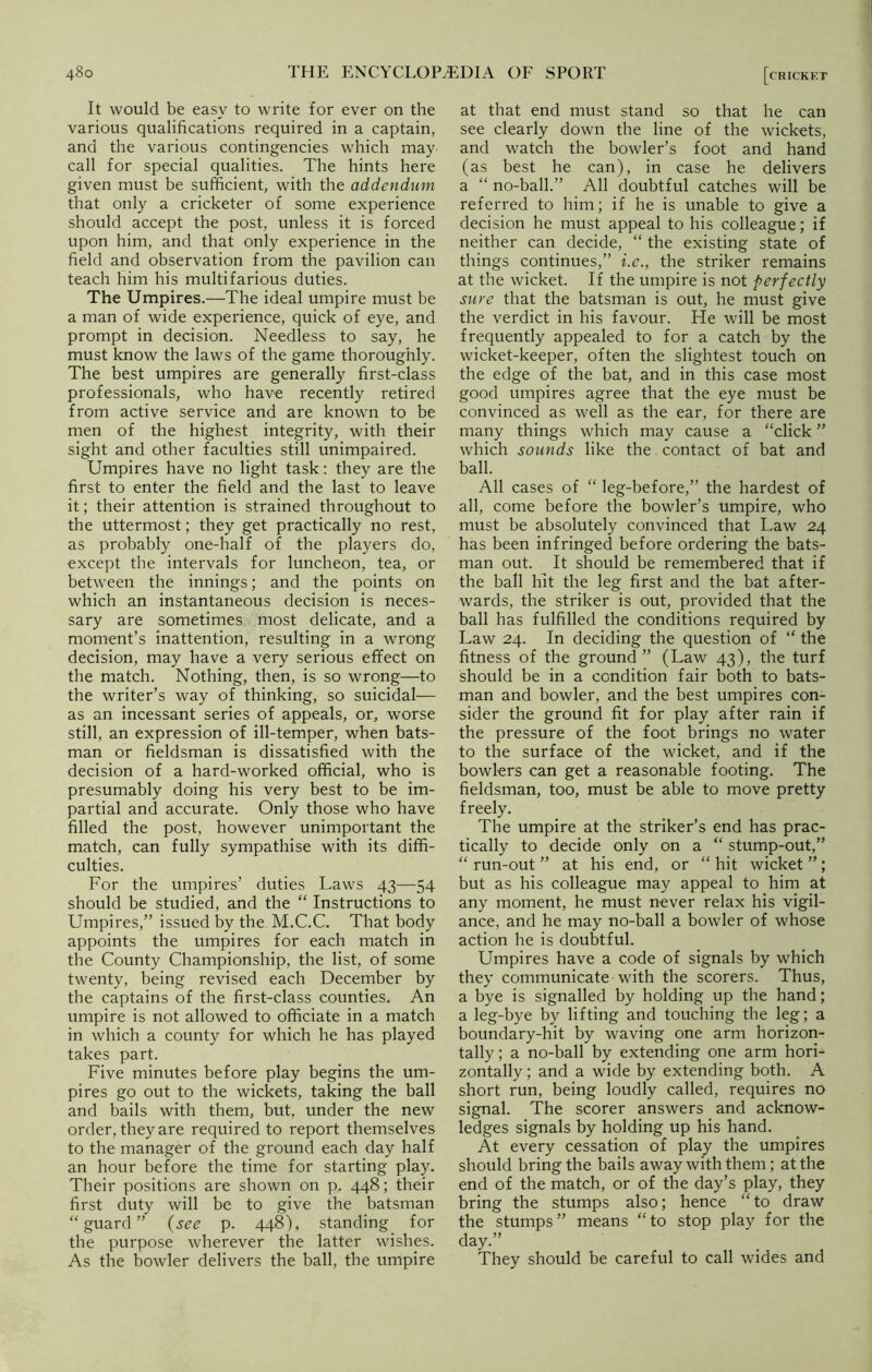 It would be easy to write for ever on the various qualifications required in a captain, and the various contingencies which may call for special qualities. The hints here given must be sufficient, with the addendum that only a cricketer of some experience should accept the post, unless it is forced upon him, and that only experience in the field and observation from the pavilion can teach him his multifarious duties. The Umpires.—The ideal umpire must be a man of wide experience, quick of eye, and prompt in decision. Needless to say, he must know the laws of the game thoroughly. The best umpires are generally first-class professionals, who have recently retired from active service and are known to be men of the highest integrity, with their sight and other faculties still unimpaired. Umpires have no light task: they are the first to enter the field and the last to leave it; their attention is strained throughout to the uttermost; they get practically no rest, as probably one-half of the players do, except the intervals for luncheon, tea, or between the innings; and the points on which an instantaneous decision is neces- sary are sometimes most delicate, and a moment’s inattention, resulting in a wrong decision, may have a very serious effect on the match. Nothing, then, is so wrong—to the writer’s way of thinking, so suicidal— as an incessant series of appeals, or, worse still, an expression of ill-temper, when bats- man or fieldsman is dissatisfied with the decision of a hard-worked official, who is presumably doing his very best to be im- partial and accurate. Only those who have filled the post, however unimportant the match, can fully sympathise with its diffi- culties. For the umpires’ duties Laws 43—54 should be studied, and the “ Instructions to Umpires,” issued by the M.C.C. That body appoints the umpires for each match in the County Championship, the list, of some twenty, being revised each December by the captains of the first-class counties. An umpire is not allowed to officiate in a match in which a county for which he has played takes part. Five minutes before play begins the um- pires go out to the wickets, taking the ball and bails with them, but, under the new order, they are required to report themselves to the manager of the ground each day half an hour before the time for starting play. Their positions are shown on p. 448; their first duty will be to give the batsman “guard” (see p. 448), standing for the purpose wherever the latter wishes. As the bowler delivers the ball, the umpire at that end must stand so that he can see clearly down the line of the wickets, and watch the bowler’s foot and hand (as best he can), in case he delivers a “ no-ball.” All doubtful catches will be referred to him; if he is unable to give a decision he must appeal to his colleague; if neither can decide, “ the existing state of things continues,” i.c., the striker remains at the wicket. If the umpire is not perfectly sure that the batsman is out, he must give the verdict in his favour. He will be most frequently appealed to for a catch by the wicket-keeper, often the slightest touch on the edge of the bat, and in this case most good umpires agree that the eye must be convinced as well as the ear, for there are many things which may cause a “click ” which sounds like the contact of bat and ball. All cases of “ leg-before,” the hardest of all, come before the bowler’s umpire, who must be absolutely convinced that Law 24 has been infringed before ordering the bats- man out. It should be remembered that if the ball hit the leg first and the bat after- wards, the striker is out, provided that the ball has fulfilled the conditions required by Law 24. In deciding the question of “ the fitness of the ground” (Law 43), the turf should be in a condition fair both to bats- man and bowler, and the best umpires con- sider the ground fit for play after rain if the pressure of the foot brings no water to the surface of the wicket, and if the bowlers can get a reasonable footing. The fieldsman, too, must be able to move pretty freely. The umpire at the striker’s end has prac- tically to decide only on a “ stump-out,” “ run-out ” at his end, or “ hit wicket ”; but as his colleague may appeal to him at any moment, he must never relax his vigil- ance, and he may no-ball a bowler of whose action he is doubtful. Umpires have a code of signals by which they communicate with the scorers. Thus, a bye is signalled by holding up the hand; a leg-bye by lifting and touching the leg; a boundary-hit by waving one arm horizon- tally ; a no-ball by extending one arm hori- zontally ; and a wide by extending both. A short run, being loudly called, requires no signal. The scorer answers and acknow- ledges signals by holding up his hand. At every cessation of play the umpires should bring the bails away with them; at the end of the match, or of the day’s play, they bring the stumps also; hence “to draw the stumps” means “to stop play for the day.” They should be careful to call wides and