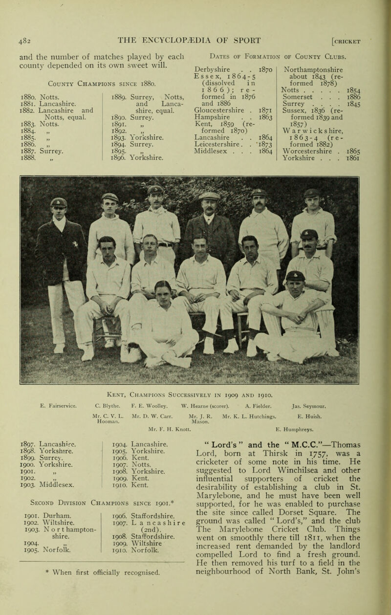 and the number of matches played by each county depended on its own sweet will. County Champions since 1880. Dates of Formation of County Clubs. 1880. Notts. 1881. Lancashire. 1882. Lancashire and Notts, equal. 1883. Notts. 1884. „ 1885. „ 1886. „ 1887. Surrey. 1888. 1889. Surrey, Notts, and Lanca- shire, equal. 1890. Surrey. 1891. „ 1892. „ 1893. Yorkshire. 1894. Surrey. 1895- 1896. Yorkshire. Derbyshire . . 1870 Essex, 1864-5 (dissolved i n 1866); re- formed in 1876 and 1886 Gloucestershire . 1871 Hampshire . . 1863 Kent, 1859 (re- formed 1870) Lancashire . . 1864 Leicestershire. . 1873 Middlesex . . . 1864 Northamptonshire about 1843 (re- formed 1878) Notts 1854 Somerset . . . 1886 Surrey .... 1845 Sussex, 1836 (re- formed 1839 and 1857) . W a r w i c k s hire, 1863-4 (re- formed 1882) Worcestershire . 1865 Yorkshire . . . 1861 E. Fairservice. Kent, Champions Successively in 1909 and 1910. C. Blythe. F. E. Woolley. W. Hearne (scorer). A. Fielder. Jas. Seymour. Mr. C. V. L. Mr. D. W. Carr. Mr. J. R. Mr. K. L. Hutchings. E. Huish. Hooman. Mason. Mr. F. H. Knott. E. Humphreys. 1897. Lancashire. 1898. Yorkshire. 1899. Surrey. 1900. Yorkshire. 1901. „ 1902. „ 1903. Middlesex. 1901. Durham. 1902. Wiltshire. 1903. N o r t hampton- shire. 1904- 1905. Norfolk. 1904. Lancashire. 1905. Yorkshire. 1906. Kent. 1907. Notts. 1908. Yorkshire. 1909. Kent. 1910. Kent. SINCE 1901.* 1906. Staffordshire. 1907. L a ncashire (2nd). 1908. Staffordshire. 1909. Wiltshire 1910. Norfolk. Second Division Champions * When first officially recognised. “ Lord’s ” and the “ M.C.C.”—Thomas Lord, born at Thirsk in 1757, was a cricketer of some note in his time. He suggested to Lord Winchilsea and other influential supporters of cricket the desirability of establishing a club in St. Marylebone, and he must have been well supported, for he was enabled to purchase the site since called Dorset Square. The ground was called “ Lord’s,” and the club The Marylebone Cricket Club. Things went on smoothly there till 1811, when the increased rent demanded by the landlord compelled Lord to find a fresh ground, fie then removed his turf to a field in the neighbourhood of North Bank, St. John’s
