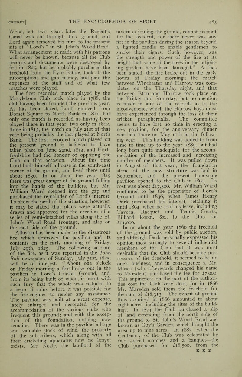 Wood, but two years later the Regent’s Canal was cut through this ground, and Lord again removed his turf, to the present site of “ Lord’s ” in St. John's Wood Road. What arrangement he made with his patrons will never be known, because all the Club records and documents were destroyed by fire in 1825, but he probably purchased the freehold from the Eyre Estate, took all the subscriptions and gate-money, and paid the expenses of the staff and of what few matches were played. The first recorded match played by the Marylebone Club took place in 1788, the club having been founded the previous year. As has been stated, Lord removed from Dorset Square to North Bank in 1811, but only one match is recorded as having been played there in that year, two only in 1812, three in 1813, the match on July 21st of that year being probably the last played at North Bank. The first recorded match played on the present ground is believed to have taken place on June 22nd, 1814, and Hert- fordshire had the honour of opposing the Club on that occasion. About this time Lord built himself a house in the south-east corner of the ground, and lived there until about 1830. In or about the year 1825 there was great danger of the ground falling into the hands of the builders, but Mr. William Ward stepped into the gap and purchased the remainder of Lord’s interest. To show the peril of the situation, however, it may be stated that plans were actually drawn and approved for the erection of a series of semi-detached villas along the St. John’s Wood Road frontage, and also on the east side of the ground. Allusion has been made to the disastrous fire which destroyed the pavilion and its contents on the early morning of Friday, July 29th, 1825. The following account of the fire, as it was reported in the John Bull newspaper of Sunday, July 31st, 1825, will be of interest. “ About one o’clock on Friday morning a fire broke out in the pavilion in Lord’s Cricket Ground, and, from its being built of wood, it burnt with such fury that the whole was reduced to a heap of ruins before it was possible for the fire-engines to render any assistance. The pavilion was built at a great expense, lately enlarged and decorated for the accommodation of the various clubs who frequent this ground; and with the excep- tion of the foundation, nothing now remains. There was in the pavilion a large and valuable stock of wine, the property of the subscribers, which along with all their cricketing apparatus now no longer exists. Mr. Neale, the landlord of the tavern adjoining the ground, cannot account for the accident, for there never was any fire in the pavilion during the season beyond a lighted candle to enable gentlemen to smoke their cigars. Such, however, was the strength and power of the fire at its height that some of the trees in the adjoin- ing gardens have been damaged.” As has been stated, the fire broke out in the early hours of Friday morning; the match between Winchester and Harrow was com- pleted on the Thursday night, and that between Eton and Harrow took place on the Friday and Saturday, but no mention is made in any of the records as to the inconvenience which the Harrow boys must have experienced through the loss of their cricket paraphernalia. The committee seems to have lost no time in erecting a new pavilion, for the anniversary dinner was held there on May nth in the follow- ing year. This building was added to from time to time up to the year 1889, but had long been quite inadequate for the accom- modation of the increased and increasing number of members. It was pulled down in August of that year; the foundation stone of the new structure was laid in September, and the present handsome pavilion opened to the Club in 1890. Its cost was about £17,500. Mr. William Ward continued to be the proprietor of Lord’s Ground until 1836, when James _ Henry Dark purchased his interest, retaining it until 1864, when he sold his lease, including Tavern, Racquet and Tennis Courts, Billiard Room, &c., to the Club for £11,000. In or about the year i860 the freehold of the ground was sold by public auction, and although Dark personally expressed his opinion most strongly to several influential members of the Club that it was most desirable that the Club should become pos- sessors of the freehold, it seemed to be no one’s business, and in consequence a Mr. Moses (who afterwards changed his name to Marsden) purchased the fee for £7,000. This supineness on the part of the authori- ties cost the Club very dear, for in 1866 Mr. Marsden sold them the freehold for the sum of £18,313. The extent of ground thus acquired in 1866 amounted to about eight acres, including the sites of the build- ings. In 1874 the Club purchased a slip of land extending from the north side of the ground to St. John’s Wood Road and known as Guy’s Garden, which brought the area up to nine acres. In 1887—when the Centenary of the Club was celebrated by two special matches and a banquet—the Club purchased for £18,500, from the K K 2