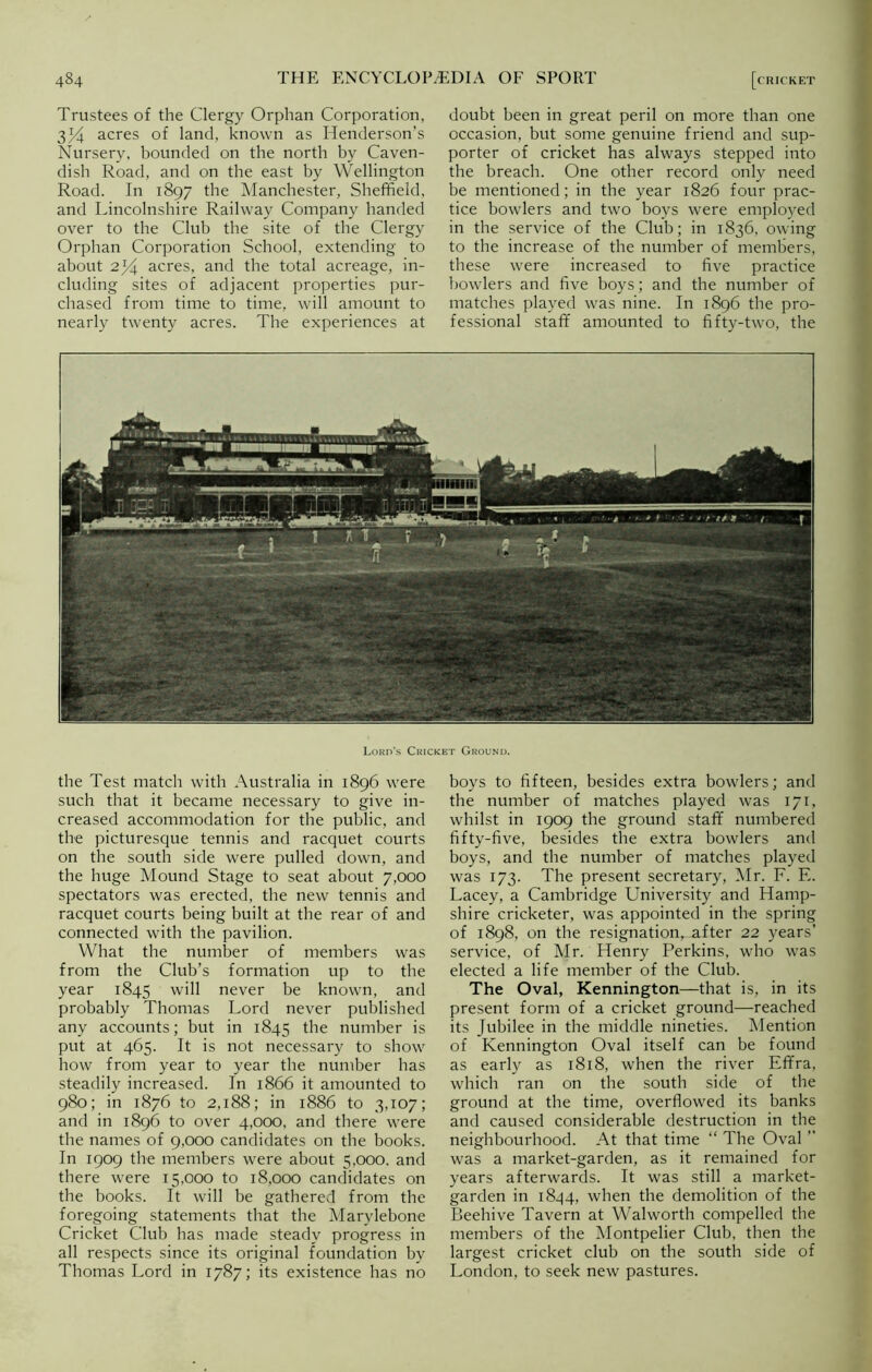 Trustees of the Clergy Orphan Corporation, 3J4 acres of land, known as Henderson’s Nursery, bounded on the north by Caven- dish Road, and on the east by Wellington Road. In 1897 the Manchester, Sheffield, and Lincolnshire Railway Company handed over to the Club the site of the Clergy Orphan Corporation School, extending to about 2/4 acres, and the total acreage, in- cluding sites of adjacent properties pur- chased from time to time, will amount to nearly twenty acres. The experiences at doubt been in great peril on more than one occasion, but some genuine friend and sup- porter of cricket has always stepped into the breach. One other record only need be mentioned; in the year 1826 four prac- tice bowlers and two boys were employed in the service of the Club; in 1836, owing to the increase of the number of members, these were increased to five practice bowlers and five boys; and the number of matches played was nine. In 1896 the pro- fessional staff amounted to fifty-two, the .i* a. ]Sl2 H ' \ *&illiflii | fSjsssji! • V‘*A A, Lord’s Cricket Ground. the Test match with Australia in 1896 were such that it became necessary to give in- creased accommodation for the public, and the picturesque tennis and racquet courts on the south side were pulled down, and the huge Mound Stage to seat about 7,000 spectators was erected, the new tennis and racquet courts being built at the rear of and connected with the pavilion. What the number of members was from the Club’s formation up to the year 1845 will never be known, and probably Thomas Lord never published any accounts; but in 1845 the number is put at 465. It is not necessary to show how from year to year the number has steadily increased. In 1866 it amounted to 980; in 1876 to 2,188; in 1886 to 3,107; and in 1896 to over 4,000, and there were the names of 9,000 candidates on the books. In 1909 the members were about 5,000. and there were 15,000 to 18,000 candidates on the books. It will be gathered from the foregoing statements that the Marylebone Cricket Club has made steady progress in all respects since its original foundation by Thomas Lord in 1787; its existence has no boys to fifteen, besides extra bowlers; and the number of matches played was 171, whilst in 1909 the ground staff numbered fifty-five, besides the extra bowlers and boys, and the number of matches played was 173. The present secretary, Mr. F. E. Lacey, a Cambridge University and Hamp- shire cricketer, was appointed in the spring of 1898, on the resignation, after 22 years’ service, of Mr. Henry Perkins, who was elected a life member of the Club. The Oval, Kennington—that is, in its present form of a cricket ground—reached its Jubilee in the middle nineties. Mention of Kennington Oval itself can be found as early as 1818, when the river Effra, which ran on the south side of the ground at the time, overflowed its banks and caused considerable destruction in the neighbourhood. At that time “ The Oval ” was a market-garden, as it remained for years afterwards. It was still a market- garden in 1844, when the demolition of the Beehive Tavern at Walworth compelled the members of the Montpelier Club, then the largest cricket club on the south side of London, to seek new pastures.