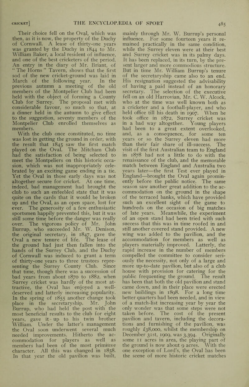Their choice fell on the Oval, which was then, as it is now, the property of the Duchy of Cornwall. A lease of thirty-one years was granted by the Duchy in 1844 to Mr. William Baker, a local resident of influence, and one of the best cricketers of the period. An entry in the diary of Mr. Briant, of “ The Horns ” Tavern, shows that the first sod of the new cricket-ground was laid in March of the following year. In the previous autumn a meeting of the old members of the Montpelier Club had been held with the object of forming a County Club for Surrey. The proposal met with considerable favour, so much so that, at a dinner held in the autumn to give effect to the suggestion, seventy members of the Montpelier Club enrolled themselves as members. With the club once constituted, no time was lost in getting the ground in order, with the result that 1845 saw the first match played on the Oval. The Mitcham Club had the satisfaction of being selected to meet the Montpeliers on this historic occa- sion, which was not inappropriately cele- brated by an exciting game ending in a tie. Yet the Oval in those early days was not altogether secure for cricket. At one time, indeed, bad management had brought the club to such an enfeebled state that it was quite on the cards that it would be broken up and the Oval, as an open space, lost for ever. The generosity of a few enthusiastic sportsmen happily prevented this, but it was still some time before the danger was really over. The vigorous policy of Mr. John Burrup, who succeeded Mr. W. Denison, the original secretary, in 1847, gave the Oval a new tenure of life. The lease of the ground had just then fallen into the hands of the Surrey Club, and the Duchy of Cornwall was induced to grant a term of thirty-one years to three trustees repre- senting the Surrey County Club. Since that time, though there was a succession of bad years from about 1870 to 1882, when Surrey cricket was hardly of the most at- tractive, the Oval has enjoyed a well- deserved and latterly increasing popularity. In the spring of 1855 another change took place in the secretaryship. Mr. John Burrup, who had held the post with the most beneficial results to the club for eight years, gave it-up to his twin brother William. Under the latter’s management the Oval soon underwent several much needed improvements. Hitherto the ac- commodation for players as well as members had been of the most primitive character. All this was changed in 1858. In that year the old pavilion was built, mainly through Mr. W. Burrup’s personal influence. For some fourteen years it re- mained practically in the same condition, while the Surrey eleven were at their best and Surrey cricket was in its palmy days. It has been replaced, in its turn, by the pre- sent larger and more commodious structure. But in time Mr. William Burrup’s tenure of the secretaryship came also to an end. His resignation suggested the advisability of having a paid instead of an honorary secretary. The selection of the executive fell on an old Harrovian, Mr. C. W. Alcock, who at the time was well known both as a cricketer and a football-player, and who held office till his death in 1907. When he took office in 1872, Surrey cricket was in a bad way altogether. Young players had been to a great extent overlooked, and, as a consequence, for some ten years or so the Surrey eleven had more than their fair share of ill-success. The visit of the first Australian team to England in 1878 had not a little to do with the renaissance of the club, and the memorable match between England and Australia two years later—the first Test ever played in England—brought the Oval again promin- ently before the public notice. The same season saw another great addition to the ac- commodation on the ground in the shape of the terraced banks, which have provided such an excellent sight of the game to hundreds on the occasion of big matches of late years. Meanwhile, the experiment of an open stand had been tried with such success that this was in time roofed in and still another covered stand provided. A new wing was added to the pavilion, and the accommodation for members as well as players materially improved. Latterly, the rapid increase in the number of members compelled the committee to consider seri- ously the necessity, not only of a large and more up-to-date pavilion, but also of a club house with provision for catering for the public frequenting the ground. The result has been that both the old pavilion and stand came down, and in their place were erected new buildings in 1898. For a long time better quarters had been needed, and in view of a match-list increasing year by year the only wonder was that some steps were not taken before. The cost of the present pavilion and tavern, including the decora- tions and furnishing of the pavilion, was roughly £38,000, whilst the membership on December 31st, 1909, was 3,394. Originally some 11 acres in area, the playing part of the ground is now about 9 acres. With the one exception of Lord’s, the Oval has been the scene of more historic cricket matches