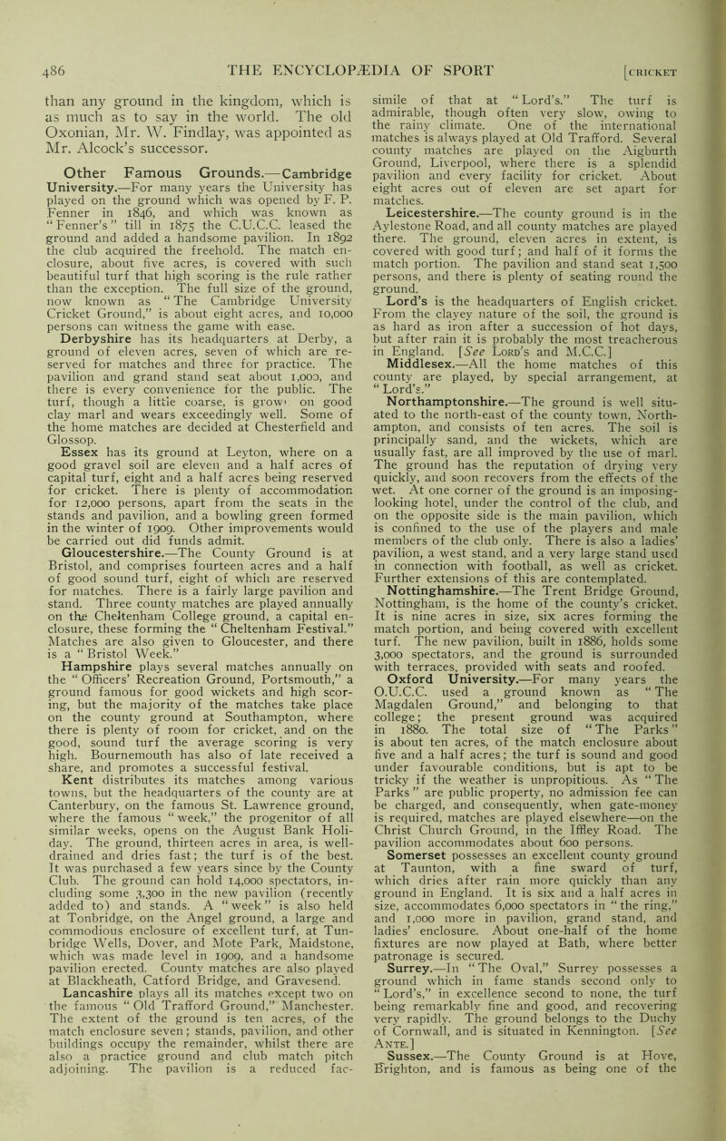 than any ground in the kingdom, which is as much as to say in the world. The old Oxonian, Mr. W. Findlay, was appointed as Mr. Alcock’s successor. Other Famous Grounds.—Cambridge University.—-For many years the University has played on the ground which was opened by F. P. Fenner in 1846, and which was known as “ Fenner’s ” till in 1875 the C.U.C.C. leased the ground and added a handsome pavilion. In 1892 the club acquired the freehold. The match en- closure, about five acres, is covered with such beautiful turf that high scoring is the rule rather than the exception. The full size of the ground, now known as “ The Cambridge University Cricket Ground,” is about eight acres, and 10,000 persons can witness the game with ease. Derbyshire has its headquarters at Derby, a ground of eleven acres, seven of which are re- served for matches and three for practice. The pavilion and grand stand seat about i,ooo, and there is every convenience for the public. The turf, though a little coarse, is grow* on good clay marl and wears exceedingly well. Some of the home matches are decided at Chesterfield and Glossop. Essex has its ground at Leyton, where on a good gravel soil are eleven and a half acres of capital turf, eight and a half acres being reserved for cricket. There is plenty of accommodation for 12,000 persons, apart from the seats in the stands and pavilion, and a bowling green formed in the winter of 1909. Other improvements would be carried out did funds admit. Gloucestershire.—The County Ground is at Bristol, and comprises fourteen acres and a half of good sound turf, eight of which are reserved for matches. There is a fairly large pavilion and stand. Three county matches are played annually on the Cheltenham College ground, a capital en- closure, these forming the “ Cheltenham Festival.” Matches are also given to Gloucester, and there is a “ Bristol Week.” Hampshire plays several matches annually on the “ Officers’ Recreation Ground, Portsmouth,” a ground famous for good wickets and high scor- ing, but the majority of the matches take place on the county ground at Southampton, where there is plenty of room for cricket, and on the good, sound turf the average scoring is very high. Bournemouth has also of late received a share, and promotes a successful festival. Kent distributes its matches among various towns, but the headquarters of the county are at Canterbury, on the famous St. Lawrence ground, where the famous “ week,” the progenitor of all similar weeks, opens on the August Bank Holi- day. The ground, thirteen acres in area, is well- drained and dries fast; the turf is of the best. It was purchased a few years since by the County Club. The ground can hold 14,000 spectators, in- cluding some 3,300 in the new pavilion (recently added to) and stands. A “week” is also held at Tonbridge, on the Angel ground, a large and commodious enclosure of excellent turf, at Tun- bridge Wells, Dover, and Mote Park, Maidstone, which was made level in 1909, and a handsome pavilion erected. County matches are also played at Blackheath, Catford Bridge, and Gravesend. Lancashire plays all its matches except two on the famous “Old Trafford Ground,” Manchester. The extent of the ground is ten acres, of the match enclosure seven; stands, pavilion, and other buildings occupy the remainder, whilst there are also a practice ground and club match pitch adjoining. The pavilion is a reduced fac- simile of that at “Lord’s.” The turf is admirable, though often very slow, owing to the rainy climate. One of the international matches is always played at Old Trafford. Several county matches are played on the Aigburth Ground, Liverpool, where there is a splendid pavilion and every facility for cricket. About eight acres out of eleven are set apart for matches. Leicestershire.—The county ground is in the Aylestone Road, and all county matches are played there. The ground, eleven acres in extent, is covered with good turf; and half of it forms the match portion. The pavilion and stand seat 1,500 persons, and there is plenty of seating round the ground. Lord’s is the headquarters of English cricket. From the clayey nature of the soil, the ground is as hard as iron after a succession of hot days, but after rain it is probably the most treacherous in England. [See Lord’s and M.C.C.] Middlesex.—All the home matches of this county are played, by special arrangement, at “ Lord’s.” Northamptonshire.—The ground is well situ- ated to the north-east of the county town, North- ampton, and consists of ten acres. The soil is principally sand, and the wickets, which are usually fast, are all improved by the use of marl. The ground has the reputation of drying very quickly, and soon recovers from the effects of the wet. At one corner of the ground is an imposing- looking hotel, under the control of the club, and on the opposite side is the main pavilion, which is confined to the use of the players and male members of the club only. There is also a ladies’ pavilion, a west stand, and a very large stand used in connection with football, as well as cricket. Further extensions of this are contemplated. Nottinghamshire.—The Trent Bridge Ground, Nottingham, is the home of the county’s cricket. It is nine acres in size, six acres forming the match portion, and being covered with excellent turf. The new pavilion, built in 1886, holds some 3,000 spectators, and the ground is surrounded with terraces, provided with seats and roofed. Oxford University.—For many years the O.U.C.C. used a ground known as “ The Magdalen Ground,” and belonging to that college; the present ground was acquired in 1880. The total size of “ The Parks ” is about ten acres, of the match enclosure about five and a half acres; the turf is sound and good under favourable conditions, but is apt to be tricky if the weather is unpropitious. As “ The Parks ” are public property, no admission fee can be charged, and consequently, when gate-money is required, matches are played elsewhere—on the Christ Church Ground, in the Iffley Road. The pavilion accommodates about 600 persons. Somerset possesses an excellent county ground at Taunton, with a fine sward of turf, which dries after rain more quickly than any ground in England. It is six and a half acres in size, accommodates 6,000 spectators in “ the ring,” and 1,000 more in pavilion, grand stand, and ladies’ enclosure. About one-half of the home fixtures are now played at Bath, where better patronage is secured. Surrey.—In “The Oval,” Surrey possesses a ground which in fame stands second only to “ Lord’s,” in excellence second to none, the turf being remarkably fine and good, and recovering very rapidly. The ground belongs to the Duchy of Cornwall, and is situated in Kennington. [5V^ Ante.] Sussex.—The County Ground is at Hove, Brighton, and is famous as being one of the