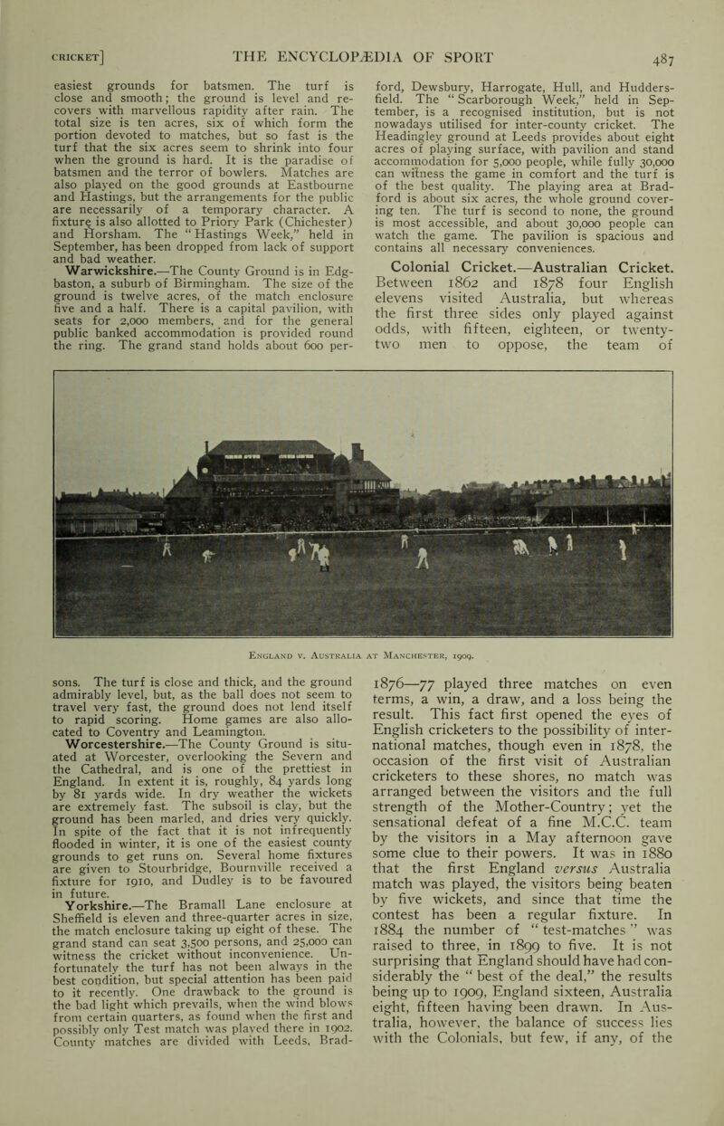 easiest grounds for batsmen. The turf is close and smooth; the ground is level and re- covers with marvellous rapidity after rain. The total size is ten acres, six of which form the portion devoted to matches, but so fast is the turf that the six acres seem to shrink into four when the ground is hard. It is the paradise of batsmen and the terror of bowlers. Matches are also played on the good grounds at Eastbourne and Hastings, but the arrangements for the public are necessarily of a temporary character. A fixture is also allotted to Priory Park (Chichester) and Horsham. The “Hastings Week,” held in September, has been dropped from lack of support and bad weather. Warwickshire.—The County Ground is in Edg- baston, a suburb of Birmingham. The size of the ground is twelve acres, of the match enclosure five and a half. There is a capital pavilion, with seats for 2,000 members, and for the general public banked accommodation is provided round the ring. The grand stand holds about 600 per- ford, Dewsbury, Harrogate, Hull, and Hudders- field. The “ Scarborough Week,” held in Sep- tember, is a recognised institution, but is not nowadays utilised for inter-county cricket. The Headingley ground at Leeds provides about eight acres of playing surface, with pavilion and stand accommodation for 5,000 people, while fully 30,000 can witness the game in comfort and the turf is of the best quality. The playing area at Brad- ford is about six acres, the whole ground cover- ing ten. The turf is second to none, the ground is most accessible, and about 30,000 people can watch the game. The pavilion is spacious and contains all necessary conveniences. Colonial Cricket.—Australian Cricket. Between 1862 and 1878 four English elevens visited Australia, but whereas the first three sides only played against odds, with fifteen, eighteen, or twenty- two men to oppose, the team of England v. Australia at Manchester, 1909. sons. The turf is close and thick, and the ground admirably level, but, as the ball does not seem to travel very fast, the ground does not lend itself to rapid scoring. Home games are also allo- cated to Coventry and Leamington. Worcestershire.—The County Ground is situ- ated at Worcester, overlooking the Severn and the Cathedral, and is one of the prettiest in England. In extent it is, roughly, 84 yards long by 81 yards wide. In dry weather the wickets are extremely fast. The subsoil is clay, but the ground has been marled, and dries very quickly. In spite of the fact that it is not infrequently flooded in winter, it is one of the easiest county grounds to get runs on. Several home fixtures are given to Stourbridge, Bournville received a fixture for 1910, and Dudley is to be favoured in future. Yorkshire.—The Bramall Lane enclosure at Sheffield is eleven and three-quarter acres in size, the match enclosure taking up eight of these. The grand stand can seat 3,500 persons, and 25,000 can witness the cricket without inconvenience. Un- fortunately the turf has not been always in the best condition, but special attention has been paid to it recently. One drawback to the ground is the bad light which prevails, when the wind blows from certain quarters, as found when the first and possibly only Test match was played there in 1902. County matches are divided with Leeds, Brad- 1876—77 played three matches on even terms, a win, a draw, and a loss being the result. This fact first opened the eyes of English cricketers to the possibility of inter- national matches, though even in 1878, the occasion of the first visit of Australian cricketers to these shores, no match was arranged between the visitors and the full strength of the Mother-Country; yet the sensational defeat of a fine M.C.C. team by the visitors in a May afternoon gave some clue to their powers. It was in 1880 that the first England versus Australia match was played, the visitors being beaten by five wickets, and since that time the contest has been a regular fixture. In 1884 the number of “ test-matches ’’ was raised to three, in 1899 to five. It is not surprising that England should have had con- siderably the “ best of the deal,” the results being up to 1909, England sixteen, Australia eight, fifteen having been drawn. In Aus- tralia, however, the balance of success lies with the Colonials, but few, if any, of the