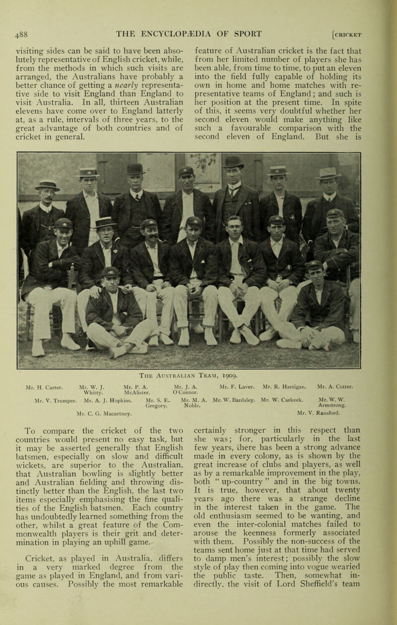 visiting sides can be said to have been abso- lutely representative of English cricket, while, from the methods in which such visits are arranged, the Australians have probably a better chance of getting a nearly representa- tive side to visit England than England to visit Australia. In all, thirteen Australian elevens have come over to England latterly at, as a rule, intervals of three years, to the great advantage of both countries and of cricket in general. feature of Australian cricket is the fact that from her limited number of players she has been able, from time to time, to put an eleven into the field fully capable of holding its own in home and home matches with re- presentative teams of England; and such is her position at the present time. In spite of this, it seems very doubtful whether her second eleven would make anything like such a favourable comparison with the second eleven of England. But she is The Australian Team, 1909. Mr. H. Carter. Mr. W. J. Mr. P. A. Mr. J. A. Whitty. McAlister. O'Connor. Mr. V. Trumper. Mr. A. J. Hopkins. Mr. S. E. Mr. M. A. Gregory. Noble. Mr. C. G. Macartney. Mr. F. Laver. Mr. R. Hartigan. Mr. A. Cotter. Mr. W. Bardsley. Mr. W. Carkeek. Mr. W. W. Armstrong. Mr. V. Ransford. To compare the cricket of the two countries would present no easy task, but it may be asserted generally that English batsmen, especially on slow and difficult wickets, are superior to the Australian, that Australian bowling is slightly better and Australian fielding and throwing dis- tinctly better than the English, the last two items especially emphasising the fine quali- ties of the English batsmen. Each country has undoubtedly learned something from the other, whilst a great feature of the Com- monwealth players is their grit and deter- mination in playing an uphill game. Cricket, as played in Australia, differs in a very marked degree from the game as played in England, and from vari- ous causes. Possibly the most remarkable certainly stronger in this respect than she was; for, particularly in the last few years, there has been a strong advance made in every colony, as is shown by the great increase of clubs and players, as well as by a remarkable improvement in the play, both “ up-country ” and in the big towns. It is true, however, that about twenty years ago there was a strange decline in the interest taken in the game. The old enthusiasm seemed to be wanting, and even the inter-colonial matches failed to arouse the keenness formerly associated with them. Possibly the non-success of the teams sent home just at that time had served to damp men’s interest; possibly the slow style of play then coming into vogue wearied the public taste. Then, somewhat in- directly, the visit of Lord Sheffield’s team