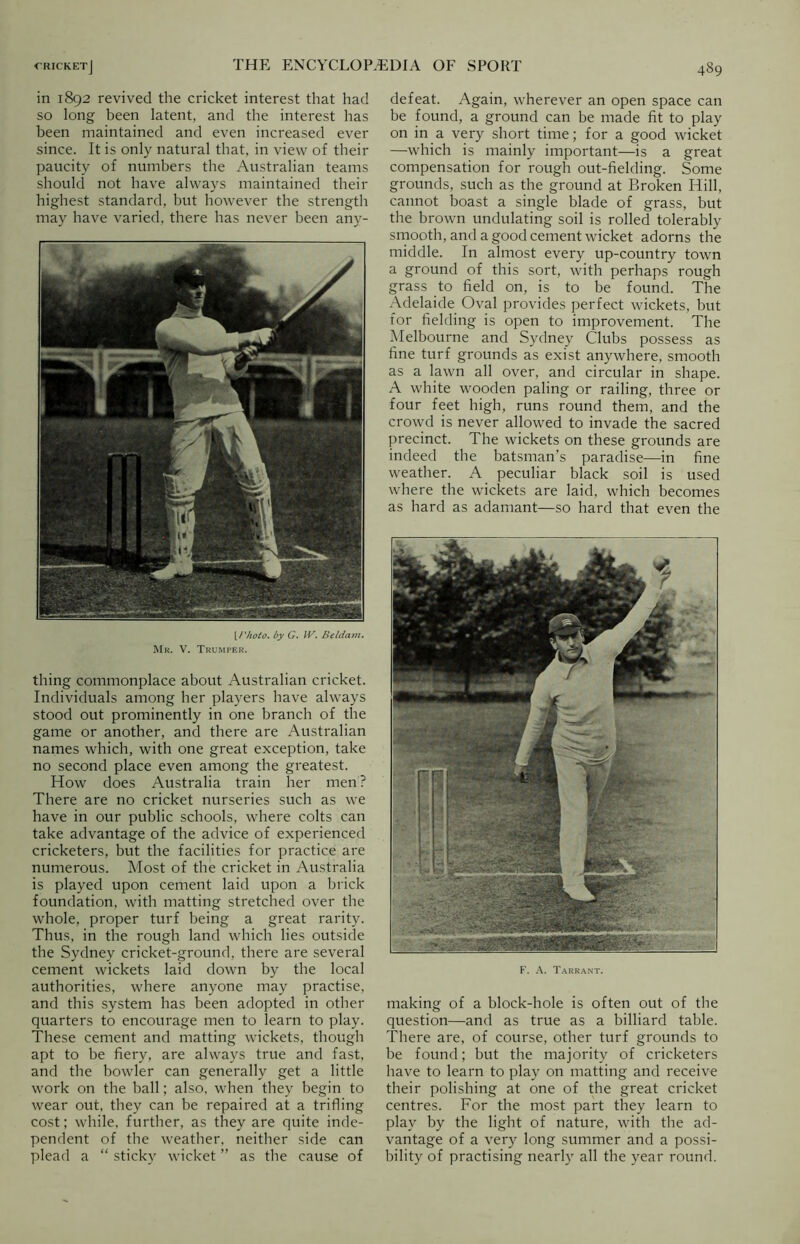 in 1892 revived the cricket interest that had so long been latent, and the interest has been maintained and even increased ever since. It is only natural that, in view of their paucity of numbers the Australian teams should not have always maintained their highest standard, but however the strength may have varied, there has never been any- [Photo. by G. IV. Beldam. Mr. V. Trumper. thing commonplace about Australian cricket. Individuals among her players have always stood out prominently in one branch of the game or another, and there are Australian names which, with one great exception, take no second place even among the greatest. How does Australia train her men? There are no cricket nurseries such as we have in our public schools, where colts can take advantage of the advice of experienced cricketers, but the facilities for practice are numerous. Most of the cricket in Australia is played upon cement laid upon a brick foundation, with matting stretched over the whole, proper turf being a great rarity. Thus, in the rough land which lies outside the Sydney cricket-ground, there are several cement wickets laid down by the local authorities, where anyone may practise, and this system has been adopted in other quarters to encourage men to learn to play. These cement and matting wickets, though apt to be fiery, are always true and fast, and the bowler can generally get a little work on the ball; also, when they begin to wear out, they can be repaired at a trifling cost; while, further, as they are quite inde- pendent of the weather, neither side can plead a “ sticky wicket ” as the cause of defeat. Again, wherever an open space can be found, a ground can be made fit to play on in a very short time; for a good wicket —which is mainly important—is a great compensation for rough out-fielding. Some grounds, such as the ground at Broken Hill, cannot boast a single blade of grass, but the brown undulating soil is rolled tolerably smooth, and a good cement wicket adorns the middle. In almost every up-country town a ground of this sort, with perhaps rough grass to field on, is to be found. The Adelaide Oval provides perfect wickets, but for fielding is open to improvement. The Melbourne and Sydney Clubs possess as fine turf grounds as exist anywhere, smooth as a lawn all over, and circular in shape. A white wooden paling or railing, three or four feet high, runs round them, and the crowd is never allowed to invade the sacred precinct. The wickets on these grounds are indeed the batsman’s paradise—in fine weather. A peculiar black soil is used where the wickets are laid, which becomes as hard as adamant—so hard that even the F. A. Tarrant. making of a block-hole is often out of the question—and as true as a billiard table. There are, of course, other turf grounds to be found; but the majority of cricketers have to learn to play on matting and receive their polishing at one of the great cricket centres. For the most part they learn to play by the light of nature, with the ad- vantage of a very long summer and a possi- bility of practising nearly all the year round.