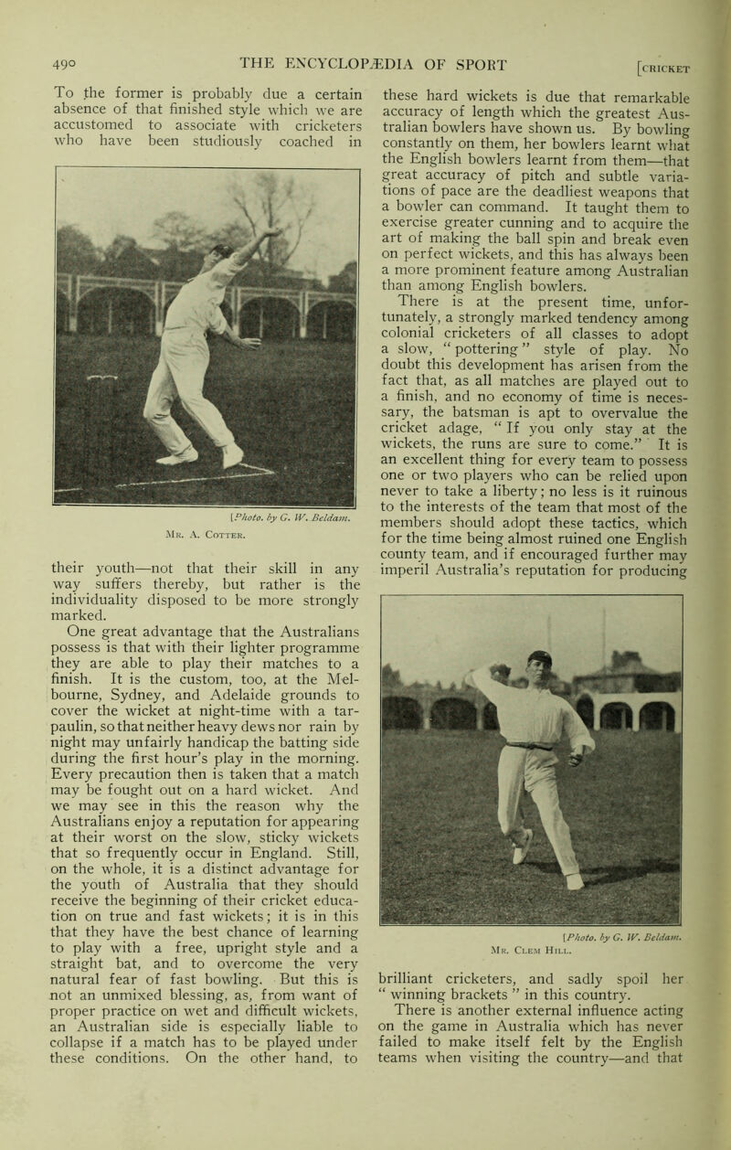 To the former is probably due a certain absence of that finished style which we are accustomed to associate with cricketers who have been studiously coached in [Photo, by G. IV. Beldam. Mr. A. Cotter. their youth—not that their skill in any way suffers thereby, but rather is the individuality disposed to be more strongly marked. One great advantage that the Australians possess is that with their lighter programme they are able to play their matches to a finish. It is the custom, too, at the Mel- bourne, Sydney, and Adelaide grounds to cover the wicket at night-time with a tar- paulin, so that neither heavy dews nor rain by night may unfairly handicap the batting side during the first hour’s play in the morning. Every precaution then is taken that a match may be fought out on a hard wicket. And we may see in this the reason why the Australians enjoy a reputation for appearing at their worst on the slow, sticky wickets that so frequently occur in England. Still, on the whole, it is a distinct advantage for the youth of Australia that they should receive the beginning of their cricket educa- tion on true and fast wickets; it is in this that they have the best chance of learning to play with a free, upright style and a straight bat, and to overcome the very natural fear of fast bowling. But this is not an unmixed blessing, as, from want of proper practice on wet and difficult wickets, an Australian side is especially liable to collapse if a match has to be played under these conditions. On the other hand, to [cricket these hard wickets is due that remarkable accuracy of length which the greatest Aus- tralian bowlers have shown us. By bowling constantly on them, her bowlers learnt what the English bowlers learnt from them—that great accuracy of pitch and subtle varia- tions of pace are the deadliest weapons that a bowler can command. It taught them to exercise greater cunning and to acquire the art of making the ball spin and break even on perfect wickets, and this has always been a more prominent feature among Australian than among English bowlers. There is at the present time, unfor- tunately, a strongly marked tendency among colonial cricketers of all classes to adopt a slow, “ pottering ” style of play. No doubt this development has arisen from the fact that, as all matches are played out to a finish, and no economy of time is neces- sary, the batsman is apt to overvalue the cricket adage, “ If you only stay at the wickets, the runs are sure to come.” It is an excellent thing for every team to possess one or two players who can be relied upon never to take a liberty; no less is it ruinous to the interests of the team that most of the members should adopt these tactics, which for the time being almost ruined one English county team, and if encouraged further may imperil Australia’s reputation for producing [Photo, by G. W. Beldam. Mr. Clem Hill. brilliant cricketers, and sadly spoil her “ winning brackets ” in this country. There is another external influence acting on the game in Australia which has never failed to make itself felt by the English teams when visiting the country—and that