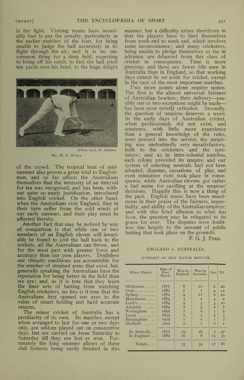 is the light. Visiting teams have invari- ably had to pay the penalty, particularly in the earlier matches of the tour, for being unable to judge the ball accurately in its flight through the air; and it is no un- common thing for a deep field, expecting to bring off his catch, to find the ball pitch ten yards over his head, to the huge delight [Photo, by G. IV. Beldam. Mr. M. A. Noble. of the crowd. The tropical heat of mid- summer also proves a great trial to English- men, and so far affects the Australians themselves that the necessity of an interval for tea was recognised, and has been, with- out quite so much justification, introduced into English cricket. On the other hand, when the Australians visit England, they in their turn suffer from the cold winds of our early summer, and their play must be affected thereby. Another fact that may be noticed by way of comparison is that while one or two members of an English eleven will invari- ably be found to jerk the ball back to the wickets, all the Australians can throw, and for the most part with greater force and accuracy than our own players. Doubtless our climatic conditions are accountable for the number of strained arms that exist, but, generally speaking, the Australians have the reputation for being better in the field than we are; and, as it is true that they learn the finer arts of batting from watching English cricketers, no less is it true that the Australians first opened our eyes to the value of smart fielding and hard accurate returns. The minor cricket of Australia has a peculiarity of its own. Its matches, except when arranged to last for one or two days only, are seldom played out on consecutive days, but are carried on from Saturday to Saturday till they are lost or won. For- tunately the long summer allows of these club fixtures being easily finished in this manner, but a difficulty arises therefrom in that the players have to bind themselves from week end to week end, which involves some inconvenience; and many cricketers, being unable to pledge themselves so far in advance, are debarred from this class of cricket in consequence. Time is more precious, and there are fewer idle men in Australia than in England, so that working days cannot be set aside for cricket, except in the case of the most important matches. Two more points alone require notice. The first is the almost universal fairness of Australian bowlers; their delivery—pos- sibly one or two exceptions might be made— has been most strictly orthodox. Secondly, the question of umpires deserves a word. In the early days of Australian cricket, when professionals did not exist, and amateurs, with little more experience than a general knowledge of the rules, were pressed into the service, the umpir- ing was undoubtedly very unsatisfactory, both to the cricketers and the spec- tators ; and as, in inter-colonial matches, each colony provided its umpire, and our system of selecting neutrals had not been adopted, disputes, cessations of play, and even miniature riots took place in conse- quence, while Australian elevens got rather a bad name for cavilling at the umpires’ decisions. Happily this is now a thing of the past. English teams have been unani- mous in their praise of the fairness, impar- tiality, and ability of the Australian umpires ; and with this brief allusion to what has been, the question may be relegated to its grave for ever. The disputes were doubt- less due largely to the amount of public betting that took place on the grounds. F. G. J. Ford. ENGLAND v. AUSTRALIA. SUMMARY OF TEST MATCH RESULTS. Where Played. Date of First Match. Won by England. Won by Australia. Drn. Ttl. Melbourne 1877 8 IO 2 20 Oval 1880 7 I 4 12 Sydney 1882 9 II O 20 Manchester 1884 3 2 4 9 Lord’s 1884 4 3 3 IO Adelaide 1884 2 5 O 7 Nottingham ... 1899 I O I 2 Leeds 1899 O I 2 3 Birmingham ... 1902 I O I 2 Sheffield 1902 O I O 1 In Australia... 1877 19 26 2 47 In England ... 1S80 l6 8 15 39 Totals 35 34 17 86