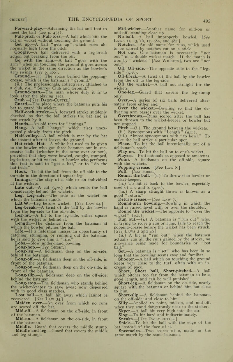Forward-play.—Advancing the bat and foot to meet the ball (see p. 453). Full-pitch or Full-toss.—A ball which hits the bat or wicket without touching the ground. Get up.—A ball “ gets up ” . which rises ab- normally high from the pitch. Googiy.—A ball delivered with a leg-break action but breaking from the off. Go with the arm.—A ball “ goes with the arm ” when on touching the ground it goes across the wicket in the same direction as the bowler’s arm swings (see p. 466). Ground.— (i.) The space behind the popping- crease, which is the batsman’s “ground.” (ii.) The professionals, collectively, attached to a club, e.g., “ Surrey Club and Ground.” Ground-man.—The man whose duty it is to look after the playing area. Grub.—[See Daisy-Cutter.] Guard.—The place where the batsman puts his bat to guard his wieket. Half-cock stroke.—A forward stroke suddenly checked, so that the ball strikes the bat and is not struck by it. Hands.—An old term for “ innings.” Hang.—A ball “ hangs ” which rises unex- pectedly slowly from the pitch. Half-volley.—A ball which is met by the bat the instant after it leaves the ground. Hat-trick, Hat.—A white hat used to be given to the bowler who got three batsmen out in suc- cessive balls (whether in the same over or not), provided that they were bowled, caught, stumped, leg-before, or hit-wicket. A bowler who performs this feat is said to “ get a hat,” or to “ do the hat-trick.” Hook.—To hit the ball from the off-side to the on-side in the direction of square-leg. Innings.—The stay of a side or an individual at the wickets. Late cut.—A cut (q.v.) which sends the ball considerably behind the wickets. Leg, Leg-side.—The side of the wicket on which the batsman stands. L.B.W.—Leg before wicket. [See Law 24.] Leg-break.—A twist of the ball by the bowler from the leg-side to the off-side. Leg-hit.—A hit to the leg-side, either square with the wicket or behind it. Length.—The distance from the batsman at which the bowler pitches the ball. Life.—If a fieldsman misses an opportunity of catching, stumping, or running out the batsman, he is said to give him a “ life.” Lobs.—Slow under-hand bowling. Long-hop.— [6V<? Short.] Long-leg.—A fieldsman deep on the on-side, behind the batsman. Long-off.—A fieldsman deep on the off-side, in front of the batsman. Long-on.—A fieldsman deep on the on-side, in front of the batsman. Long-slip.—A fieldsman deep on the off-side, behind the batsman. Long-stop.—The fieldsman who stands behind the wicket-keeper to save byes; now dispensed with in good class matches. Lost ball.—A ball hit away which cannot be recovered. [SVtf Law 34.] Maiden over.—An over from which no runs are scored off the bat. Mid-off.—A fieldsman on the off-side, in front of the batsman. Mid-on.—A fieldsman on the on-side, in front of the batsman. Middle.—Guard that covers the middle stump. Middle and leg.—Guard that covers the middle and leg stumps. 495 Mid-wicket.—Another name for mid-on or mid-off, standing close up. No-ball.—A ball improperly bowled. [.SVtf Laws ii, 13, 16, 17, 48A, and 48B.] Notches.—An old name for runs, which used to be scored by notches cut on a stick. Not out.—One batsman is necessarily “not out” in a double-wicket match. If the match is won by “wickets” [See Wickets], two are “not out.” Off, Off-side.—The opposite side to the “ leg- side ” (q.v.). Off-break.—A twist of the ball by the bowler from the off to the leg-side. Off the wicket.—A ball not straight for the wickets. One-leg.—Guard that covers the leg-stump only. Over.—A series of six balls delivered alter- nately from either end. Over the wicket.—Bowling so that the de- livering arm passes over the wicket. Overthrows.—Runs scored after the ball has been thrown to the wicket-keeper or bowler but not stopped. Pitch.—(i.) The ground between the wickets, (ii.) Synonymous with “ Length ” (q.v.). (iii.) Almost synonymous with “to bowl.” To make the ball strike a particular spot. Place.—To hit the ball intentionally out of a fieldsman’s reach. Play on.—To hit the ball on to one’s wicket. Players.—Professionals as opposed to amateurs. Point.—A fieldsman on the off-side, square with the wickets. Popping-crease.— [See Law 8.] Pull.— [See Hook.] Return the ball.— (i.) To throw it to bowler or wicket-keeper. (ii.) To hit it back to the bowler, especially used of a c and b. (q.v.). (iii.) A sharp straight throw is known as a good “ return.” Return-crease.—[See Law 7.] Round-arm bowling.—Bowling in which the hand is raised level with or over the shoulder. Round the wicket.—The opposite to “ over the wicket” (q.v.). Run out.— (i.) A batsman is “run out” who, in trying to score a run or runs, fails to reach the popping-crease before the wicket has been struck. [See Laws 2 and 49.] (ii.) A hit is “run out” when the batsmen actually run all the runs gained by the stroke, no allowance being made for boundaries or “ lost ball.” Set.—A batsman is “ set ” who has been in so long that the bowling seems easy and familiar. Shooter.—A ball which on touching the ground keeps very close to the turf, often with an in- crease of pace. Short, Short ball, Short-pitched.—A ball which pitches too far from the batsman to be a good length, and can be well punished. Short-leg.—A fieldsman on the on-side, nearly square with the batsman or behind him but close to him. Short-slip.—A fieldsman behind the batsman, on the off-side, and close to him. Silly.—Applied to point, mid-on, and mid-off, when they stand dangerously near to the striker. Skyer.—A ball hit very high into the air. Slog.—To hit hard and indiscriminately. Sneaks.—[See Daisy-cutter.] Snick.—To hit the ball with the edge of the bat instead of the face of it. Spectacles.—Two scores of o, made in the same match by the same batsman.