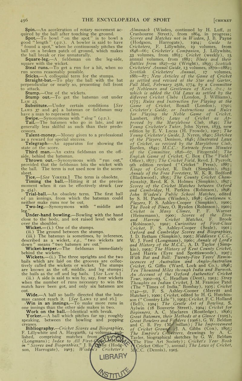 Spin.—An acceleration of rotary movement ac- quired by the ball after touching the ground. Spot.—To bowl “ on the spot ” is to bowl a good “length” (q.v.). A bowler is said to have “ found a spot,” when he continuously pitches the ball on a broken patch of ground, which makes the ball break or rise unnaturally. Square-leg.—A fieldsman on the leg-side, square with the wicket. Steal runs.—To get a run for a hit, when no run seems reasonably possible. Sticks.—A colloquial term for the stumps. Straight-bat.—To play the ball with the bat perpendicular or nearly so, presenting full front to attack. Stump.—One of the wickets. Stump out.—To get the batsman out under Law 23. Substitute.—Under certain conditions [See Laws 37 and 40] a batsman or fieldsman may have a man to represent him. Swipe.—Synonymous with “slog” (q.v.). Tail.—The batsmen who go in late, and are generally less skilful as such than their prede- cessors. Talent-money.—Money given to a professional as a reward for special success. Telegraph—An apparatus for showing the state of the score. Third man.—An extra fieldsman on the off- side, behind the batsman. Thrown out.—Synonymous with “run out,” provided that the fieldsman hits the wicket with the ball. The term is not used now in the score- sheet. Tice.— [See Yorker.] The term is obsolete. Timing the ball.—Hitting it at the precise moment when it can be effectively struck (see P- 454)- Trial-ball.—An obsolete term. The first ball of an innings, from which the batsman could neither make runs nor be out. Two-leg.—Synonymous with “ middle and leg.” Under-hand bowling.—Bowling with the hand close to the body, and not raised level with or over the shoulder. Wicket.— (i.) One of the stumps. (ii.) The ground between the stumps. (iii.) The batsman is sometimes, by inference, described as a wicket, e.g., “two wickets are down ” means “ two batsmen are out.” Wicket-keeper.—The fieldsman immediately behind the wickets. Wickets.— (i.) The three uprights and the two bails which are laid on the grooves are collec- tively called the wickets or wicket. The stumps are known as the off, middle, and leg stumps; the bails as the off and leg bails. [See Law 6.] (ii.) A side is said to win by, say, four wickets when the number of runs necessary to win the match have been got, and only six batsmen are out. Wide.—A ball so badly directed that the bats- man cannot reach it. [See Laws 12 and 16.] Win in an innings.—To make more runs in one innings than the other side makes in two. Work on the ball.—Identical with break. Yorker.—A ball which pitches far up; roughly speaking, between the bowling and popping creases. Bibliography.—Cricket Scores and Biographies, F. Lillywhite and A. Haygarth, 14 volum£s_jjuh- lished, comprising matches from^^Ta^^ (Longmans); Index to All First-O^^Mcrlc in “Scores and Biographies,” J. B^JjVne (Hodg^ son, Harrogate), 1003; Wisdm’s Cricketer’s Almanack (Wisden, continued by H. Luff, 21 Cranbourne Street), from 1864, in progress; Scores and Matches not in Wisden, J. B. Payne (Hodgson, Harrogate), 1904; Guide to Cricketers, F. Lillywhite, 19 volumes, from 1848—66; Cricketer’s Companion, J. Lillywhite, 33 volumes, from 1865; Cricket (weekly), 15 annual volumes, from 1882; Blues and their Battles from 1827—92 (Wright), 1893; Scottish Cricketers’ Annual Guide, 13 volumes, 1870—1882; Scottish Cricketers’ Annual, 17 volumes, 1881—87; New Articles of the Game of Cricket as settled and revised at the Star and Garter, Pall Mall, February 25th, 1774, by a Committee of Noblemen and Gentlemen of Kent, &c.; to which is added the Old Laws as settled by the different Cricket Clubs (London, J. Williams), 1775; Rules and Instruction for Playing at the Game of Cricket, Boxall (London), 1790; Cricketer’s Guide, or Instructions and Rules for Playing the Noble Game of Cricket, Lambert, 1816; Laws of Cricket as Ap- proved by the Marylebone Club, 1849; The Young Cricketer’s Tutor, John Nyren, 1833, new edition by E. V. Lucas (H. Frowde), 1907; The Young Cricketer’s Guide, J. Nyren, 1840; Sketches of the Players, Denison, 1846; Illustrated Laws of Cricket, as revised by the Marylebone Club, Barden, 1849; M.C.C.: Extracts from Minutes of the Committee, 1826—67, Fitzgerald; The EngLsh Game of Cricket, C. Box (The “ Field ” Office), 1877; The Cricket Field, Revd. J. Pycroft, 9th edition revised (“Cricket” Press), 1887; Kings of Cricket, R. Daft (Simpkin), 1893; Annals of the Free Foresters, W. K. R. Bedford (Blackwood), 1895; The County Cricket Cham- pionship, Revd. R. S. Holmes (Simpkin), 1897; Scores of the Cricket Matches between Oxford and Cambridge, H. Perkins (Robinson), 1898; John Wisden’s Public School Matches, edited by S. H. Pardon (Wisden), 1898; Gentlemen v. Players, F. S. Ashley-Cooper (Simpkin), 1900; The Book of Blues, O. Rysden (Robinson), 1900; Cricket in Many Climes, P. F. Warner (Heinemann), 1900; Scores of the Eton and Harrow Cricket Matches, F. Brook (Robinson), 1902; Curiosities of First-Class Cricket, F. S. Ashley-Cooper (Seale), 1991; Oxford and Cambridge Scores and Biographies, J. D. Betham (Simpkin), 1905; Middlesex C.C.C., W. J. Ford (Longmans), 1900; Annals of Lord’s and History of the M.C.C., A. D. Taylor (Simp- kin), 1903; The History of Kent County Cricket, Lord Harris (Eyre and Spottiswoode), 1907; With Bat and Ball: Twenty-Five Years’ Remin- iscences of Australian and Anglo-Australian Cricket, G. Giffin (Ward, Lock and Co.), 1898; Ten Thousand Miles through India and Burmnh. An Account of the Oxford Autlientics’ Cricket Tour, 1902—03, C. Headlam (Dent), 190.3; Stray Thoughts on Indian Cricket, J. M. Framjee Patel (The “Times of India,” Bombay), 1905; Cricket 1742—51, F. S. Ashley-Cooper (Merritt and Hatcher), 1900; Cricket, edited by H. G. Hutchin- son (“ Country Life ”), 1903; Cricket, F. C. Holland (Bell), 1904; The Gentle Art of Bowling, S. Aylwin (18 Bouverie Street), 1904; Cricket for Beginners, A. C. Maclaren (Routledge), 1896; Great Batsmen, their Methods at a Glance (1905), Great Bowlers and Firfders (1906), G. W. Beldam and C. B. Fry. (Mf Milan) ; The Improvement of Cricket Grouiutt wf. A. Gibbs (Cox), 1895; The Empire’s CrArPcters, drawings by A. C. ^Tavler, biographical sketches by G. W. Beldam ^ [The Fine Art Society) ; Cricket's Year Book .Cricket Office ”), annual; The Laws of Cricket, MlC.C. (Dennis), 1905. LIBRARY