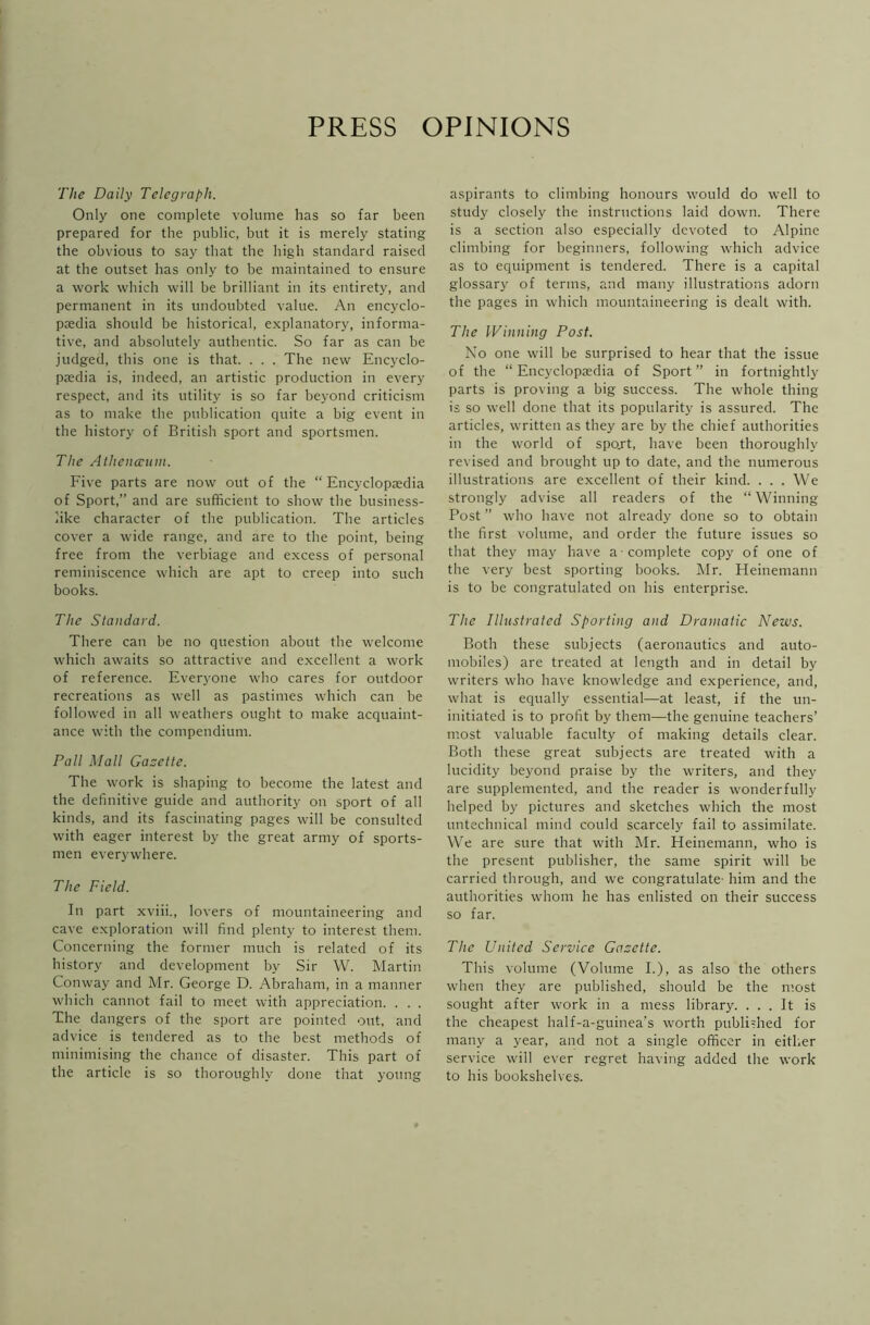 PRESS OPINIONS The Daily Telegraph. Only one complete volume has so far been prepared for the public, but it is merely stating the obvious to say that the high standard raised at the outset has only to be maintained to ensure a work which will be brilliant in its entirety, and permanent in its undoubted value. An encyclo- paedia should be historical, explanatory, informa- tive, and absolutely authentic. So far as can be judged, this one is that. . . . The new Encyclo- paedia is, indeed, an artistic production in every respect, and its utility is so far beyond criticism as to make the publication quite a big event in the history of British sport and sportsmen. The Atheneeum. Five parts are now out of the “ Encyclopaedia of Sport,” and are sufficient to show the business- like character of the publication. The articles cover a wide range, and are to the point, being free from the verbiage and excess of personal reminiscence which are apt to creep into such books. The Standard. There can be no question about the welcome which awaits so attractive and excellent a work of reference. Everyone who cares for outdoor recreations as well as pastimes which can be followed in all weathers ought to make acquaint- ance with the compendium. Pall Mall Gazette. The work is shaping to become the latest and the definitive guide and authority on sport of all kinds, and its fascinating pages will be consulted with eager interest by the great army of sports- men everywhere. The Field. In part xviii., lovers of mountaineering and cave exploration will find plenty to interest them. Concerning the former much is related of its history and development by Sir W. Martin Conway and Mr. George D. Abraham, in a manner which cannot fail to meet with appreciation. . . . The dangers of the sport are pointed out, and advice is tendered as to the best methods of minimising the chance of disaster. This part of the article is so thoroughly done that young aspirants to climbing honours would do well to study closely the instructions laid down. There is a section also especially devoted to Alpine climbing for beginners, following which advice as to equipment is tendered. There is a capital glossary of terms, and many illustrations adorn the pages in which mountaineering is dealt with. The Winning Post. No one will be surprised to hear that the issue of the “Encyclopedia of Sport” in fortnightly parts is proving a big success. The whole thing is so well done that its popularity is assured. The articles, written as they are by the chief authorities in the world of spojt, have been thoroughly revised and brought up to date, and the numerous illustrations are excellent of their kind. . . . We strongly advise all readers of the “Winning Post ” who have not already done so to obtain the first volume, and order the future issues so that they may have a-complete copy of one of the very best sporting books. Mr. Heinemann is to be congratulated on his enterprise. The Illustrated Sporting and Dramatic News. Both these subjects (aeronautics and auto- mobiles) are treated at length and in detail by writers who have knowledge and experience, and, what is equally essential—at least, if the un- initiated is to profit by them—the genuine teachers’ most valuable faculty of making details clear. Both these great subjects are treated with a lucidity beyond praise by the writers, and they are supplemented, and the reader is wonderfully helped by pictures and sketches which the most untechnical mind could scarcely fail to assimilate. We are sure that with Mr. Heinemann, who is the present publisher, the same spirit will be carried through, and we congratulate- him and the authorities whom he has enlisted on their success so far. The United Service Gazette. This volume (Volume I.), as also the others when they are published, should be the most sought after work in a mess library. ... It is the cheapest half-a-guinea’s worth published for many a year, and not a single officer in either service will ever regret having added the work to his bookshelves.