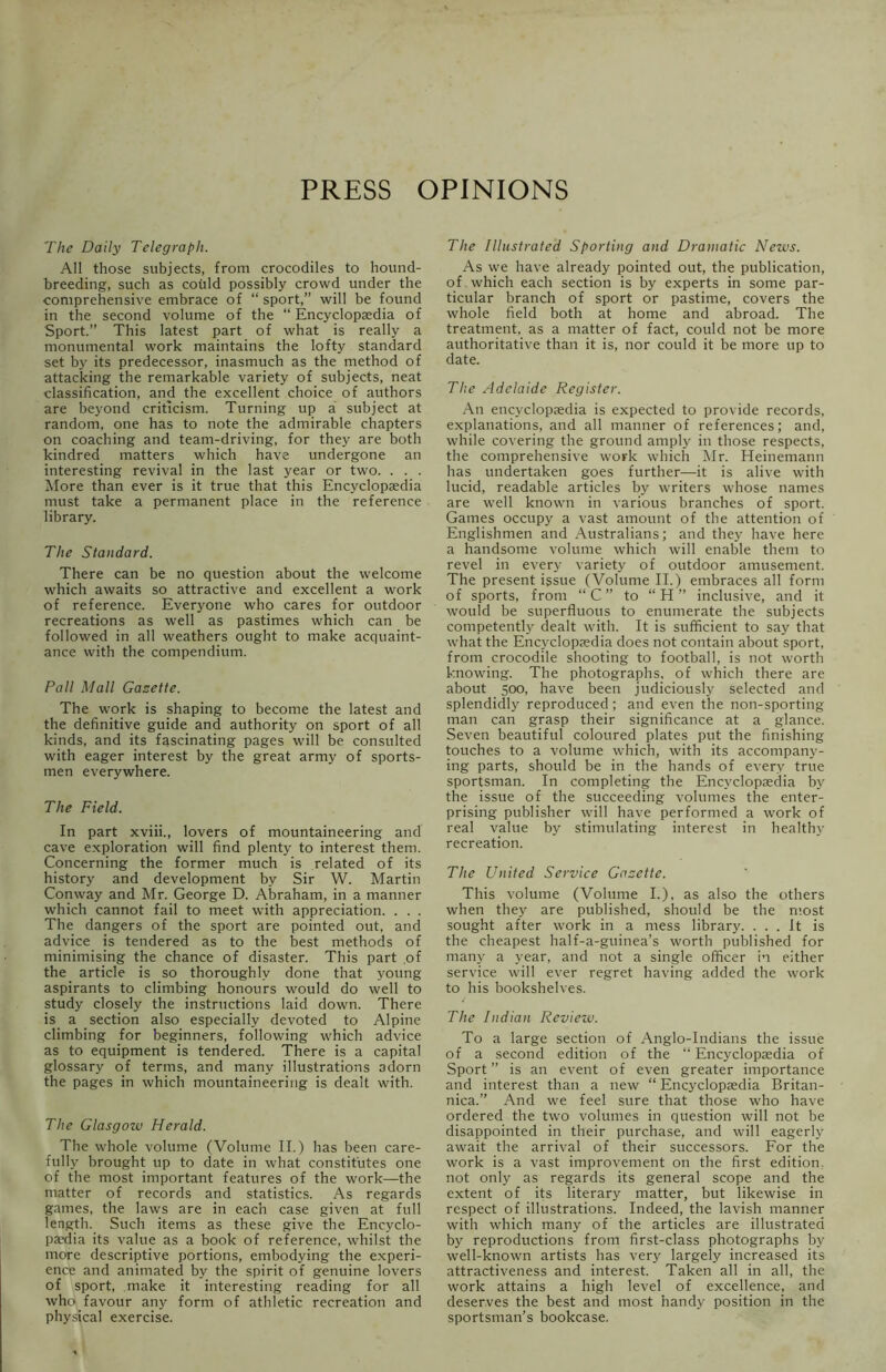 PRESS OPINIONS The Daily Telegraph. All those subjects, from crocodiles to hound- breeding, such as could possibly crowd under the comprehensive embrace of “ sport,” will be found in the second volume of the “ Encyclopaedia of Sport.” This latest part of what is really a monumental work maintains the lofty standard set by its predecessor, inasmuch as the method of attacking the remarkable variety of subjects, neat classification, and the excellent choice of authors are beyond criticism. Turning up a subject at random, one has to note the admirable chapters on coaching and team-driving, for they are both kindred matters which have undergone an interesting revival in the last year or two. . . . More than ever is it true that this Encyclopaedia must take a permanent place in the reference library. The Standard. There can be no question about the welcome which awaits so attractive and excellent a work of reference. Everyone who cares for outdoor recreations as well as pastimes which can be followed in all weathers ought to make acquaint- ance with the compendium. Pall Mall Gasette. The work is shaping to become the latest and the definitive guide and authority on sport of all kinds, and its fascinating pages will be consulted with eager interest by the great army of sports- men everywhere. The Field. In part xviii., lovers of mountaineering and cave exploration will find plenty to interest them. Concerning the former much is related of its history and development by Sir W. Martin Conway and Mr. George D. Abraham, in a manner which cannot fail to meet with appreciation. . . . The dangers of the sport are pointed out, and advice is tendered as to the best methods of minimising the chance of disaster. This part of the article is so thoroughly done that young aspirants to climbing honours would do well to study closely the instructions laid down. There is a section also especially devoted to Alpine climbing for beginners, following which advice as to equipment is tendered. There is a capital glossary of terms, and many illustrations adorn the pages in which mountaineering is dealt with. The Glasgow Herald. The whole volume (Volume II.) has been care- fully brought up to date in what constitutes one of the most important features of the work—the matter of records and statistics. As regards games, the laws are in each case given at full length. Such items as these give the Encyclo- paedia its value as a book of reference, whilst the more descriptive portions, embodying the experi- ence and animated by the spirit of genuine lovers of sport, make it interesting reading for all who favour any form of athletic recreation and physical exercise. The Illustrated Sporting and Dramatic News. As we have already pointed out, the publication, of which each section is by experts in some par- ticular branch of sport or pastime, covers the whole field both at home and abroad. The treatment, as a matter of fact, could not be more authoritative than it is, nor could it be more up to date. The Adelaide Register. An encyclopaedia is expected to provide records, explanations, and all manner of references; and, while covering the ground amply in those respects, the comprehensive work which Mr. Heinemann has undertaken goes further—it is alive with lucid, readable articles by writers whose names are well known in various branches of sport. Games occupy a vast amount of the attention of Englishmen and Australians; and they have here a handsome volume which will enable them to revel in every variety of outdoor amusement. The present issue (Volume II.) embraces all form of sports, from “C” to “H” inclusive, and it would be superfluous to enumerate the subjects competently dealt with. It is sufficient to say that what the Encyclopaedia does not contain about sport, from crocodile shooting to football, is not worth knowing. The photographs, of which there are about 500, have been judiciously selected and splendidly reproduced; and even the non-sporting man can grasp their significance at a glance. Seven beautiful coloured plates put the finishing touches to a volume which, with its accompany- ing parts, should be in the hands of every true sportsman. In completing the Encyclopaedia by the issue of the succeeding volumes the enter- prising publisher will have performed a work of real value by stimulating interest in healthy recreation. The United Service Gasette. This volume (Volume I.), as also the others when they are published, should be the most sought after work in a mess library. ... It is the cheapest half-a-guinea’s worth published for many a year, and not a single officer in either service will ever regret having added the work to his bookshelves. The Indian Review. To a large section of Anglo-Indians the issue of a second edition of the “ Encyclopaedia of Sport ” is an event of even greater importance and interest than a new “ Encyclopaedia Britan- nica.” And we feel sure that those who have ordered the two volumes in question will not be disappointed in their purchase, and will eagerly await the arrival of their successors. For the work is a vast improvement on the first edition, not only as regards its general scope and the extent of its literary matter, but likewise in respect of illustrations. Indeed, the lavish manner with which many of the articles are illustrated by reproductions from first-class photographs by well-known artists has very largely increased its attractiveness and interest. Taken all in all, the work attains a high level of excellence, and deserves the best and most handy position in the sportsman’s bookcase.
