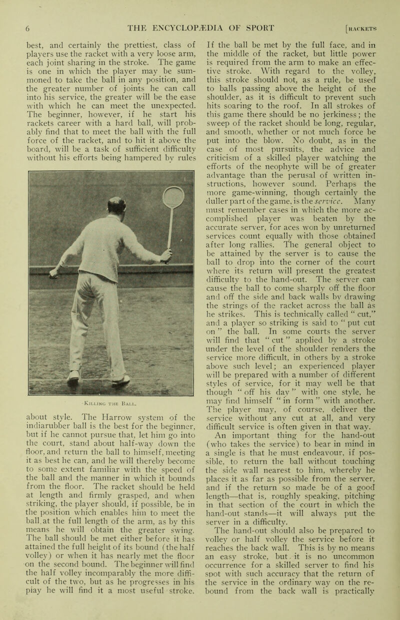 best, and certainly the prettiest, class of players use the racket with a very loose arm, each joint sharing in the stroke. The game is one in which the player may be sum- moned to take the ball in any position, and the greater number of joints he can call into his service, the greater will be the ease with which he can meet the unexpected. The beginner, however, if he start his rackets career with a hard ball, will prob- ably find that to meet the ball with the full force of the racket, and to hit it above the board, will be a task of sufficient difficulty without his efforts being hampered by rules Killing the Ball. about style. The Harrow system of the indiarubber ball is the best for the beginner, but if he cannot pursue that, let him go into the court, stand about half-way down the floor, and return the ball to himself, meeting it as best he can, and he will thereby become to some extent familiar with the speed of the ball and the manner in which it bounds from the floor. The racket should be held at length and firmly grasped, and when striking, the player should, if possible, be in the position which enables him to meet the ball.at the full length of the arm, as by this means he will obtain the greater swing. The ball should be met either before it has attained the full height of its bound (the half volley) or when it has nearly met the floor on the second bound. The beginner will find the half volley incomparably the more diffi- cult of the two, but as he progresses in his play he will find it a most useful stroke. If the ball be met by the full face, and in the middle of the racket, but little power is required from the arm to make an effec- tive stroke. With regard to the volley, this stroke should not, as a rule, be used to balls passing above the height of the shoulder, as it is difficult to prevent such hits soaring to the roof. In all strokes of this game there should be no jerkiness; the sweep of the racket should be long, regular, and smooth, whether or not much force be put into the blow. No doubt, as in the case of most pursuits, the advice and criticism of a skilled player watching the efforts of the neophyte will be of greater advantage than the perusal of written in- structions, however sound. Perhaps the more game-winning, though certainly the duller part of the game, is the service. Many must remember cases in which the more ac- complished player was beaten by the accurate server, for aces won by unreturned services count equally with those obtained after long rallies. The general object to be attained by the server is to cause the ball to drop into the corner of the court where its return will present the greatest difficulty to the hand-out. The server can cause the ball to come sharply off the floor and off the side and back walls by drawing the strings of the racket across the ball as he strikes. This is technically called “ cut,” and a player so striking is said to “ put cut on ” the ball. In some courts the server will find that “ cut ” applied by a stroke under the level of the shoulder renders the service more difficult, in others by a stroke above such level; an experienced player will be prepared with a number of different styles of service, for it may well be that though “ off his dav ” with one style, he may find himself “ in form ” with another. The player may, of course, deliver the service without any cut at all, and very difficult service is often given in that way. An important thing for the hand-out (who takes the service) to bear in mind in a single is that he must endeavour, if pos- sible, to return the ball without touching the side wall nearest to him, whereby he places it as far as possible from the server, and if the return so made be of a good length—that is, roughly speaking, pitching in that section of the court in which the hand-out stands—it will always put the server in a difficulty. The hand-out should also be prepared to volley or half volley the service before it reaches the back wall. This is by no means an easy stroke, but. it is no uncommon occurrence for a skilled server to find his spot with such accuracy that the return of the service in the ordinary way on the re- bound from the back wall is practically