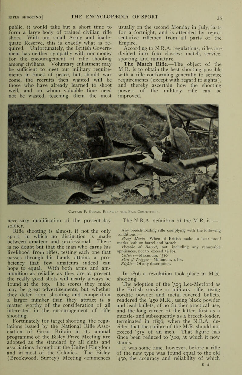 public, it would take but a short time to form a large body of trained civilian rifle shots. With our small Army and inade- quate Reserve, this is exactly what is re- quired. Unfortunately, the British Govern- ment has neither sympathy with nor money for the encouragement of rifle shooting among civilians. Voluntary enlistment may be sufficient to meet our military require- ments in times of peace, but, should war come, the recruits then wanted will be those who have already learned to shoot well, and on whom valuable time need not be wasted, teaching them the most usually on the second Monday in July, lasts for a fortnight, and is attended by repre- sentative riflemen from all parts of the Empire. According to N.R.A. regulations, rifles are divided into four classes: match, service, sporting, and miniature. The Match Rifle.—The object of the M.R. is to obtain the best shooting possible with a rifle conforming generally to service requirements (except with regard to sights), and thereby ascertain how the shooting powers of the military rifle can be improved. Captain P. Godsal Firing in the P>ass Competition. necessary qualification of the present-day soldier. Rifle shooting is almost, if not the only sport, in which no distinction is made between amateur and professional. There is no doubt but that the man who earns his livelihood from rifles, testing each one that passes through his hands, attains a pro- ficiency that few amateurs indeed can hope to equal. With both arms and am- munition as reliable as they are at present the really good shots will nearly always be found at the top. The scores they make may be great advertisements, but whether they deter from shooting and competition a larger number than they attract is a matter worthy of the consideration of all interested in the encouragement of rifle shooting. Fortunately for target shooting, the regu- lations issued by the National Rifle Asso- ciation of Great Britain in its annual programme of the Bisley Prize Meeting are adopted as the standard by all clubs and associations throughout the United Kingdom and in most of the Colonies. The Bisley (Brookwood, Surrey) Meeting commences The N.R.A. definition of the M.R. is:— Any breech-loading rifle complying with the following conditions :—- Proof Marks—When of British make to bear proof marks both on barrel and breach. Weight of Parrel, not including any removable appliances, not to exceed 3^ lbs. Calibre—Maximum, 310. Pull of Trigger—Minimum, 4 lbs. Sights—Of any description. In 1896 a revolution took place in M.R. shooting. The adoption of the ‘303 Lee-Metford as the British service or military rifle, using cordite powder and metal-covered bullets, rendered the ‘450 M.R., using black powder and lead bullets, of no further practical use, and the long career of the latter, first as a muzzle- and subsequently as a breech-loader, terminated in 1896, when the N.R.A. de- cided that the calibre of the M.R. should not exceed '315 of an inch. That figure has since been reduced to ‘310, at which it now stands. It was some time, however, before a rifle of the new type was found equal to the old ■450, the accuracy and reliability of which d 2