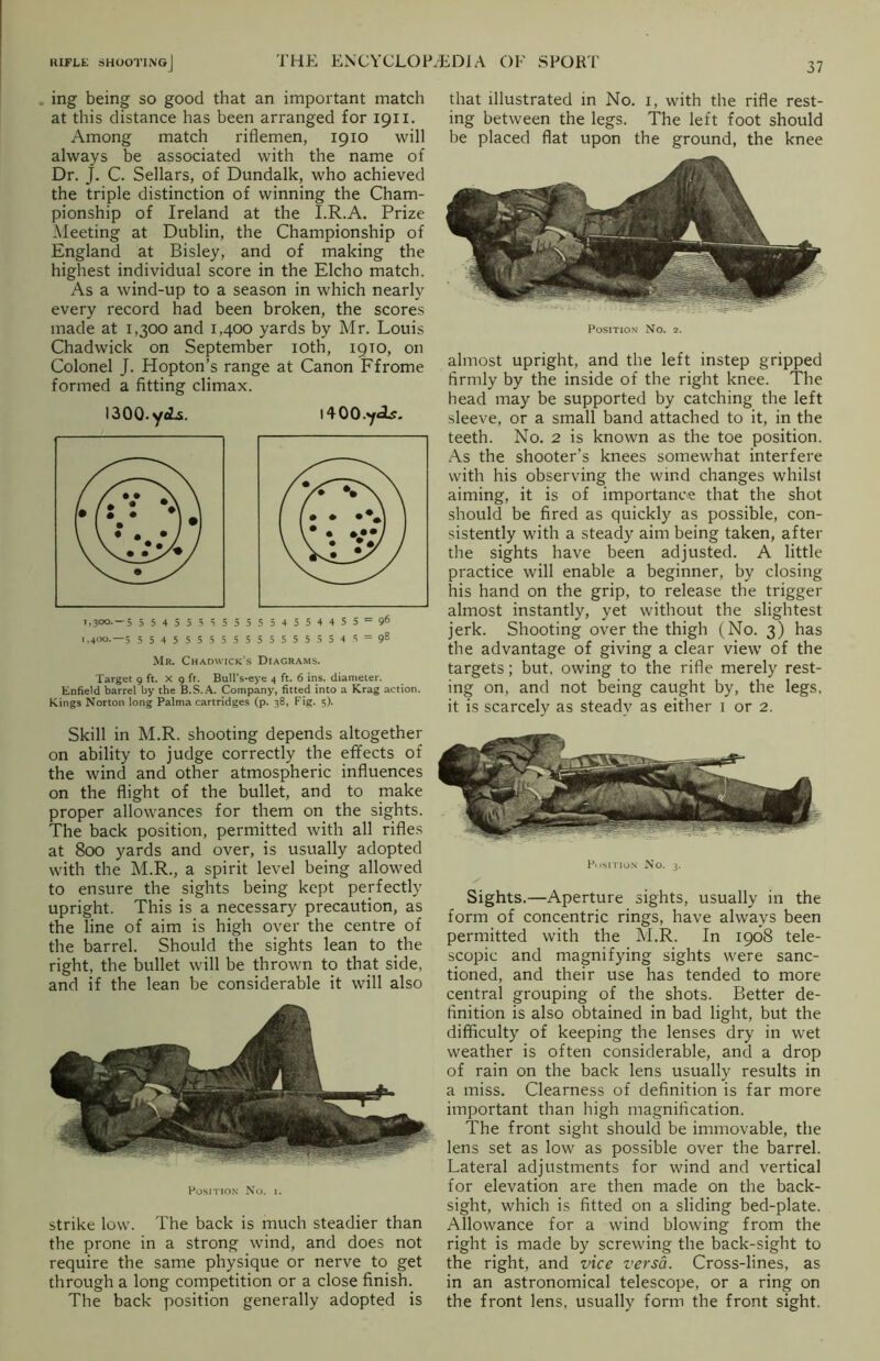 ing being so good that an important match at this distance has been arranged for 1911. Among match riflemen, 1910 will always be associated with the name of Dr. J. C. Sellars, of Dundalk, who achieved the triple distinction of winning the Cham- pionship of Ireland at the I.R.A. Prize Meeting at Dublin, the Championship of England at Bisley, and of making the highest individual score in the Elcho match. As a wind-up to a season in which nearly every record had been broken, the scores made at 1,300 and 1,400 yards by Mr. Louis Chadwick on September 10th, 19TO, on Colonel J. Hopton’s range at Canon Ffrome formed a fitting climax. l400.y<As. 1,300.-5 55455 5 5555554554455 = 96 1,400.-5 554555555555555 5 54 5 = 98 Mr. Chadwick's Diagrams. Target 9 ft. X 9 ft. Bull’s-eye 4 ft. 6 ins. diameter. Enfield barrel by the B.S.A. Company, fitted into a Krag action. Kings Norton long Palma cartridges (p. 38, Fig. 5). 1300. y«Ls. that illustrated in No. i, with the rifle rest- ing between the legs. The left foot should be placed flat upon the ground, the knee Position No. 2. almost upright, and the left instep gripped firmly by the inside of the right knee. The head may be supported by catching the left sleeve, or a small band attached to it, in the teeth. No. 2 is known as the toe position. As the shooter’s knees somewhat interfere with his observing the wind changes whilst aiming, it is of importance that the shot should be fired as quickly as possible, con- sistently with a steady aim being taken, after the sights have been adjusted. A little practice will enable a beginner, by closing his hand on the grip, to release the trigger almost instantly, yet without the slightest jerk. Shooting over the thigh (No. 3) has the advantage of giving a clear view of the targets; but, owing to the rifle merely rest- ing on, and not being caught by, the legs, it is scarcely as steady as either 1 or 2. Skill in M.R. shooting depends altogether on ability to judge correctly the effects of the wind and other atmospheric influences on the flight of the bullet, and to make proper allowances for them on the sights. The back position, permitted with all rifles at 800 yards and over, is usually adopted with the M.R., a spirit level being allowed to ensure the sights being kept perfectly upright. This is a necessary precaution, as the line of aim is high over the centre of the barrel. Should the sights lean to the right, the bullet will be thrown to that side, and if the lean be considerable it will also Position No. i. strike low. The back is much steadier than the prone in a strong wind, and does not require the same physique or nerve to get through a long competition or a close finish. The back position generally adopted is Position No. 3. Sights.—Aperture sights, usually in the form of concentric rings, have always been permitted with the M.R. In 1908 tele- scopic and magnifying sights were sanc- tioned, and their use has tended to more central grouping of the shots. Better de- finition is also obtained in bad light, but the difficulty of keeping the lenses dry in wet weather is often considerable, and a drop of rain on the back lens usually results in a miss. Clearness of definition is far more important than high magnification. The front sight should be immovable, the lens set as low as possible over the barrel. Lateral adjustments for wind and vertical for elevation are then made on the back- sight, which is fitted on a sliding bed-plate. Allowance for a wind blowing from the right is made by screwing the back-sight to the right, and vice versa. Cross-lines, as in an astronomical telescope, or a ring on the front lens, usually form the front sight.