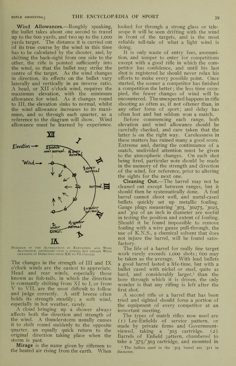 Wind Allowances.—Roughly speaking, the bullet takes about one second to travel up to the 600 yards, and two up to the 1,000 yards target. The distance it is carried out of its true course by the wind in this time has to be calculated by the shooter, and, by shifting the back-sight from one side to the other, the rifle is pointed sufficiently into the wind, so that the bullet may strike the centre of the target. As the wind changes in direction, its effects on the bullet vary laterally and vertically in an inverse ratio. A head, or XII o’clock wind, requires the maximum elevation, with the minimum allowance for wind. As it changes round to III, the elevation sinks to normal, whilst the wind allowance increases to its maxi- mum, and so through each quarter, as a reference to the diagram will show. Wind allowance must be learned by experience. Diagram of the Alterations in Elevation and Wind Allowance, necessary upon a strong but steady Wind CHANGING IN DIRECTION FROM XII TO VI O'CLOCK. The changes in the strength of III and IX o’clock winds are the easiest to appreciate. Head and rear winds, especially those known as fish-tails, in which the direction is constantly shifting from XI to I, or from V to VII, are the most difficult to follow and judge correctly. A stiff breeze often holds its strength steadily; a soft wind, especially in hot weather, rarely. A cloud bringing up a shower always affects both the direction and strength of the wind. A thunderstorm usually causes it to shift round suddenly to the opposite quarter, an equally quick return to the original direction taking place when the storm is past. Mirage is the name given by riflemen to the heated air rising from the earth. When looked for through a strong glass or tele- scope it will be seen drifting with the wind in front of the targets, and is the most reliable tell-tale of what a light wind is doing. It is only waste of entry fees, ammuni- tion, and temper to enter for competitions except with a good rifle in which the com- petitor has confidence, and until his last shot is registered he should never relax his efforts to make every possible point. Once started, the sooner a competitor has finished a competition the better; the less time occu- pied, the fewer changes of wind will be encountered. The unexpected happens in rifle shooting as often as, if not oftener than, in any other form of sport; and delay has often lost and but seldom won a match. Before commencing each range, both elevation and wind allowance should be carefully checked, and care taken that the latter is on the right way. Carelessness in these matters has ruined many a good score. Extreme and, during the continuance of a match, undivided attention must be given to the atmospheric changes. On each shot being fired, particular note should be made in the memory of the strength and direction of the wind, for reference, prior to altering the sights for the next one. Cleaning Out.—The barrel may not be cleaned out except between ranges, but it should then be systematically done. A foul barrel cannot shoot well, and metal-cased bullets quickly set up metallic fouling. Gauge plugs measuring 303, '30275, '3025, and '302 of an inch in diameter are useful in testing the position and extent of fouling. Should it be found impossible to remove fouling with a wire gauze pull-through, the use of K.N.S., a chemical solvent that does not injure the barrel, will be found satis- factory. The life of a barrel for really fine target work rarely exceeds 1,000 shots; 600 may be taken as the average. With lead bullets a good barrel lasted a life-time, but with a bullet cased with nickel or steel, quite as hard, and considerably larger,1 than the bore through which it is driven, the only wonder is that any rifling is left after the first shot. A second rifle or a barrel that has been tried and sighted should form a portion of the equipment of every competitor at an imoortant meeting. The types of match rifles now used are (1) Lee-Enfields of service pattern, or made by private firms and Government- viewed, taking a '303 cartridge. (2) Barrels of Enfield pattern, chambered to take a 'Z7S/'Z°?) cartridge, and mounted in 1 The bullets used in the '303 barrel are '311 in diameter.