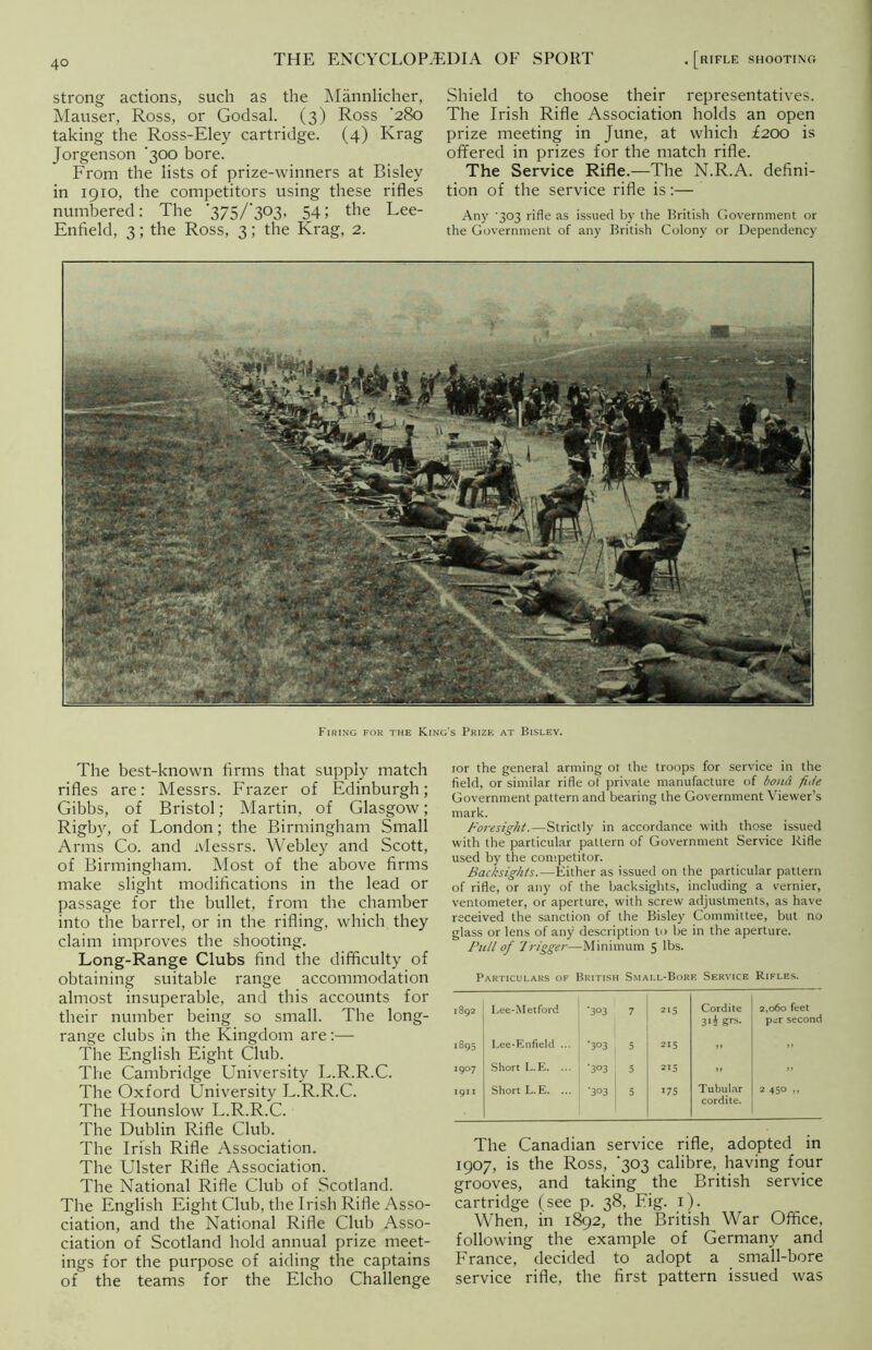 strong actions, such as the Mannlicher, Mauser, Ross, or Godsal. (3) Ross '280 taking the Ross-Eley cartridge. (4) Krag Jorgenson '300 bore. From the lists of prize-winners at Bisley in 1910, the competitors using these rifles numbered: The 375/303, 54 5 the Lee- Enfield, 3; the Ross, 3; the Krag, 2. Shield to choose their representatives. The Irish Rifle Association holds an open prize meeting in June, at which £200 is offered in prizes for the match rifle. The Service Rifle.—The N.R.A. defini- tion of the service rifle is:— Any '303 rifle as issued by the British Government or the Government of any British Colony or Dependency Firing for the King’s Prize at Bisley. The best-known firms that supply match rifles are: Messrs. Frazer of Edinburgh; Gibbs, of Bristol; Martin, of Glasgow; Rigby, of London; the Birmingham Small Arms Co. and Messrs. Webley and Scott, of Birmingham. Most of the above firms make slight modifications in the lead or passage for the bullet, from the chamber into the barrel, or in the rifling, which they claim improves the shooting. Long-Range Clubs find the difficulty of obtaining suitable range accommodation almost insuperable, and this accounts for their number being so small. The long- range clubs in the Kingdom are:— The English Eight Club. The Cambridge University L.R.R.C. The Oxford University L.R.R.C. The Hounslow L.R.R.C. The Dublin Rifle Club. The Irish Rifle Association. The Ulster Rifle Association. The National Rifle Club of Scotland. The English Eight Club, the Irish Rifle Asso- ciation, and the National Rifle Club Asso- ciation of Scotland hold annual prize meet- ings for the purpose of aiding the captains of the teams for the Elcho Challenge ior the general arming or the troops for service in the field, or similar rifle of private manufacture of bond fide Government pattern and bearing the Government Viewer’s mark. Foresight.—Strictly in accordance with those issued with the particular pattern of Government Service Rifle used by the competitor. Backsights.—Either as issued on the particular pattern of rifle, or any of the backsights, including a vernier, ventometer, or aperture, with screw adjustments, as have received the sanction of the Bisley Committee, but no glass or lens of any description to he in the aperture. Full of Trigger—Minimum 5 lbs. Particulars of British Small-Bore Service Rifles. 1892 Lee-Metford ’303 7 215 Cordite 3*i Srs- 2,060 feet per second 1895 Lee-Enfield ... ’3°3 . 5 215 .. i9° 7 Short L.E. ... 1 ‘3°3 5 215 .. >■ 1911 Short L.E. ... | *303 5 >75 Tubular cordite. 2 450 »» The Canadian service rifle, adopted in 1907, is the Ross, 303 calibre, having four grooves, and taking the British service cartridge (see p. 38, Eig. 1). When, in 1892, the British War Office, following the example of Germany and France, decided to adopt a small-bore service rifle, the first pattern issued was