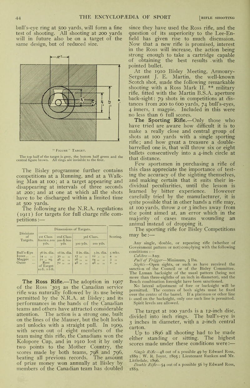 bull’s-eye ring at 500 yards, will form a fine test of shooting. All shooting at 200 yards will in future also be on a target of the same design, but of reduced size. “ Figure” Target. The top half of the target is grey, the bottom half green and the central figure brown. All rings are invisible to the firer. The Bisley programme further contains competitions at a Running, and at a Walk- ing Man at 100; at a target appearing and disappearing at intervals of three seconds at 200; and at one at which all the shots have to be discharged within a limited time at 500 yards. The following are the N.R.A. regulations (1911) for targets for full charge rifle com- petitions :— Divisions of Targets. Dimensions of Targets. 1st Class 800 to 1.100 yds. 2nd Class 500 & 600 yds. 3rd Class. Scoring. 300 yds. 200 yds. Bull’s-Eye Inner Magpie ... Outer 36 in. dia. 54 „ ,, 72 ,, sq. Rest of Target 10 ft. X 6 ft. 18 in. dia. 30 n n 46 „ „ 72 » >> 8 in. dia. !7 >> » 26 ,, ,, 48 „ „ 5 in. dia. 12 „ 24 n „ 48 „ j j 5 mks. 4 » 3 >> 2 ,, The Ross Rifle.—The adoption in 1907 of the Ross '303 as the Canadian service rifle was naturally followed by its use being permitted by the N.R.A. at Bisley; and its performances in the hands of the Canadian teams and others have attracted considerable attention. The action is a strong one, built on the lines of the Mauser, but the bolt locks and unlocks with a straight pull. In 1909, with seven out of eight members of the team using this rifle; the Canadians won the Kolopore Cup, and in 1910 lost it by only two points to the Mother Country, the scores made by both teams, 798 and 796, beating all previous records. The amount of prize money won annually at Bisley by members of the Canadian team has doubled since they have used the Ross rifle, and the question of its superiority to the Lee-En- field has given rise to much discussion. Now that a new rifle is promised, interest in the Ross will increase, the action being strong enough to take a cartridge capable of obtaining the best results .with the pointed bullet. At the 1910 Bisley Meeting, Armoury- Sergeant J. E. Martin, the well-known Scotch shot, made the following remarkable shooting with a Ross Mark II. ** military rifle, fitted with the Martin B.S.A. aperture back-sight: 79 shots in competitions at dis- tances from 200 to 600 yards, 74 bull’s-eyes, 4 inners, 1 magpie. Included in this were no less than 6 full scores. The Sporting Rifle.—Only those who have tried are aware how difficult it is to make a really close and central group of shots at 100 yards with a single sporting rifle; and how great a treasure a double- barrelled one is, that will throw six or eight bullets consecutively into a 4-inch circle at that distance. Few sportsmen in purchasing a rifle of this class appreciate the importance of test- ing the accuracy of the sighting themselves, and making certain that it suits their in- dividual peculiarities, until the lesson is learned by bitter experience. However carefully tried by the manufacturer, it is quite possible that in other hands a rifle may, at 100 yards, throw 2 or 3 inches away from the point aimed at, an error which in the majority of cases means wounding an animal instead of dropping it. The sporting rifle for Bisley Competitions may be:— Any single, double, or repeating rifle (whether of Government pattern or not) complying with the following conditions : — Calibre — Any. Pull of Trigger—Minimum, 3 lhs. Sights—Open sights, or such as have received the sanction of the Council or of the Bisley Committee. The Lyman backsight of the usual pattern (being not more than three-eighths of an inch in diameter), and the Beach combination foresight have been sanctioned. No lateral adjustment of fore or backsight will be permitted. The centres of both sights must be fixed over the centre of the barrel. If a platinum or other line b used on the backsight, only one such line is permitted. Spirit levels are allowed. The target at 100 yards is a 12-inch disc, divided into inch rings. The bull’s-eye is 3 inches in diameter, with a 2-inch central carton. Up to 1896 all shooting had to be made either standing or sitting. The highest scores made under these conditions were:— Single Rifle—48 out of a possible 49 by Edward Ross, 1889 : W. R. Toynt, 1895 ; Lieutenant Ranken and Mr. Littledale, 1896. Double Rife—54 out of a possible 56 by Edward Ross, 1889.