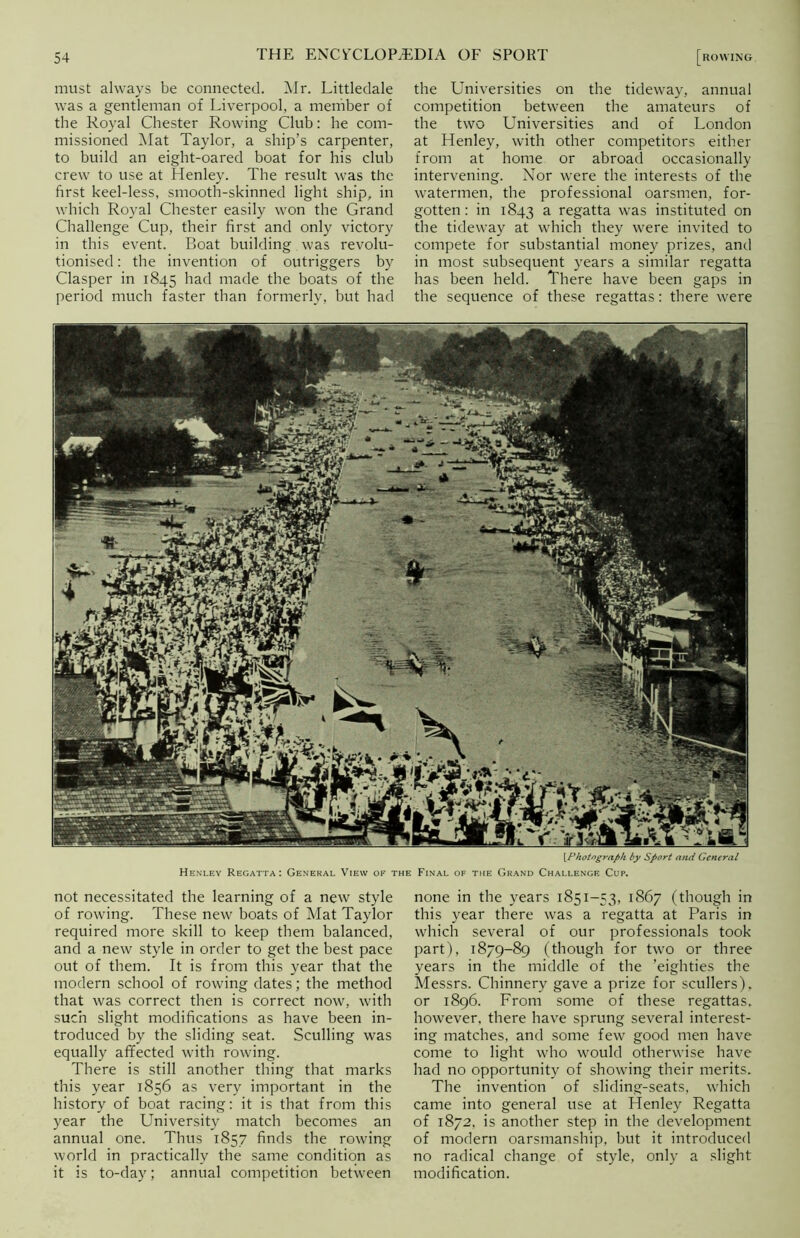 must always be connected. Mr. Littledale was a gentleman of Liverpool, a member of the Royal Chester Rowing Club: he com- missioned Mat Taylor, a ship’s carpenter, to build an eight-oared boat for his club crew to use at Henley. The result was the first keel-less, smooth-skinned light ship, in which Royal Chester easily won the Grand Challenge Cup, their first and only victory in this event. Boat building was revolu- tionised : the invention of outriggers by Clasper in 1845 had made the boats of the period much faster than formerly, but had the Universities on the tideway, annual competition between the amateurs of the two Universities and of London at Henley, with other competitors either from at home or abroad occasionally intervening. Nor were the interests of the watermen, the professional oarsmen, for- gotten : in 1843 a regatta was instituted on the tideway at which they were invited to compete for substantial money prizes, and in most subsequent years a similar regatta has been held. There have been gaps in the sequence of these regattas: there were \Photograph by Sport and General Henley Regatta: General View of the Final of the Grand Challenge Cup. not necessitated the learning of a new style of rowing. These new boats of Mat Taylor required more skill to keep them balanced, and a new style in order to get the best pace out of them. It is from this year that the modern school of rowing dates; the method that was correct then is correct now, with such slight modifications as have been in- troduced by the sliding seat. Sculling was equally affected with rowing. There is still another thing that marks this year 1856 as very important in the history of boat racing: it is that from this year the University match becomes an annual one. Thus 1857 finds the rowing world in practically the same condition as it is to-day; annual competition between none in the years 1851-53, 1867 (though in this year there was a regatta at Paris in which several of our professionals took part), 1879-89 (though for two or three years in the middle of the ’eighties the Messrs. Chinnery gave a prize for scullers), or 1896. From some of these regattas, however, there have sprung several interest- ing matches, and some few good men have come to light who would otherwise have had no opportunity of showing their merits. The invention of sliding-seats, which came into general use at Henley Regatta of 1872, is another step in the development of modern oarsmanship, but it introduced no radical change of style, only a slight modification.