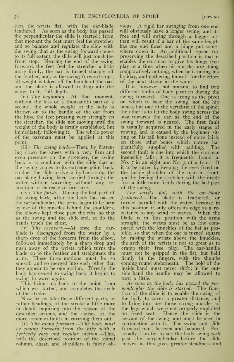 tion, the wrists flat, with the oar-blade feathered. As soon as the body has passed the perpendicular the slide is started; from that moment the feet must feel the stretcher and so balance and regulate the slide with the swing, that as the swing forward comes to its full extent, the slide will just touch the front stop. Nearing the end of the swing forward, the feet feel the stretcher a little more firmly, the oar is turned sharply off the feather, and, as the swing forward stops, all weight is taken ofif the handle of the oar, and the blade is allowed to drop into the water to its full depth. (ii) The beginning.—At that moment, without the loss of a thousandth part of a second, the whole weight of the body is thrown on to the handle of the oar from the hips, the feet pressing very strongly on the stretcher, the slide not moving until the weight of the body is firmly established, but immediately following it. The whole power of the oarsman must be applied at this point. (iii) The swing back.—Then, by flatten- ing down the knees with a very firm and even pressure on the stretcher, the swing back is so combined with the slide that as the swing comes to its extreme point back, so does tbe slide arrive at its back stop, the oar-blade having been carried through the water without wavering, without any re- laxation or increase of pressure. (iv) The finish.—During the last part of the swing back, after the body has passed the perpendicular, the arms begin to be bent by use of the muscles behind the shoulders, the elbows kept close past the ribs, so that as the swing and the slide end, so do the hands touch the chest. (v) The recovery.—At once the oar- blade is disengaged from the water by a sharp drop of the forearm from the elbow, followed immediately by a sharp drop and push away of the wrists, which turns the blade on to the feather and straightens the arms. These three motions must be so smooth and so merged into each other that they appear to be one motion. Directly the body has ceased to swing back, it begins to swing forward again. This brings us back to the point from which we started, and completes the cycle of the stroke. Now let us take these different parts, or rather headings, of the stroke a little more in detail, inquiring into the reason of the described actions, and the causes of the more common faults in carrying them out. (i) The swing forward.—The body must be swung forzvard from the hips with a perfectly easy and regular motion.—This, with the described position of the spinal column, chest, and shoulders is fairly ob- vious. A rigid bar swinging from one end will obviously have a longer swing, and its free end will swing through a bigger arc than will result if a bar of the same length has one end fixed and a hinge put some- where down it. An additional reason for preserving the described position is that it enables the oarsman to give his lungs free play at a time when his muscles are doing comparatively nothing, when he is taking his holiday, and gathering himself for the effort of the next stroke in the water. It is, however, not unusual to find two different faults of body position during the swing forward. One is using as the pivot on which to base the swing, not the hip bones, but one of the vertebrae of the spine; the other is to let the body swing across the boat towards the oar, as the end of the swing forward is neared. The first fault is usually acquired in the early stages of rowing, and is caused by the beginner sit- ting on his tail bone instead of more fairly on those other bones which nature has plentifully supplied with padding. The second fault is one into which the oarsman insensibly falls; it is frequently found in No. 7 in an eight and No. 3 of a four. It it to be cured by keeping the eyes fixed on the inside shoulder of the man in front, and by feeling the stretcher with the inside foot a little more firmly during the last part of the swing. The wrists flat, with the oar-blade feathered.—The blade is feathered, or turned parallel with the water, because in this position it only offers its edge as a re- sistance to any wind or waves. When the blade is in this position, with the arms straight, the wrists must be as low com- pared with the knuckles of the fist as pos- sible, so that when the oar is turned square by raising the wrists above the knuckles, the arch of the wrists is not so great as to cramp their free play. The oar-handle must not be gripped in the fist, but held firmly in the fingers, with the thumbs coming round underneath. The hold of the inside hand must never shift; in the out- side hand the handle may be allowed to turn a little. As soon as the body has passed the per- pendicular the slide is started.—The func- tion of the slide is to enable the swing of the body to cover a greater distance, and to bring into use those strong muscles of the legs which were not properly exploited on fixed seats. Hence the slide is the servant of the swing, and must be used in conjunction with it. The swing and slide forward must be even and balanced. Per- sonally I prefer to see the body swing well past the perpendicular before the slide moves, as this gives greater steadiness and