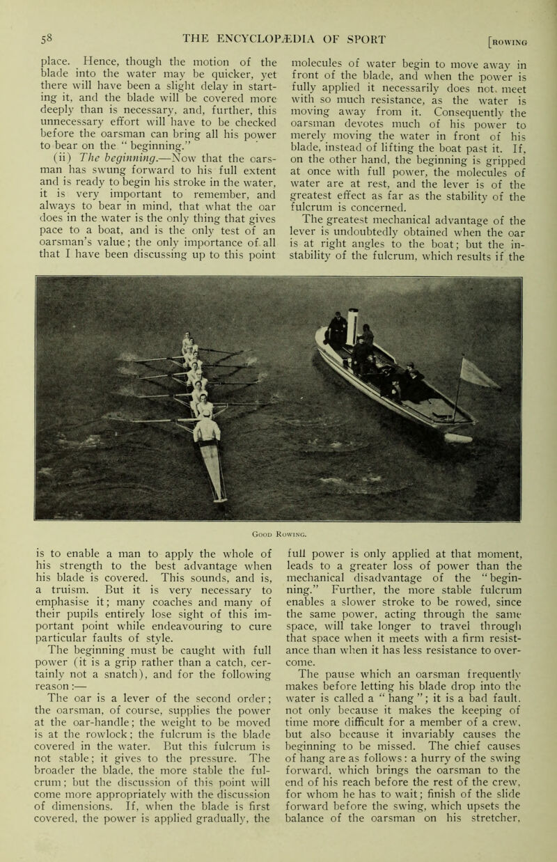 place. Hence, though the motion of the blade into the water may be quicker, yet there will have been a slight delay in start- ing it, and the blade will be covered more deeply than is necessary, and, further, this unnecessary effort will have to be checked before the oarsman can bring all his power to bear on the “ beginning.” (ii) The beginning.—Now that the oars- man has swung forward to his full extent and is ready to begin his stroke in the water, it is very important to remember, and always to bear in mind, that what the oar does in the water is the only thing that gives pace to a boat, and is the only test of an oarsman’s value; the only importance of all that I have been discussing up to this point [rowing molecules of water begin to move away in front of the blade, and when the power is fully applied it necessarily does not. meet with so much resistance, as the water is moving away from it. Consequently the oarsman devotes much of his power to merely moving the water in front of his blade, instead of lifting the boat past it. If, on the other hand, the beginning is gripped at once with full power, the molecules of water are at rest, and the lever is of the greatest effect as far as the stability of the fulcrum is concerned. The greatest mechanical advantage of the lever is undoubtedly obtained when the oar is at right angles to the boat; but the in- stability of the fulcrum, which results if the Good Rowing. is to enable a man to apply the whole of his strength to the best advantage when his blade is covered. This sounds, and is, a truism. But it is very necessary to emphasise it; many coaches and many of their pupils entirely lose sight of this im- portant point while endeavouring to cure particular faults of style. The beginning must be caught with full power (it is a grip rather than a catch, cer- tainly not a snatch), and for the following reason:— The oar is a lever of the second order; the oarsman, of course, supplies the power at the oar-handle; the weight to be moved is at the rowlock; the fulcrum is the blade covered in the water. But this fulcrum is not stable; it gives to the pressure. The broader the blade, the more stable the ful- crum ; but the discussion of this point will come more appropriately with the discussion of dimensions. If, when the blade is first covered, the power is applied gradually, the full power is only applied at that moment, leads to a greater loss of power than the mechanical disadvantage of the “ begin- ning.” Further, the more stable fulcrum enables a slower stroke to be rowed, since the same power, acting through the same space, will take longer to travel through that space when it meets with a firm resist- ance than when it has less resistance to over- come. The pause which an oarsman frequently makes before letting his blade drop into the water is called a “ hang ”; it is a bad fault, not only because it makes the keeping of time more difficult for a member of a crew, but also because it invariably causes the beginning to be missed. The chief causes of hang are as follows: a hurry of the swing forward, which brings the oarsman to the end of his reach before the rest of the crew, for whom he has to wait; finish of the slide forward before the swing, which upsets the balance of the oarsman on his stretcher.