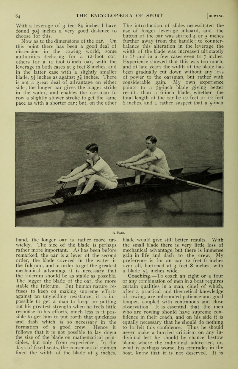 With a leverage of 3 feet 8| inches I have found 30! inches a very good distance to choose for this. Now as to the dimensions of the oar. On this point there has been a good deal of dissension in the rowing world, some authorities declaring for a 12-foot oar, others for a 12-foot 6-inch oar, with the leverage in both cases at 3 feet 8 inches, and in the latter case with a slightly smaller blade, S| inches as against 5$ inches. There is not a great deal of advantage on either side; the longer oar gives the longer stride in the water, and enables the oarsman to row a slightly slower stroke to get the same pace as with a shorter oar; but, on the other The introduction of slides necessitated the use of longer leverage inboard, and the button of the oar was shifted 4 or 5 inches further away from the handle; to counter- balance this alteration in the leverage the width of the blade was increased ultimately to 64 and in a few cases even to 7 inches. Experience showed that this was too much, and of late years the width of the blade has been gradually cut down without any loss of power to the oarsman, but rather with considerable gain. My own experience points to a 5^-inch blade giving better results than a 6-inch blade, whether the total length of the oar be 12 feet or 12 feet 6 inches, and I rather suspect that a 5-inch A Pair. hand, the longer oar is rather more un- wieldy. The size of the blade is perhaps rather more important. As has been before remarked, the oar is a lever of the second order, the blade covered in the water is the fulcrum, and in order to get the greatest mechanical advantage it is necessary that the fulcrum should be as stable as possible. The bigger the blade of the oar, the more stable the fulcrum. But human nature re- fuses to keep on making supreme efforts against an unyielding resistance; it is im- possible to get a man to keep on putting out his greatest strength when he feels little response to his efforts, much less is it pos- sible to get him to put forth that quickness and dash which is so necessary in the formation of a good crew. Hence it follows that it is not possible to lay down the size of the blade on mathematical prin- ciples, but only from experience. In the days of fixed seats, the consensus of opinion fixed the width of the blade at 5 inches. blade would give still better results. With the small blade there is very little loss of mechanical advantage, but there is immense gain in life and dash to the crew. My preference is for an oar 12 feet 6 inches over all, buttoned at 3 feet 8 inches, with a blade 5^ inches wide. Coaching.—To coach an eight or a four or any combination of men in a boat requires certain qualities in a man, chief of which, after a practical and theoretical knowledge of rowing, are unbounded patience and good temper, coupled with continuous and close observation. It is essential that the men who are rowing should have supreme con- fidence in their coach, and on his side it is equally necessary that he should do nothing to forfeit this confidence. Thus he should never make a hurried criticism on any in- dividual lest he should by chance bestow blame where the individual addressed, or, what is perhaps worse, his comrades in the boat, know that it is not deserved. It is