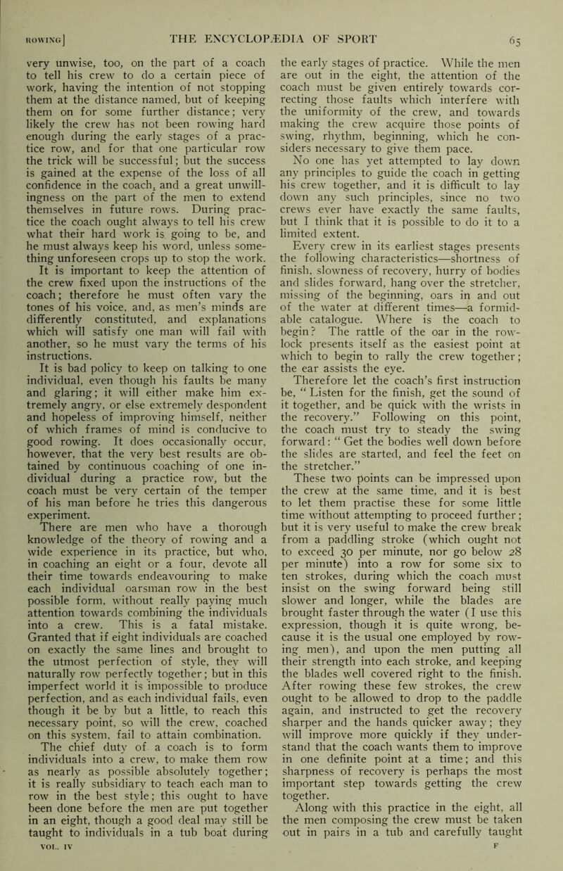 very unwise, too, on the part of a coach to tell his crew to do a certain piece of work, having the intention of not stopping them at the distance named, but of keeping them on for some further distance; very likely the crew has not been rowing hard enough during the early stages of a prac- tice row, and for that one particular row the trick will be successful; but the success is gained at the expense of the loss of all confidence in the coach, and a great unwill- ingness on the part of the men to extend themselves in future rows. During prac- tice the coach ought always to tell his crew what their hard work is going to be, and he must always keep his word, unless some- thing unforeseen crops up to stop the work. It is important to keep the attention of the crew fixed upon the instructions of the coach; therefore he must often vary the tones of his voice, and, as men’s minds are differently constituted, and explanations which will satisfy one man will fail with another, so he must vary the terms of his instructions. It is bad policy to keep on talking to one individual, even though his faults be many and glaring; it will either make him ex- tremely angry, or else extremely despondent and hopeless of improving himself, neither of which frames of mind is conducive to good rowing. It does occasionally occur, however, that the very best results are ob- tained by continuous coaching of one in- dividual during a practice row, but the coach must be very certain of the temper of his man before he tries this dangerous experiment. There are men who have a thorough knowledge of the theory of rowing and a wide experience in its practice, but who, in coaching an eight or a four, devote all their time towards endeavouring to make each individual oarsman row in the best possible form, without really paying much attention towards combining the individuals into a crew. This is a fatal mistake. Granted that if eight individuals are coached on exactly the same lines and brought to the utmost perfection of style, they will naturally row perfectly together; but in this imperfect world it is impossible to produce perfection, and as each individual fails, even though it be by but a little, to reach this necessary point, so will the crew, coached on this system, fail to attain combination. The chief duty of a coach is to form individuals into a crew, to make them row as nearly as possible absolutely together; it is really subsidiary to teach each man to row in the best style; this ought to have been done before the men are put together in an eight, though a good deal may still be taught to individuals in a tub boat during voi.. IV the early stages of practice. While the men are out in the eight, the attention of the coach must be given entirely towards cor- recting those faults which interfere with the uniformity of the crew, and towards making the crew acquire those points of swing, rhythm, beginning, which he con- siders necessary to give them pace. No one has yet attempted to lay down any principles to guide the coach in getting his crew together, and it is difficult to lay down any such principles, since no two crews ever have exactly the same faults, but I think that it is possible to do it to a limited extent. Every crew in its earliest stages presents the following characteristics—shortness of finish, slowness of recovery, hurry of bodies and slides forward, hang over the stretcher, missing of the beginning, oars in and out of the water at different times—a formid- able catalogue. Where is the coach to begin? The rattle of the oar in the row- lock presents itself as the easiest point at which to begin to rally the crew together; the ear assists the eye. Therefore let the coach’s first instruction be, “ Listen for the finish, get the sound of it together, and be quick with the wrists in the recovery.” Following on this point, the coach must try to steady the swing forward: “ Get the bodies well down before the slides are started, and feel the feet on the stretcher.” These two points can be impressed upon the crew at the same time, and it is best to let them practise these for some little time without attempting to proceed further; but it is very useful to make the crew break from a paddling stroke (which ought not to exceed 30 per minute, nor go below 28 per minute) into a row for some six to ten strokes, during which the coach must insist on the swing forward being still slower and longer, while the blades are brought faster through the water (I use this expression, though it is quite wrong, be- cause it is the usual one employed by row- ing men), and upon the men putting all their strength into each stroke, and keeping the blades well covered right to the finish. After rowing these few strokes, the crew ought to be allowed to drop to the paddle again, and instructed to get the recovery sharper and the hands quicker away; they will improve more quickly if they under- stand that the coach wants them to improve in one definite point at a time; and this sharpness of recovery is perhaps the most important step towards getting the crew together. Along with this practice in the eight, all the men composing the crew must be taken out in pairs in a tub and carefully taught F