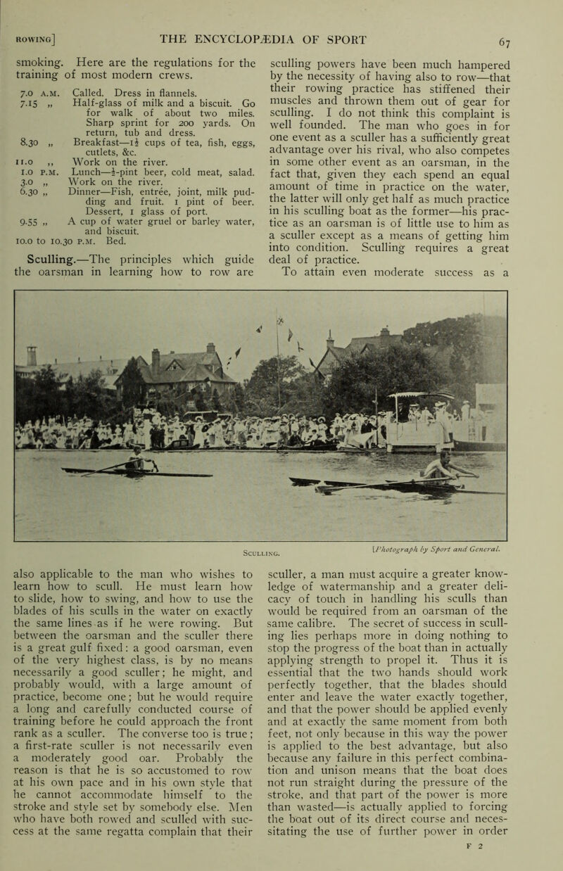 smoking. Here are the regulations for the training of most modern crews. 7.0 a.m. Called. Dress in flannels. 7.15 „ Half-glass of milk and a biscuit. Go for walk of about two miles. Sharp sprint for 200 yards. On return, tub and dress. 8.30 „ Breakfast—ii cups of tea, fish, eggs, cutlets, &c. 11.0 ,, Work on the river. 1.0 p.m. Lunch—i-pint beer, cold meat, salad. 3.0 „ Work on the river. 6.30 „ Dinner—Fish, entree, joint, milk pud- ding and fruit. 1 pint of beer. Dessert, 1 glass of port. 9-55 .. A cup of water gruel or barley water, and biscuit. 10.0 to 10.30 p.m. Bed. Sculling.—The principles which guide the oarsman in learning how to row are sculling powers have been much hampered by the necessity of having also to row—that their rowing practice has stiffened their muscles and thrown them out of gear for sculling. I do not think this complaint is well founded. The man who goes in for one event as a sculler has a sufficiently great advantage over his rival, who also competes in some other event as an oarsman, in the fact that, given they each spend an equal amount of time in practice on the water, the latter will only get half as much practice in his sculling boat as the former—his prac- tice as an oarsman is of little use to him as a sculler except as a means of getting him into condition. Sculling requires a great deal of practice. To attain even moderate success as a Sculling. [Photograph by Sport and Ge7U7-al. also applicable to the man who wishes to learn how to scull. He must learn how to slide, how to swing, and how to use the blades of his sculls in the water on exactly the same lines as if he were rowing. But between the oarsman and the sculler there is a great gulf fixed: a good oarsman, even of the very highest class, is by no means necessarily a good sculler; he might, and probably would, with a large amount of practice, become one; but he would require a long and carefully conducted course of training before he could approach the front rank as a sculler. The converse too is true ; a first-rate sculler is not necessarilv even a moderately good oar. Probably the reason is that he is so accustomed to row at his own pace and in his own style that he cannot accommodate himself to the stroke and style set by somebody else. Men who have both rowed and sculled with suc- cess at the same regatta complain that their sculler, a man must acquire a greater know- ledge of watermanship and a greater deli- cacy of touch in handling his sculls than would be required from an oarsman of the same calibre. The secret of success in scull- ing lies perhaps more in doing nothing to stop the progress of the boat than in actually applying strength to propel it. Thus it is essential that the two hands should work perfectly together, that the blades should enter and leave the water exactly together, and that the power should be applied evenly and at exactly the same moment from both feet, not only because in this way the power is applied to the best advantage, but also because any failure in this perfect combina- tion and unison means that the boat does not run straight during the pressure of the stroke, and that part of the power is more than wasted—is actually applied to forcing the boat out of its direct course and neces- sitating the use of further power in order