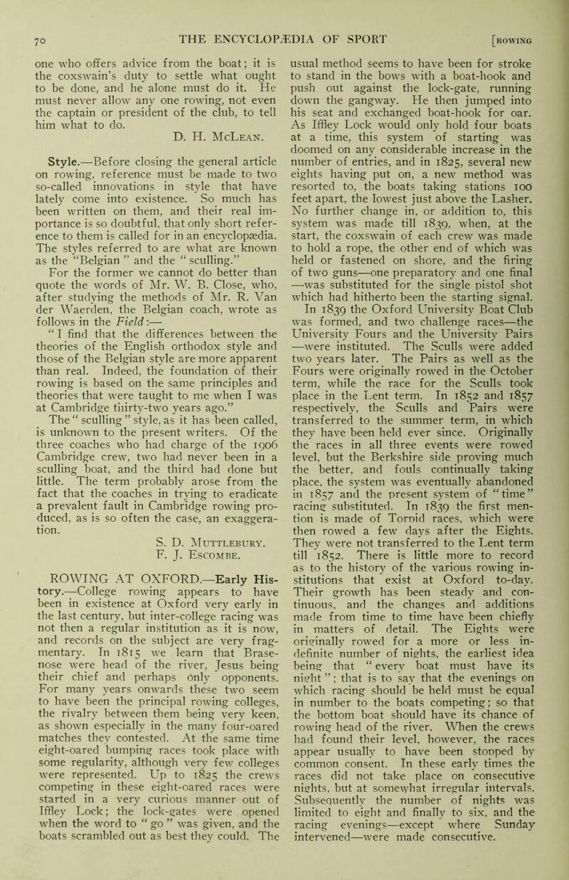 one who offers advice from the boat; it is the coxswain’s duty to settle what ought to be done, and he alone must do it. He must never allow any one rowing, not even the captain or president of the club, to tell him what to do. D. H. McLean. Style.—Before closing the general article on rowing, reference must be made to two so-called innovations in style that have lately come into existence. So much has been written on them, and their real im- portance is so doubtful, that only short refer- ence to them is called for in an encyclopaedia. The styles referred to are what are known as the “Belgian ” and the “ sculling.” For the former we cannot do better than quote the words of Mr. W. B. Close, who, after studying the methods of Mr. R. Van der Waerden, the Belgian coach, wrote as follows in the Field:— “ I find that the differences between the theories of the English orthodox style and those of the Belgian style are more apparent than real. Indeed, the foundation of their rowing is based on the same principles and theories that were taught to me when I was at Cambridge thirty-two years ago.” The “ sculling ” style, as it has been called, is unknown to the present writers. Of the three coaches who had charge of the 1906 Cambridge crew, two had never been in a sculling boat, and the third had done but little. The term probably arose from the fact that the coaches in trying to eradicate a prevalent fault in Cambridge rowing pro- duced, as is so often the case, an exaggera- tion. S. D. Muttlebury. F. J. Escombe. ROWING AT OXFORD.—Early His- tory.—College rowing appears to have been in existence at Oxford very early in the last century, but inter-college racing was not then a regular institution as it is now, and records on the subject are very frag- mentary. In 1815 we learn that Brase- nose were head of the river, Jesus being their chief and perhaps only opponents. For many years onwards these two seem to have been the principal rowing colleges, the rivalry between them being very keen, as shown especially in the many four-oared matches they contested. At the same time eight-oared bumping races took place with some regularity, although very few colleges were represented. Up to 1825 the crews competing in these eight-oared races were started in a very curious manner out of Iffley Lock; the lock-gates were opened when the word to “ go ” was given, and the boats scrambled out as best they could. The usual method seems to have been for stroke to stand in the bows with a boat-hook and push out against the lock-gate, running down the gangway. He then jumped into his seat and exchanged boat-hook for oar. As Iffley Lock would only hold four boats at a time, this system of starting was doomed on any considerable increase in the number of entries, and in 1825, several new eights having put on, a new method was resorted to, the boats taking stations 100 feet apart, the lowest just above the Lasher. No further change in, or addition to, this system was made till 1839, when, at the start, the coxswain of each crew was made to hold a rope, the other end of which was held or fastened on shore, and the firing of two guns—one preparatory and one final —was substituted for the single pistol shot which had hitherto been the starting signal. In 1839 the Oxford University Boat Club was formed, and two challenge races—the University Fours and the University Pairs —were instituted. The Sculls were added two years later. The Pairs as well as the Fours were originally rowed in the October term, while the race for the Sculls took place in the Lent term. In 1852 and 1857 respectively, the Sculls and Pairs were transferred to the summer term, in which they have been held ever since. Originally the races in all three events were rowed level, but the Berkshire side proving much the better, and fouls continually taking place, the system was eventually abandoned in 1857 and the present system of “time” racing substituted. In 1839 the first men- tion is made of Toroid races, which were then rowed a few days after the Eights. They were not transferred to the Lent term till 1852. There is little more to record as to the history of the various rowing in- stitutions that exist at Oxford to-day. Their growth has been steady and con- tinuous. and the changes and additions made from time to time have been chiefly in matters of detail. The Eights were originally rowed for a more or less in- definite number of nights, the earliest idea being that “ everv boat must have its night ”; that is to say that the evenings on which racing should be held must be equal in number to the boats competing; so that the bottom boat should have its chance of rowing head of the river. When the crews had found their level, however, the races appear usually to have been stopped by common consent. In these early times the races did not take place on consecutive nights, but at somewhat irregular intervals. Subsequently the number of nights was limited to eight and finally to six, and the racing evenings—except where Sunday intervened—were made consecutive.