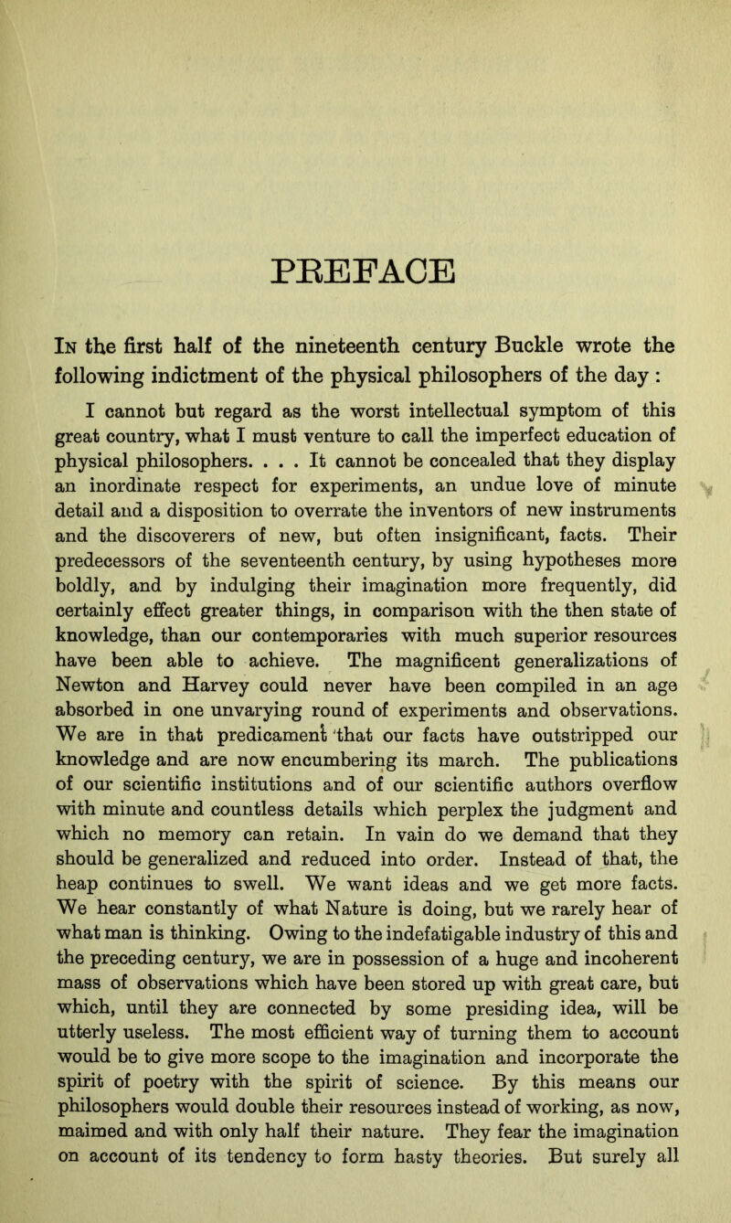 PREFACE In the first half of the nineteenth century Buckle wrote the following indictment of the physical philosophers of the day : I cannot but regard as the worst intellectual symptom of this great country, what I must venture to call the imperfect education of physical philosophers. ... It cannot be concealed that they display an inordinate respect for experiments, an undue love of minute detail and a disposition to overrate the inventors of new instruments and the discoverers of new, but often insignificant, facts. Their predecessors of the seventeenth century, by using hypotheses more boldly, and by indulging their imagination more frequently, did certainly effect greater things, in comparison with the then state of knowledge, than our contemporaries with much superior resources have been able to achieve. The magnificent generalizations of Newton and Harvey could never have been compiled in an age absorbed in one unvarying round of experiments and observations. We are in that predicament 'that our facts have outstripped our knowledge and are now encumbering its march. The publications of our scientific institutions and of our scientific authors overflow with minute and countless details which perplex the judgment and which no memory can retain. In vain do we demand that they should be generalized and reduced into order. Instead of that, the heap continues to swell. We want ideas and we get more facts. We hear constantly of what Nature is doing, but we rarely hear of what man is thinking. Owing to the indefatigable industry of this and the preceding century, we are in possession of a huge and incoherent mass of observations which have been stored up with great care, but which, until they are connected by some presiding idea, will be utterly useless. The most efficient way of turning them to account would be to give more scope to the imagination and incorporate the spirit of poetry with the spirit of science. By this means our philosophers would double their resources instead of working, as now, maimed and with only half their nature. They fear the imagination on account of its tendency to form hasty theories. But surely all