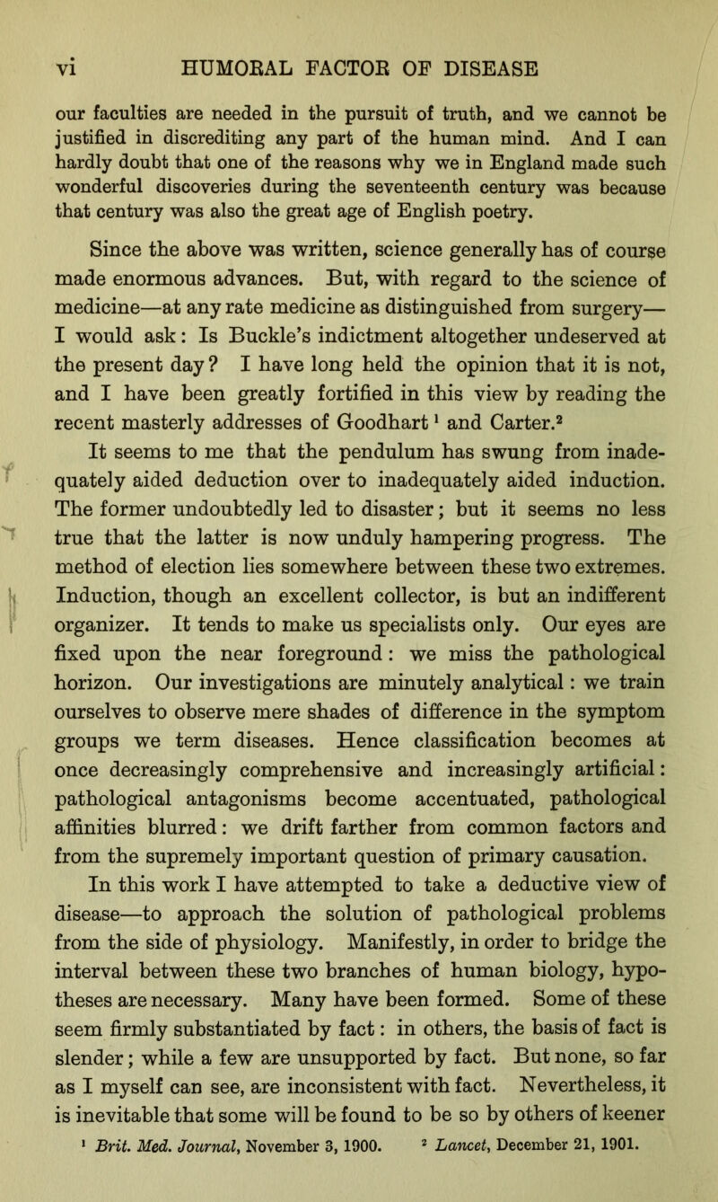 our faculties are needed in the pursuit of truth, and we cannot be justified in discrediting any part of the human mind. And I can hardly doubt that one of the reasons why we in England made such wonderful discoveries during the seventeenth century was because that century was also the great age of English poetry. Since the above was written, science generally has of course made enormous advances. But, with regard to the science of medicine—at any rate medicine as distinguished from surgery— I would ask: Is Buckle’s indictment altogether undeserved at the present day ? I have long held the opinion that it is not, and I have been greatly fortified in this view by reading the recent masterly addresses of Goodhart1 and Carter.2 It seems to me that the pendulum has swung from inade- quately aided deduction over to inadequately aided induction. The former undoubtedly led to disaster; but it seems no less true that the latter is now unduly hampering progress. The method of election lies somewhere between these two extremes. Induction, though an excellent collector, is but an indifferent organizer. It tends to make us specialists only. Our eyes are fixed upon the near foreground: we miss the pathological horizon. Our investigations are minutely analytical: we train ourselves to observe mere shades of difference in the symptom groups we term diseases. Hence classification becomes at once decreasingly comprehensive and increasingly artificial: pathological antagonisms become accentuated, pathological affinities blurred: we drift farther from common factors and from the supremely important question of primary causation. In this work I have attempted to take a deductive view of disease—to approach the solution of pathological problems from the side of physiology. Manifestly, in order to bridge the interval between these two branches of human biology, hypo- theses are necessary. Many have been formed. Some of these seem firmly substantiated by fact: in others, the basis of fact is slender; while a few are unsupported by fact. But none, so far as I myself can see, are inconsistent with fact. Nevertheless, it is inevitable that some will be found to be so by others of keener 1 Brit. Med. Journal, November 3,1900. 2 Lancet, December 21, 1901.