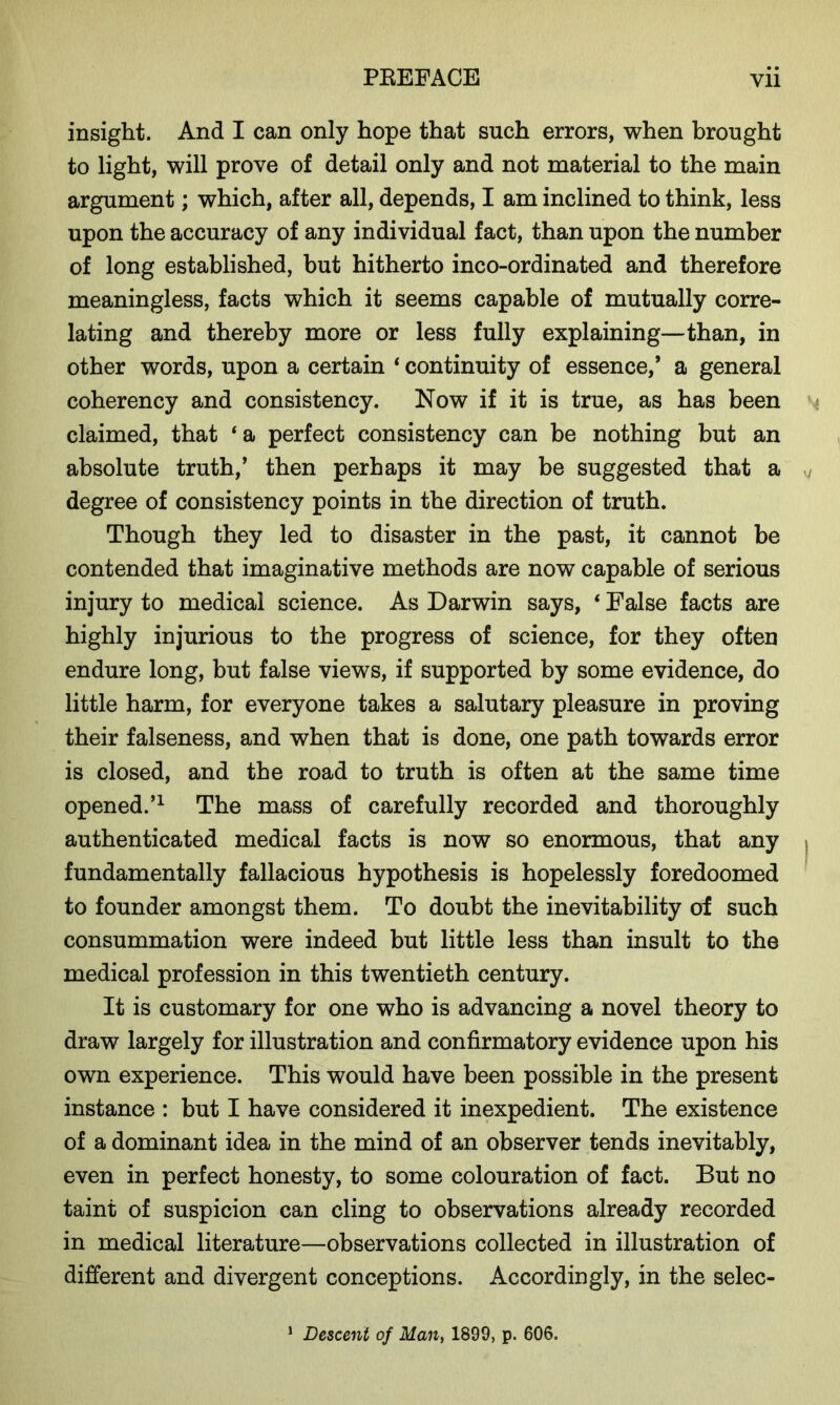 insight. And I can only hope that such errors, when brought to light, will prove of detail only and not material to the main argument; which, after all, depends, I am inclined to think, less upon the accuracy of any individual fact, than upon the number of long established, but hitherto inco-ordinated and therefore meaningless, facts which it seems capable of mutually corre- lating and thereby more or less fully explaining—than, in other words, upon a certain * continuity of essence/ a general coherency and consistency. Now if it is true, as has been claimed, that ‘ a perfect consistency can be nothing but an absolute truth,’ then perhaps it may be suggested that a degree of consistency points in the direction of truth. Though they led to disaster in the past, it cannot be contended that imaginative methods are now capable of serious injury to medical science. As Darwin says, ‘ False facts are highly injurious to the progress of science, for they often endure long, but false views, if supported by some evidence, do little harm, for everyone takes a salutary pleasure in proving their falseness, and when that is done, one path towards error is closed, and the road to truth is often at the same time opened.’1 The mass of carefully recorded and thoroughly authenticated medical facts is now so enormous, that any fundamentally fallacious hypothesis is hopelessly foredoomed to founder amongst them. To doubt the inevitability of such consummation were indeed but little less than insult to the medical profession in this twentieth century. It is customary for one who is advancing a novel theory to draw largely for illustration and confirmatory evidence upon his own experience. This would have been possible in the present instance : but I have considered it inexpedient. The existence of a dominant idea in the mind of an observer tends inevitably, even in perfect honesty, to some colouration of fact. But no taint of suspicion can cling to observations already recorded in medical literature—observations collected in illustration of different and divergent conceptions. Accordingly, in the selec- 1 Descent of Man, 1899, p. 606.