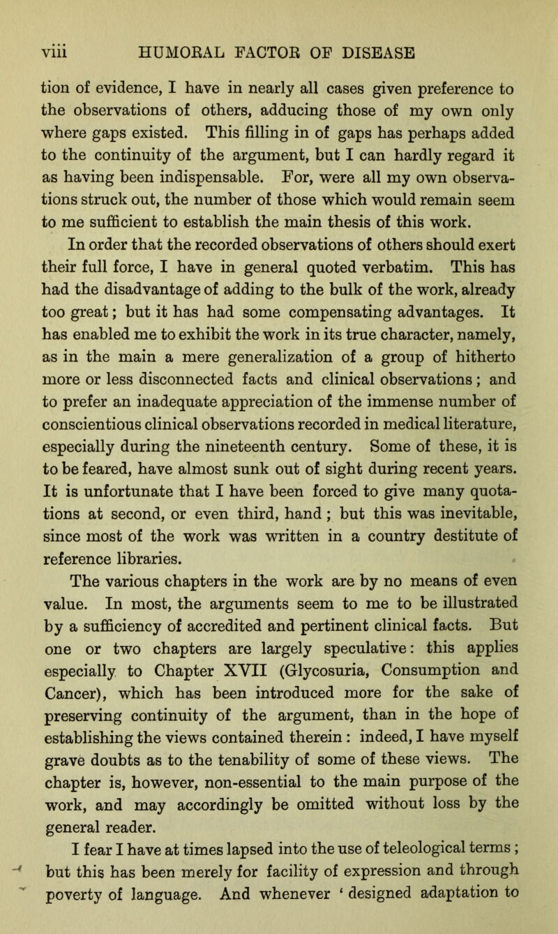 tion of evidence, I have in nearly all cases given preference to the observations of others, adducing those of my own only where gaps existed. This filling in of gaps has perhaps added to the continuity of the argument, but I can hardly regard it as having been indispensable. For, were all my own observa- tions struck out, the number of those which would remain seem to me sufficient to establish the main thesis of this work. In order that the recorded observations of others should exert their full force, I have in general quoted verbatim. This has had the disadvantage of adding to the bulk of the work, already too great; but it has had some compensating advantages. It has enabled me to exhibit the work in its true character, namely, as in the main a mere generalization of a group of hitherto more or less disconnected facts and clinical observations; and to prefer an inadequate appreciation of the immense number of conscientious clinical observations recorded in medical literature, especially during the nineteenth century. Some of these, it is to be feared, have almost sunk out of sight during recent years. It is unfortunate that I have been forced to give many quota- tions at second, or even third, hand; but this was inevitable, since most of the work was written in a country destitute of reference libraries. The various chapters in the work are by no means of even value. In most, the arguments seem to me to be illustrated by a sufficiency of accredited and pertinent clinical facts. But one or two chapters are largely speculative: this applies especially to Chapter XVII (Glycosuria, Consumption and Cancer), which has been introduced more for the sake of preserving continuity of the argument, than in the hope of establishing the views contained therein: indeed, I have myself grave doubts as to the tenability of some of these views. The chapter is, however, non-essential to the main purpose of the work, and may accordingly be omitted without loss by the general reader. I fear I have at times lapsed into the use of teleological terms; but this has been merely for facility of expression and through poverty of language. And whenever 1 designed adaptation to
