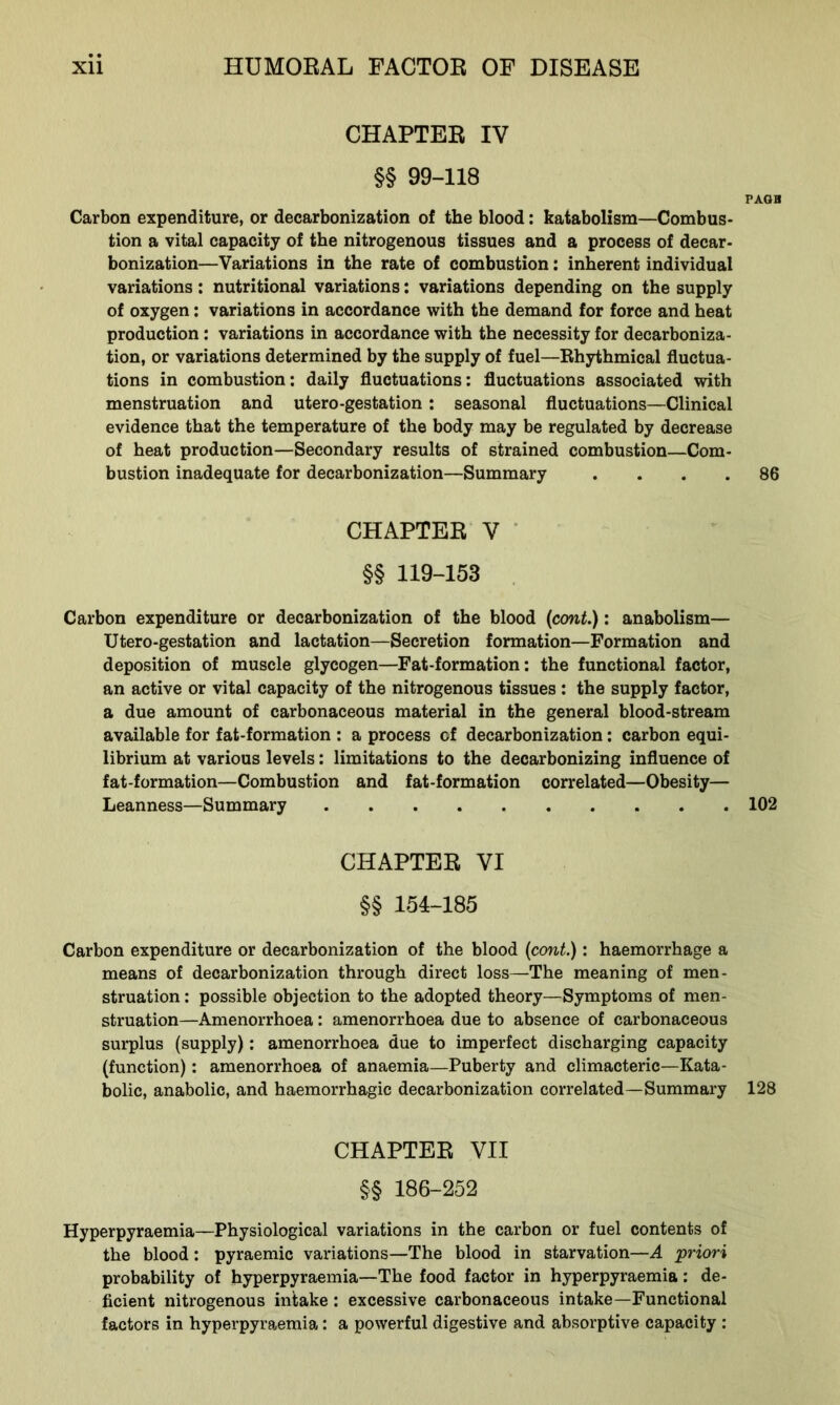 CHAPTER IV §§ 99-118 PAGB Carbon expenditure, or decarbonization of the blood: katabolism—Combus- tion a vital capacity of the nitrogenous tissues and a process of decar- bonization—Variations in the rate of combustion: inherent individual variations: nutritional variations: variations depending on the supply of oxygen: variations in accordance with the demand for force and heat production: variations in accordance with the necessity for decarboniza- tion, or variations determined by the supply of fuel—Rhythmical fluctua- tions in combustion: daily fluctuations: fluctuations associated with menstruation and utero-gestation : seasonal fluctuations—Clinical evidence that the temperature of the body may be regulated by decrease of heat production—Secondary results of strained combustion—Com- bustion inadequate for decarbonization—Summary .... 86 CHAPTER V §§ 119-153 Carbon expenditure or decarbonization of the blood (cont.): anabolism— Utero-gestation and lactation—Secretion formation—Formation and deposition of muscle glycogen—Fat-formation: the functional factor, an active or vital capacity of the nitrogenous tissues : the supply factor, a due amount of carbonaceous material in the general blood-stream available for fat-formation : a process of decarbonization: carbon equi- librium at various levels: limitations to the decarbonizing influence of fat-formation—Combustion and fat-formation correlated—Obesity— Leanness—Summary 102 CHAPTER VI §§ 154-185 Carbon expenditure or decarbonization of the blood (cont.): haemorrhage a means of decarbonization through direct loss—The meaning of men- struation : possible objection to the adopted theory—Symptoms of men- struation—Amenorrhoea: amenorrhoea due to absence of carbonaceous surplus (supply): amenorrhoea due to imperfect discharging capacity (function): amenorrhoea of anaemia—Puberty and climacteric—Kata- bolic, anabolic, and haemorrhagic decarbonization correlated—Summary 128 CHAPTER VII §§ 186-252 Hyperpyraemia—Physiological variations in the carbon or fuel contents of the blood: pyraemic variations—The blood in starvation—A priori probability of hyperpyraemia—The food factor in hyperpyraemia: de- ficient nitrogenous intake : excessive carbonaceous intake—Functional factors in hyperpyraemia: a powerful digestive and absorptive capacity :