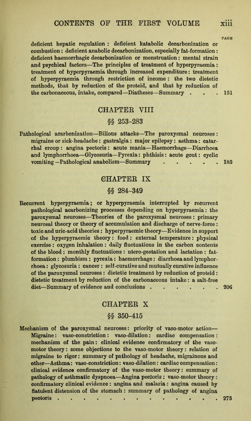PAGK deficient hepatic regulation : deficient katabolic decarbonization or combustion: deficient anabolic decarbonization, especially fat-formation: deficient haemorrhagic decarbonization or menstruation: mental strain and psychical factors—The principles of treatment of hyperpyraemia: treatment of hyperpyraemia through increased expenditure: treatment of hyperpyraemia through restriction of income : the two dietetic methods, that by reduction of the proteid, and that by reduction of the carbonaceous, intake, compared—Diatheses—Summary . . . 151 CHAPTER VIII §§ 253-283 Pathological acarbonization—Bilious attacks—The paroxysmal neuroses : migraine or sick-headache: gastralgia : major epilepsy: asthma: catar- rhal croup : angina pectoris : acute mania—Haemorrhage—Diarrhoea and lymphorrhoea—Glycosuria—Pyrexia: phthisis: acute gout: cyclic vomiting —Pathological anabolism—Summary 185 CHAPTER IX §§ 284-349 Recurrent hyperpyraemia; or hyperpyraemia interrupted by recurrent pathological acarbonizing processes depending on hyperpyraemia: the paroxysmal neuroses—Theories of the paroxysmal neuroses ; primary neurosal theory or theory of accumulation and discharge of nerve-force : toxic and uric-acid theories ; hyperpyraemic theory—Evidence in support of the hyperpyraemic theory: food: external temperature: physical exercise: oxygen inhalation : daily fluctuations in the carbon contents of the blood : monthly fluctuations : utero-gestation and lactation : fat- formation: plumbism : pyrexia: haemorrhage: diarrhoea and lymphor- rhoea : glycosuria : cancer : self-curative and mutually curative influence of the paroxysmal neuroses : dietetic treatment by reduction of proteid: dietetic treatment by reduction of the carbonaceous intake: a salt-free diet—Summary of evidence and conclusions 206 CHAPTER X §§ 350-415 Mechanism of the paroxysmal neuroses: priority of vaso-motor action— Migraine: vaso-constriction: vaso-dilation: cardiac compensation : mechanism of the pain: clinical evidence confirmatory of the vaso- motor theory: some objections to the vaso-motor theory: relation of migraine to rigor: summary of pathology of headache, migrainous and other—Asthma: vaso-constriction: vaso-dilation: cardiac compensation: clinical evidence confirmatory of the vaso-motor theory: summary of pathology of asthmatic dyspnoea—Angina pectoris : vaso-motor theory : confirmatory clinical evidence : angina and malaria : angina caused by flatulent distension of the stomach : summary of pathology of angina pectoris 273