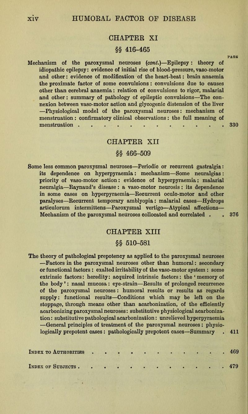 CHAPTER XI §§ 416-465 PAGE Mechanism of the paroxysmal neuroses (cont.)—Epilepsy: theory of idiopathic epilepsy: evidence of initial rise of blood-pressure, vaso-motor and other: evidence of modification of the heart-beat: brain anaemia the proximate factor of some convulsions: convulsions due to causes other than cerebral anaemia: relation of convulsions to rigor, malarial and other: summary of pathology of epileptic convulsions—The con- nexion between vaso-motor action and glycogenic distension of the liver —Physiological model of the paroxysmal neuroses: mechanism of menstruation: confirmatory clinical observations: the full meaning of menstruation 330 CHAPTER XII §§ 466-509 Some less common paroxysmal neuroses—Periodic or recurrent gastralgia: its dependence on hyperpyraemia: mechanism—Some neuralgias: priority of vaso-motor action: evidence of hyperpyraemia: malarial neuralgia—Raynaud’s disease: a vaso-motor neurosis: its dependence in some cases on hyperpyraemia—Recurrent oculo-motor and other paralyses—Recurrent temporary amblyopia: malarial cases—Hydrops articulorum intermittens—Paroxysmal vertigo—Atypical affections— Mechanism of the paroxysmal neuroses collocated and correlated . .376 CHAPTER XIII §§ 510-581 The theory of pathological prepotency as applied to the paroxysmal neuroses —Factors in the paroxysmal neuroses other than humoral: secondary or functional factors ; exalted irritability of the vaso-motor system : some extrinsic factors: heredity: acquired intrinsic factors: the ‘ memory of the body ’: nasal mucosa : eye-strain—Results of prolonged recurrence of the paroxysmal neuroses: humoral results or results as regards supply: functional results—Conditions which may be left on the stoppage, through means other than acarbonization, of the efficiently acarbonizing paroxysmal neuroses: substitutive physiological acarboniza- tion : substitutive pathological acarbonization: unrelieved hyperpyraemia —General principles of treatment of the paroxysmal neuroses : physio- logically prepotent cases: pathologically prepotent cases—Summary . 411 Index to Authorities 469 Index of Subjects 479