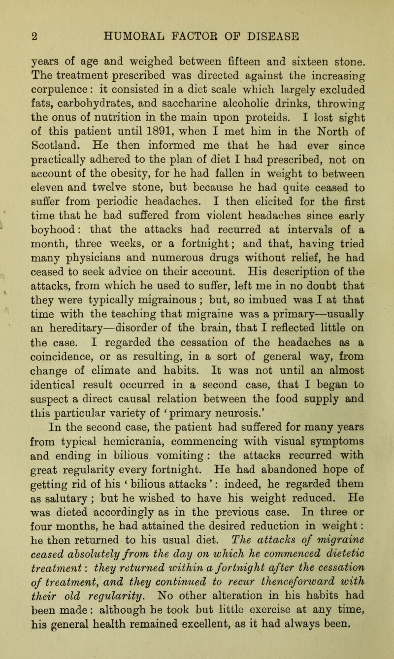 years of age and weighed between fifteen and sixteen stone. The treatment prescribed was directed against the increasing corpulence: it consisted in a diet scale which largely excluded fats, carbohydrates, and saccharine alcoholic drinks, throwing the onus of nutrition in the main upon proteids. I lost sight of this patient until 1891, when I met him in the North of Scotland. He then informed me that he had ever since practically adhered to the plan of diet I had prescribed, not on account of the obesity, for he had fallen in weight to between eleven and twelve stone, but because he had quite ceased to suffer from periodic headaches. I then elicited for the first time that he had suffered from violent headaches since early boyhood: that the attacks had recurred at intervals of a month, three weeks, or a fortnight; and that, having tried many physicians and numerous drugs without relief, he had ceased to seek advice on their account. His description of the attacks, from which he used to suffer, left me in no doubt that they were typically migrainous ; but, so imbued was I at that time with the teaching that migraine was a primary—usually an hereditary—disorder of the brain, that I reflected little on the case. I regarded the cessation of the headaches as a coincidence, or as resulting, in a sort of general way, from change of climate and habits. It was not until an almost identical result occurred in a second case, that I began to suspect a direct causal relation between the food supply and this particular variety of ‘primary neurosis.’ In the second case, the patient had suffered for many years from typical hemicrania, commencing with visual symptoms and ending in bilious vomiting : the attacks recurred with great regularity every fortnight. He had abandoned hope of getting rid of his ‘ bilious attacks ’: indeed, he regarded them as salutary ; but he wished to have his weight reduced. He was dieted accordingly as in the previous case. In three or four months, he had attained the desired reduction in weight: he then returned to his usual diet. The attacks of migraine ceased absolutely from the day on which he commenced dietetic treatment: they returned within a fortnight after the cessation of treatment, and they continued to recur thenceforward with their old regularity. No other alteration in his habits had been made: although he took but little exercise at any time, his general health remained excellent, as it had always been.