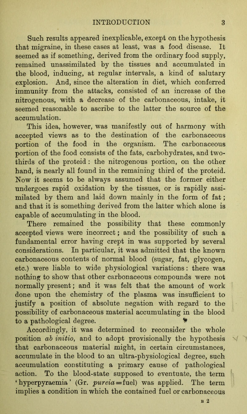 Such results appeared inexplicable, except on the hypothesis that migraine, in these cases at least, was a food disease. It seemed as if something, derived from the ordinary food supply, remained unassimilated by the tissues and accumulated in the blood, inducing, at regular intervals, a kind of salutary explosion. And, since the alteration in diet, which conferred immunity from the attacks, consisted of an increase of the nitrogenous, with a decrease of the carbonaceous, intake, it seemed reasonable to ascribe to the latter the source of the accumulation. This idea, however, was manifestly out of harmony with accepted views as to the destination of the carbonaceous portion of the food in the organism. The carbonaceous portion of the food consists of the fats, carbohydrates, and two- thirds of the proteid : the nitrogenous portion, on the other hand, is nearly all found in the remaining third of the proteid. Now it seems to be always assumed that the former either undergoes rapid oxidation by the tissues, or is rapidly assi- milated by them and laid down mainly in the form of fat; and that it is something derived from the latter which alone is capable of accumulating in the blood. There remained the possibility that these commonly accepted views were incorrect; and the possibility of such a fundamental error having crept in was supported by several considerations. In particular, it was admitted that the known carbonaceous contents of normal blood (sugar, fat, glycogen, etc.) were liable to wide physiological variations: there was nothing to show that other carbonaceous compounds were not normally present; and it was felt that the amount of work done upon the chemistry of the plasma was insufficient to justify a position of absolute negation with regard to the possibility of carbonaceous material accumulating in the blood to a pathological degree. ^ Accordingly, it was determined to reconsider the whole position ab initio, and to adopt provisionally the hypothesis V that carbonaceous material might, in certain circumstances, accumulate in the blood to an ultra-physiological degree, such accumulation constituting a primary cause of pathological action. To the blood-state supposed to eventuate, the term ‘ hyperpyraemia ’ (Gr. pureia=fuel) was applied. The term implies a condition in which the contained fuel or carbonaceous