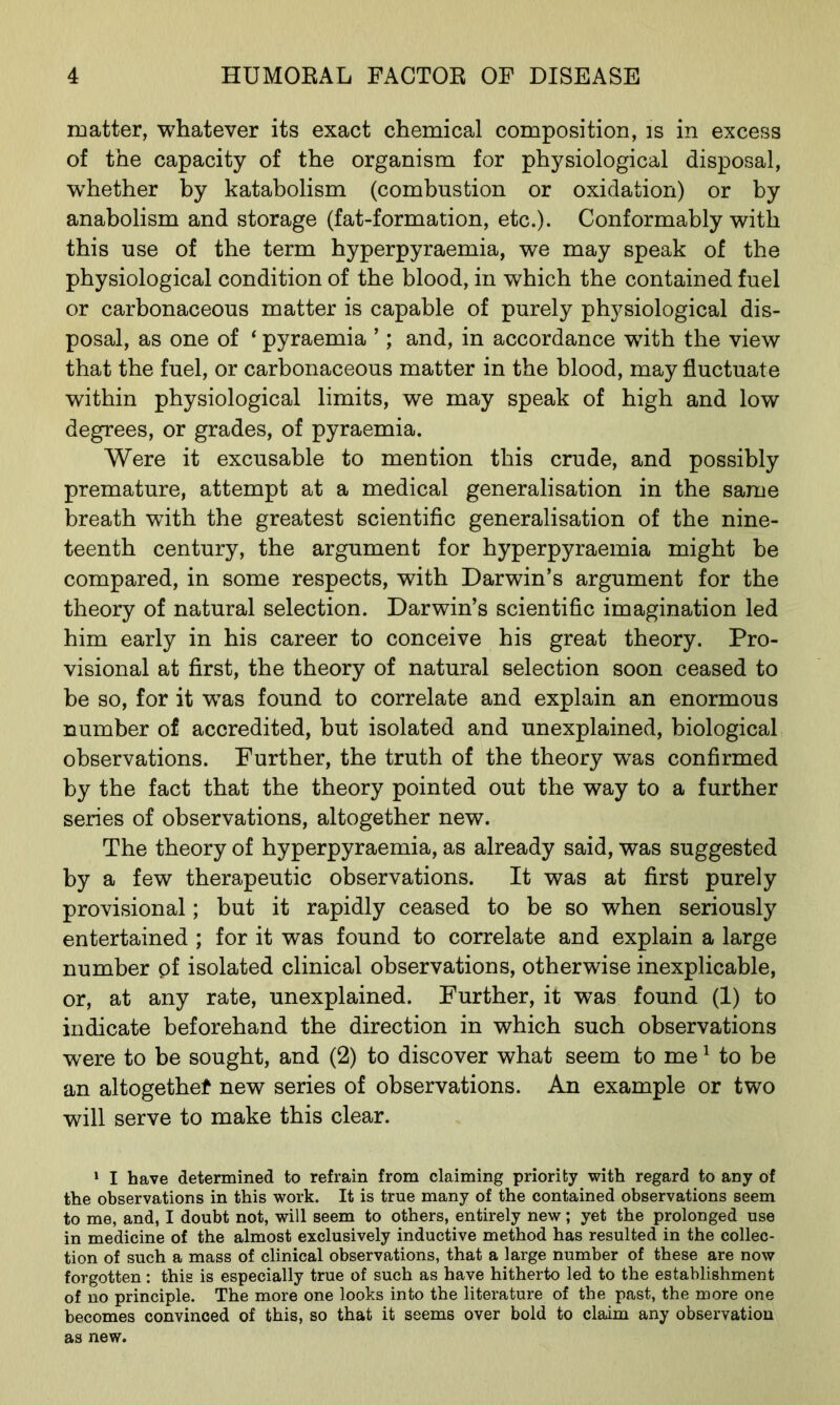 matter, whatever its exact chemical composition, is in excess of the capacity of the organism for physiological disposal, whether by katabolism (combustion or oxidation) or by anabolism and storage (fat-formation, etc.). Conformably with this use of the term hyperpyraemia, we may speak of the physiological condition of the blood, in which the contained fuel or carbonaceous matter is capable of purely physiological dis- posal, as one of ‘ pyraemia ’; and, in accordance with the view that the fuel, or carbonaceous matter in the blood, may fluctuate within physiological limits, we may speak of high and low degrees, or grades, of pyraemia. Were it excusable to mention this crude, and possibly premature, attempt at a medical generalisation in the same breath with the greatest scientific generalisation of the nine- teenth century, the argument for hyperpyraemia might be compared, in some respects, with Darwin’s argument for the theory of natural selection. Darwin’s scientific imagination led him early in his career to conceive his great theory. Pro- visional at first, the theory of natural selection soon ceased to be so, for it was found to correlate and explain an enormous number of accredited, but isolated and unexplained, biological observations. Further, the truth of the theory was confirmed by the fact that the theory pointed out the way to a further series of observations, altogether new. The theory of hyperpyraemia, as already said, was suggested by a few therapeutic observations. It was at first purely provisional; but it rapidly ceased to be so when seriously entertained ; for it was found to correlate and explain a large number pf isolated clinical observations, otherwise inexplicable, or, at any rate, unexplained. Further, it was found (1) to indicate beforehand the direction in which such observations were to be sought, and (2) to discover what seem to me1 to be an altogether new series of observations. An example or two will serve to make this clear. 1 I have determined to refrain from claiming priority with regard to any of the observations in this work. It is true many of the contained observations seem to me, and, I doubt not, will seem to others, entirely new; yet the prolonged use in medicine of the almost exclusively inductive method has resulted in the collec- tion of such a mass of clinical observations, that a large number of these are now forgotten: this is especially true of such as have hitherto led to the establishment of no principle. The more one looks into the literature of the past, the more one becomes convinced of this, so that it seems over bold to claim any observation as new.