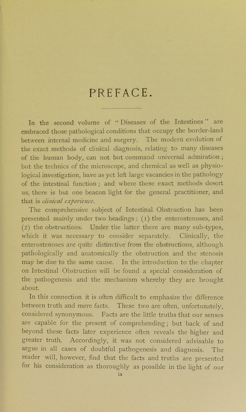 PREFACE. In the second volume of “ Diseases of the Intestines ” are embraced those pathological conditions that occupy the border-land between internal medicine and surgery. The modern evolution of the exact methods of clinical diagnosis, relating to many diseases of the human body, can not but command universal admiration ; but the technics of the microscope, and chemical as well as physio- logical investigation, have as yet left large vacancies in the pathology of the intestinal function ; and where these exact methods desert us, there is but one beacon light for the general practitioner, and that is clinical experience. The comprehensive subject of Intestinal Obstruction has been presented mainly under two headings : (i) the enterostenoses, and (2) the obstructions. Under the latter there are many sub-types, which it was necessary to consider separately. Clinically, the enterostenoses are quite distinctive from the obstructions, although pathologically and anatomically the obstruction and the stenosis may be due to the same cause. In the introduction to the chapter on Intestinal Obstruction will be found a special consideration of the pathogenesis and the mechanism whereby they are brought about. In this connection it is often difficult to emphasize the difference between truth and mere facts. These two are often, unfortunately, considered synonymous. Facts are the little truths that our senses are capable for the present of comprehending ; but back of and beyond these facts later experience often reveals the higher and greater truth. Accordingly, it was not considered advisable to argue in all cases of doubtful pathogenesis and diagnosis. The reader will, however, find that the facts and truths are presented for his consideration as thoroughly as possible in the light of our