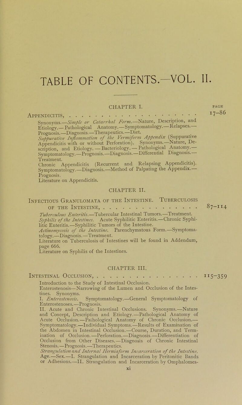 CHAPTER I. Appendicitis, Synonyms.—Simple or Catarrhal Form.—Nature, Description, and Etiology.— Pathological Anatomy.—Symptomatology.—Relapses.— Prognosis.—Diagnosis.—Therapeutics.—Diet. Suppurative Inflammation of the Vermiform Appendix (Suppurative Appendicitis with or without Perforation). Synonyms.—Nature, De- scription, and Etiology.—Bacteriology. — Pathological Anatomy. Symptomatology.—Prognosis.—Diagnosis.—Differential Diagnosis. Treatment. Chronic Appendicitis (Recurrent and Relapsing Appendicitis). Symptomatology.—Diagnosis.—Method of Palpating the Appendix. Prognosis. Literature on Appendicitis. CHAPTER II. Infectious Granulomata of the Intestine. Tuberculosis of the Intestine, Tuberculous Enteritis.—Tubercular Intestinal Tumors.—Treatment. Syphilis of the Intestines. Acute Syphilitic Enteritis.—Chronic Syphi- litic Enteritis.—Syphilitic Tumors of the Intestine. Actinomycosis of the Intestine. Parenchymatous Form.—Symptoma- tology.—Diagnosis. —Treatment. Literature on Tuberculosis of Intestines will be found in Addendum, page 666. Literature on Syphilis of the Intestines. CHAPTER III. Intestinal Occlusion, Introduction to the Study of Intestinal Occlusion. Enterostenosis—Narrowing of the Lumen and Occlusion of the Intes- tines. Synonyms. I. Enterostenosis. Symptomatology.—General Symptomatology of Enterostenoses.—Prognosis. II. Acute and Chronic Intestinal Occlusions. Synonyms.—Nature and Concept, Description and Etiology.—Pathological Anatomy of Acute Occlusion.—Pathological Anatomy of Chronic Occlusion.— Symptomatology.—Individual Symptoms.—Results of Examination of the Abdomen in Intestinal Occlusion.—Course, Duration, and Term- ination of Occlusion.—Perforation.—Diagnosis.—Differentiation of Occlusion from Other Diseases.—Diagnosis of Chronic Intestinal Stenosis.—Prognosis.—Therapeutics. Strangulation and Internal Ilerniaform Incarceration of the Intestine. Age.—Sex.—I. Strangulation and Incarceration by Peritonitic Bands or Adhesions.—II. Strangulation and Incarceration by Omphalomes- PAGE 17-86 87-114 I5-359 XI