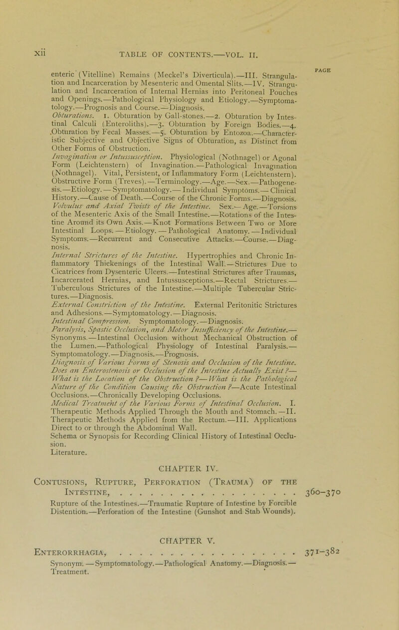 enteric (Vitelline') Remains (Meckel’s Diverticula).—III. Strangula- tion and Incarceration by Mesenteric and Omental Slits.—IV. Strangu- lation and Incarceration of Internal Hernias into Peritoneal Pouches and Openings.—Pathological Physiology and Etiology.—Symptoma- tology.—Prognosis and Course.—Diagnosis. Obturations, i. Obturation by Gall-stones.—2. Obturation by Intes- tinal Calculi (Enteroliths).—3. Obturation by Foreign Bodies. 4. .Obturation by Fecal Masses.—5. Obturation by Entozoa.—Character- istic Subjective and Objective Signs of Obturation, as Distinct from Other Forms of Obstruction. Invagination or Intussusception. Physiological (Nothnagel) or Agonal Form (Leichtenstern) of Invagination.—Pathological Invagination (Nothnagel). Vital, Persistent, or Inflammatory Form (Leichtenstern). Obstructive Form (Treves)..—Terminology.—Age.—Sex.—Pathogene- sis.—Etiology. — Symptomatology.— Individual Symptoms.— Clinical History.—Cause of Death.—Course of the Chronic Forms.—Diagnosis. Volvulus and Axial Twists of the Intestine. Sex.—Age.—Torsions of the Mesenteric Axis of the Small Intestine.—Rotations of the Intes- tine Around its Own Axis.—Knot Formations Between Two or More Intestinal Loops. —Etiology. — Pathological Anatomy. — Individual Symptoms.—Recurrent and Consecutive Attacks.—Course.—Diag- nosis. Internal Strictures of the Intestine. Llypertrophies and Chronic In- flammatory Thickenings of the Intestinal Wall. — Strictures Due to Cicatrices from Dysenteric Ulcers.—Intestinal Strictures after Traumas, Incarcerated Hernias, and Intussusceptions.—Rectal Strictures.— Tuberculous Strictures of the Intestine..—Multiple Tubercular Stric- tures.—Diagnosis. External Constriction of the Intestine. External Peritonitic Strictures and Adhesions.—Symptomatology.—Diagnosis. Intestinal Compression. Symptomatology.—Diagnosis. Paralysis, Spastic Occlusion, and Motor Insufficiency of the Intestine.— Synonyms.—Intestinal Occlusion without Mechanical Obstruction of the Lumen.—Pathological Physiology of Intestinal Paralysis.— Symptomatology.—Diagnosis.—Prognosis. Diagnosis of Various Forms of Stenosis and Occlusion of the Intestine. Does an Enteros/enosis or Occlusion of the Intestine Actually Exist ?— What is the Location of the Obstruction ?—What is the Pathological Nature of the Condition Causing the Obstruction ?—Acute Intestinal Occlusions.—Chronically Developing Occlusions. Medical Treatment of the Various Forms of Intestinal Occlusion. I. Therapeutic Methods Applied Through the Mouth and Stomach.—II. Therapeutic Methods Applied from the Rectum.—III. Applications Direct to or through the Abdominal Wall. Schema or Synopsis for Recording Clinical History of Intestinal Occlu- sion. Literature. CHAPTER IV. Contusions, Rupture, Perforation (Trauma) of the Intestine, Rupture of the Intestines.—Traumatic Rupture of Intestine by Forcible Distention.—Perforation of the Intestine (Gunshot and Stab Wounds). CHAPTER V. Enterorrhagia, Synonym. —Symptomatology.—Pathological Anatomy.—Diagnosis.— Treatment. PAGE 360-370 371-382