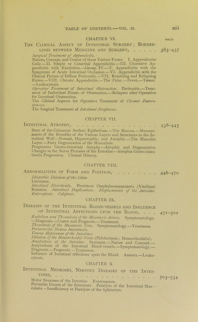 CHAPTER VI. The Clinical Aspect of Intestinal Surgery ; Border- lines between Medicine and Surgery, Surgical Treatment of Appendicitis. • Nature, Concept, and Course of these Various Forms. I. Appendicular Colic.—II. Simple or Catarrhal Appendicitis.—III. Ulcerative Ap- pendicitis with Exudation.—Group IV.—V. Appendicitis with the Symptoms of Acute Intestinal Occlusion.—VI. Appendicitis with the Clinical Picture of Diffuse Peritonitis.—VII. Returning and Relapsing Forms.—VIII. Chronic Appendicitis.—The Pulse.—Fever.—Tumor. —Leukocytosis. Operative Treatment of Intestinal Obstruction. Peritonitis.—Treat- ment of Individual Forms of Obstruction.—Relapses after Operation for Intestinal Obstruction. The Clinical Aspects for Operative Treatment of Chronic Entero- sten oses. The Surgical Treatment of Intestinal Neoplasms. CHAPTER VII. Intestinal Atrophy, State of the Columnar Surface Epithelium.—The Mucosa.—Measure- ments of the Breadths of the Various Layers and Structures in the In- testinal Wall—Normal, Hypertrophic, and Atrophic.—The Muscular Layer.—Fatty Degeneration of the Muscularis. Progressive Gastro-intestinal Atrophy—Atrophic and Degenerative Changes in the Nerve Plexuses of the Intestine—Atrophia Gastro-intes- tinalis Progressiva. Clinical History. CHAPTER VIII. Abnormalities of Form and Position, Idiopathic Dilation of the Colon. Literature. Intestinal Diverticula. Persistent Omphalmomesenteric (Vitelline) Remains. Intestinal Duplications. Displacements of the Intestine. Enteroptosis. Coloptosis. CHAPTER IX. Diseases of the Intestinal Blood-vessels and Influence of Intestinal Affections upon the Blood, . Embolism and Thrombosis of the Mesenteric Artery. Symptomatology. —Diagnosis.—Course and Prognosis.—Treatment. Thrombosis of the Mesenteric Vein. Symptomatology.—Treatment. Penarteritis Nodosa Intestinalis. Venous Hyperemia of the Intestines. Dilation of the Hemorrhoidal Veins (Phlebectasia; Hemorrlioidalis). Amyloidosis of the Intestine. Synonym.—Nature and Concept. Amyloidosis of the Intestinal Blood-vessels.—Symptomatology. Diagnosis.—Prognosis —Treatment. Influence of Intestinal Affections upon the Blood. Anemia —Leuko- cytosis. CHAPTER X. Intestinal Neuroses, Nervous Diseases of the Intes- tines, Motor Neuroses of the Intestine. Enterospasm. Peristaltic Unrest of the Intestines. Paralysis of the Intestinal Mus- culans. —Insufficiency or Paralysis of the Sphincters. PAGE 383-437 438-445 446-470 47I-502 503-534