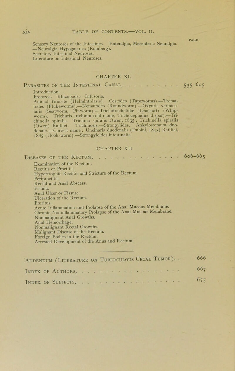 PAGE Sensory Neuroses of the Intestines. Enteralgia, Mesenteric Neuralgia. —Neuralgia Hypogastrica (Ronrberg). Secretory Intestinal Neuroses. Literature on Intestinal Neuroses. CHAPTER XI. Parasites of the Intestinal Canal, 535—605 Introduction. Protozoa. Rhizopods. —I n fusoria. Animal Parasite (Helminthiasis). Cestodes (Tapeworms)—Trema- todes (Flukeworms).—Nematodes (Roundworm).—Oxyuris vermicu- laris (Seatworm, Pinworm).—Trichotrachelidte (Leuckart) (Whip- worm). Trichuris trichiura (old name, Trichocephalus dispar).—Tri- chinella spiralis. Trichina spiralis Owen, 1835 ; Tricliinella spiralis (Owen) Railliet. Trichinosis.—Strongylides. Ankylostomuin duo- denale.—Correct name : Uncinaria duodenalis (Dubini, 1843) Railliet, 18S5 (Hook-worm).—Strongyloides intestinalis. CHAPTER XII. Diseases of the Rectum, 606-665 Examination of the Rectum. Rectitis or Proctitis. Hypertrophic Rectitis and Stricture of the Rectum. Periproctitis. Rectal and Anal Abscess. Fistula. Anal Ulcer or Fissure. Ulceration of the Rectum. Pruritus. Acute Inflammation and Prolapse of the Anal Mucous Membrane. Chronic Noninflammatory Prolapse of the Anal Mucous Membrane. Nonmalignant Anal Growths. Anal Hemorrhage. Nonmalignant Rectal Growths. Malignant Disease of the Rectum. Foreign Bodies in the Rectum. Arrested Development of the Anus and Rectum. Addendum (Literature on Tuberculous Cecal Tumor), . Index of Authors, Index of Subjects, 666 667 675