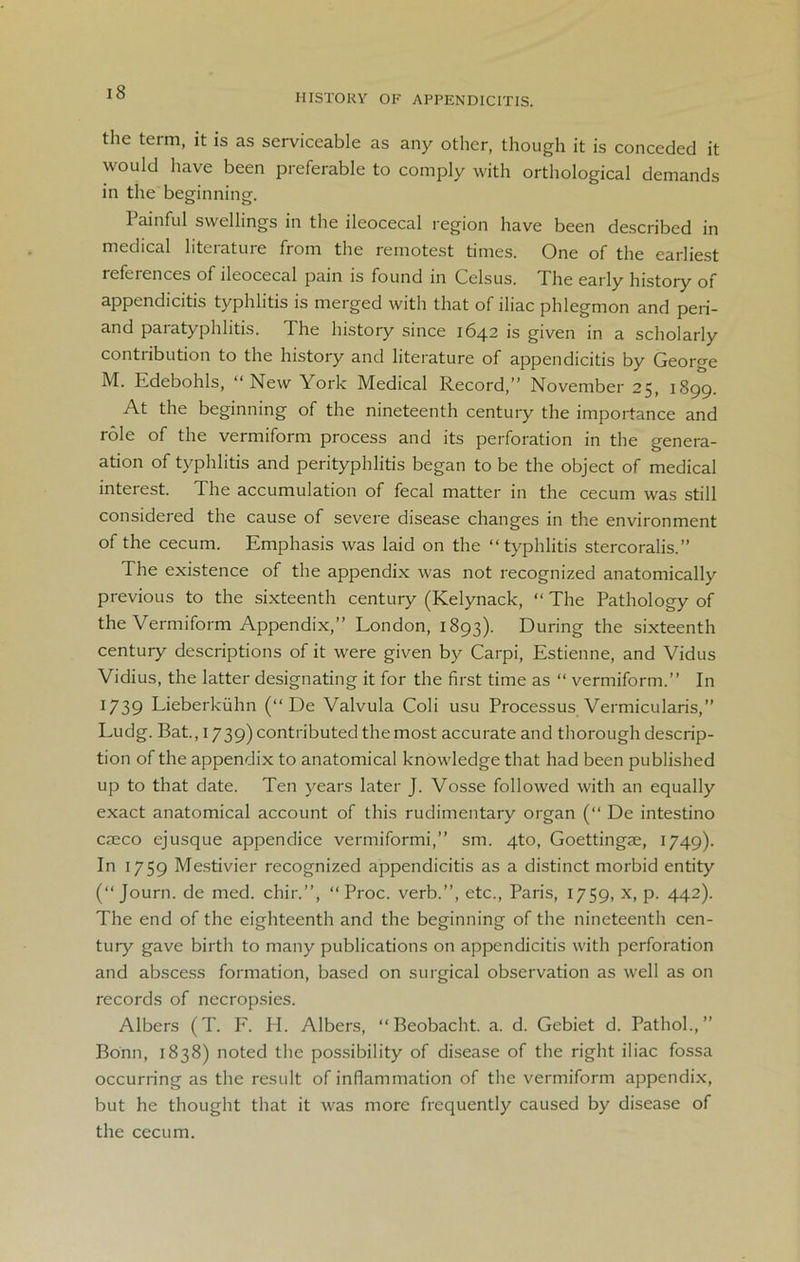 HISTORY OF APPENDICITIS. the term, it is as serviceable as any other, though it is conceded it would have been preferable to comply with orthological demands in the beginning. Painful swellings in the ileocecal region have been described in medical literature from the remotest times. One of the earliest references of ileocecal pain is found in Celsus. The early history of appendicitis typhlitis is merged with that of iliac phlegmon and peri- and paratyphlitis. The history since 1642 is given in a scholarly contribution to the history and literature of appendicitis by George M. Edebohls, “ New York Medical Record,” November 25, 1899. At the beginning of the nineteenth century the importance and role of the vermiform process and its perforation in the genera- ation of typhlitis and perityphlitis began to be the object of medical interest. The accumulation of fecal matter in the cecum was still considered the cause of severe disease changes in the environment of the cecum. Emphasis was laid on the “typhlitis stercoralis.” The existence of the appendix was not recognized anatomically previous to the sixteenth century (Kelynack, “ The Pathology of the Vermiform Appendix,” London, 1893). During the sixteenth century descriptions of it were given by Carpi, Estienne, and Vidus Vidius, the latter designating it for the first time as “ vermiform.” In 1739 Lieberkiihn (“ De Valvula Coli usu Processus Vermicularis,” Ludg. Bat., 1739) contributed the most accurate and thorough descrip- tion of the appendix to anatomical knowledge that had been published up to that date. Ten years later J. Vosse followed with an equally exact anatomical account of this rudimentary organ (“ De intestino caeco ejusque appendice vermiformi,” sm. qto, Goettingae, 1749). In 1759 Mestivier recognized appendicitis as a distinct morbid entity (“ Journ. de med. chir.”, “ Proc. verb.”, etc., Paris, 1759, x, p. 442). The end of the eighteenth and the beginning of the nineteenth cen- tury gave birth to many publications on appendicitis with perforation and abscess formation, based on surgical observation as well as on records of necropsies. Albers (T. F. PI. Albers, “Beobacht. a. d. Gebiet d. Pathol.,” Bonn, 1838) noted the possibility of disease of the right iliac fossa occurring as the result of inflammation of the vermiform appendix, but he thought that it was more frequently caused by disease of the cecum.