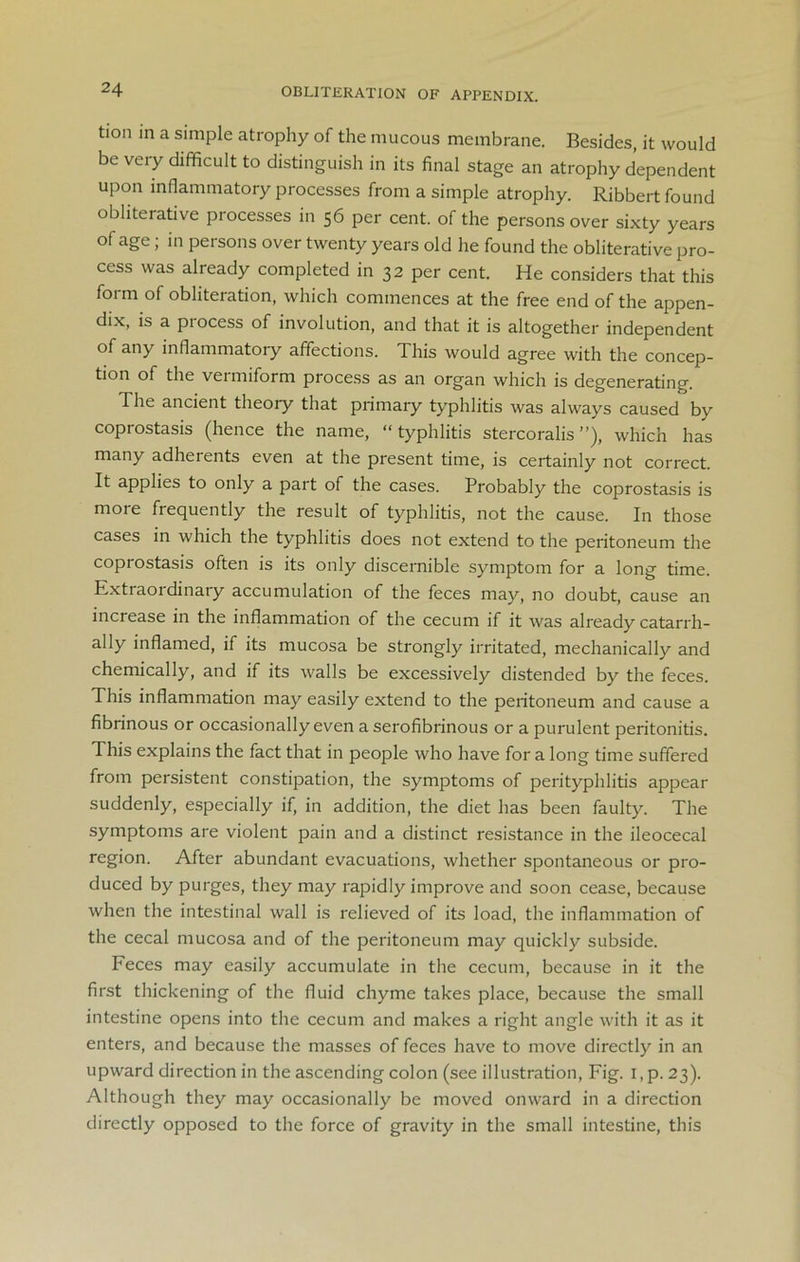 OBLITERATION OF APPENDIX. tion in a simple atrophy of the mucous membrane. Besides, it would be very difficult to distinguish in its final stage an atrophy dependent upon inflammatory processes from a simple atrophy. Ribbert found obliterative processes in 56 per cent, of the persons over sixty years of age; in persons over twenty years old he found the obliterative pro- cess was already completed in 32 per cent. He considers that this form of obliteration, which commences at the free end of the appen- dix, is a process of involution, and that it is altogether independent of any inflammatory affections. This would agree with the concep- tion of the vermiform process as an organ which is degenerating. The ancient theory that primary typhlitis was always caused by coprostasis (hence the name, “typhlitis stercoralis ”), which has many adherents even at the present time, is certainly not correct. It applies to only a part of the cases. Probably the coprostasis is more frequently the result of typhlitis, not the cause. In those cases in which the typhlitis does not extend to the peritoneum the coprostasis often is its only discernible symptom for a long time. Extraordinary accumulation of the feces may, no doubt, cause an increase in the inflammation of the cecum if it was already catarrh- ally inflamed, if its mucosa be strongly irritated, mechanically and chemically, and if its walls be excessively distended by the feces. This inflammation may easily extend to the peritoneum and cause a fibrinous or occasionally even a serofibrinous or a purulent peritonitis. This explains the fact that in people who have for a long time suffered from persistent constipation, the symptoms of perityphlitis appear suddenly, especially if, in addition, the diet has been faulty. The symptoms are violent pain and a distinct resistance in the ileocecal region. After abundant evacuations, whether spontaneous or pro- duced by purges, they may rapidly improve and soon cease, because when the intestinal wall is relieved of its load, the inflammation of the cecal mucosa and of the peritoneum may quickly subside. Feces may easily accumulate in the cecum, because in it the first thickening of the fluid chyme takes place, because the small intestine opens into the cecum and makes a right angle with it as it enters, and because the masses of feces have to move directly in an upward direction in the ascending colon (see illustration, Fig. I, p. 23). Although they may occasionally be moved onward in a direction directly opposed to the force of gravity in the small intestine, this