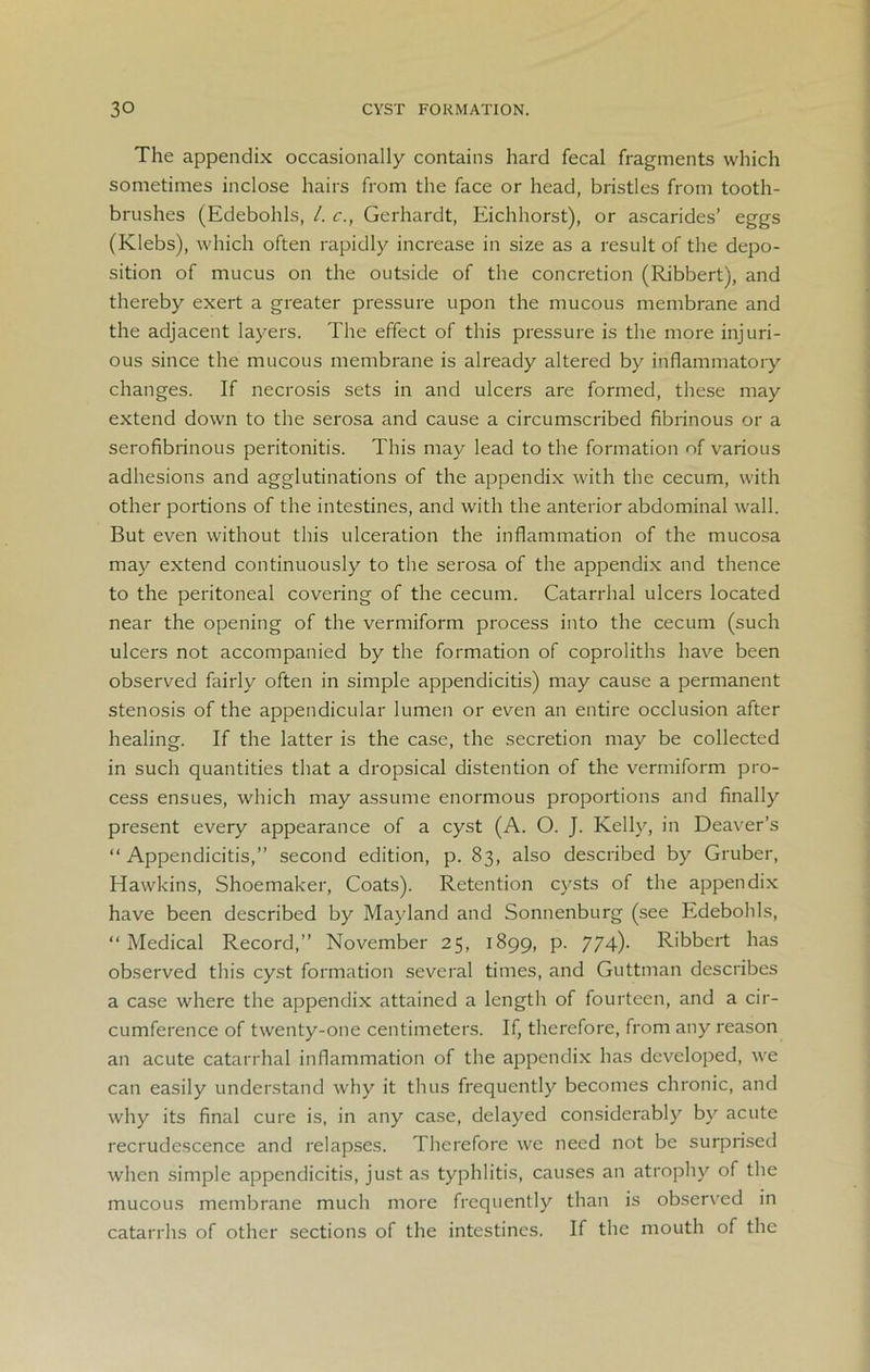 The appendix occasionally contains hard fecal fragments which sometimes inclose hairs from the face or head, bristles from tooth- brushes (Edebohls, /. c., Gerhardt, Eichhorst), or ascarides’ eggs (Klebs), which often rapidly increase in size as a result of the depo- sition of mucus on the outside of the concretion (Ribbert), and thereby exert a greater pressure upon the mucous membrane and the adjacent layers. The effect of this pressure is the more injuri- ous since the mucous membrane is already altered by inflammatory changes. If necrosis sets in and ulcers are formed, these may extend down to the serosa and cause a circumscribed fibrinous or a serofibrinous peritonitis. This may lead to the formation of various adhesions and agglutinations of the appendix with the cecum, with other portions of the intestines, and with the anterior abdominal wall. But even without this ulceration the inflammation of the mucosa may extend continuously to the serosa of the appendix and thence to the peritoneal covering of the cecum. Catarrhal ulcers located near the opening of the vermiform process into the cecum (such ulcers not accompanied by the formation of coproliths have been observed fairly often in simple appendicitis) may cause a permanent stenosis of the appendicular lumen or even an entire occlusion after healing. If the latter is the case, the secretion may be collected in such quantities that a dropsical distention of the vermiform pro- cess ensues, which may assume enormous proportions and finally present every appearance of a cyst (A. O. J. Kelly, in Deaver’s “Appendicitis,” second edition, p. 83, also described by Gruber, Hawkins, Shoemaker, Coats). Retention cysts of the appendix have been described by Mayland and Sonnenburg (see Edebohls, “Medical Record,” November 25, 1899, p. 774)- Ribbert has observed this cyst formation several times, and Guttman describes a case where the appendix attained a length of fourteen, and a cir- cumference of twenty-one centimeters. If, therefore, from any reason an acute catarrhal inflammation of the appendix has developed, we can easily understand why it thus frequently becomes chronic, and why its final cure is, in any case, delayed considerably by acute recrudescence and relapses. Therefore we need not be surprised when simple appendicitis, just as typhlitis, causes an atrophy of the mucous membrane much more frequently than is observed in catarrhs of other sections of the intestines. If the mouth of the