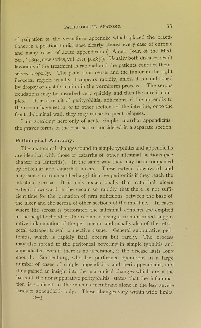 of palpation of the vermiform appendix which placed the practi- tioner in a position to diagnose clearly almost every case of chionic and many cases of acute appendicitis (“ Amer. Jour, of the Med. Sci.,” 1894, new series, vol. cvn, p. 487)- Usually both diseases result favorably if the treatment is rational and the patients conduct them- selves properly. The pains soon cease, and the tumoi in the light ileocecal region usually disappears rapidly, unless it is conditioned by dropsy or cyst formation in the vermiform process. The serous exudations may be absorbed very quickly, and then the cure is com- plete. If, as a result of perityphlitis, adhesions of the appendix to the cecum have set in, or to other sections of the intestine, or to the front abdominal wall, they may cause frequent relapses. I am speaking here only of acute simple catarrhal appendicitis; the graver forms of the disease are considered in a separate section. Pathological Anatomy. The anatomical changes found in simple typhlitis and appendicitis are identical with those of catarrhs of other intestinal sections (see chapter on Enteritis). In the same way they may be accompanied by follicular and catarrhal ulcers. These extend downward, and may cause a circumscribed agglutinative peritonitis if they reach the intestinal serosa. It is only exceptionally that catarrhal ulcers extend downward in the cecum so rapidly that there is not suffi- cient time for the formation of firm adhesions between the base of the ulcer and the serosa of other sections of the intestine. In cases where the serosa is perforated the intestinal contents are emptied in the neighborhood of the cecum, causing a circumscribed suppu- rative inflammation of the peritoneum and usually also of the retro- cecal extraperitoneal connective tissue. General suppurative peri- tonitis, which is rapidly fatal, occurs but rarely. The process may also spread to the peritoneal covering in simple typhlitis and appendicitis, even if there is no ulceration, if the disease lasts long enough. Sonnenburg, who has performed operations in a large number of cases of simple appendicitis and peri-appendicitis, and thus gained an insight into the anatomical changes which are at the basis of the nonsuppurative perityphlitis, states that the inflamma- tion is confined to the mucous membrane alone in the less severe cases of appendicitis only. These changes vary within wide limits, n—3