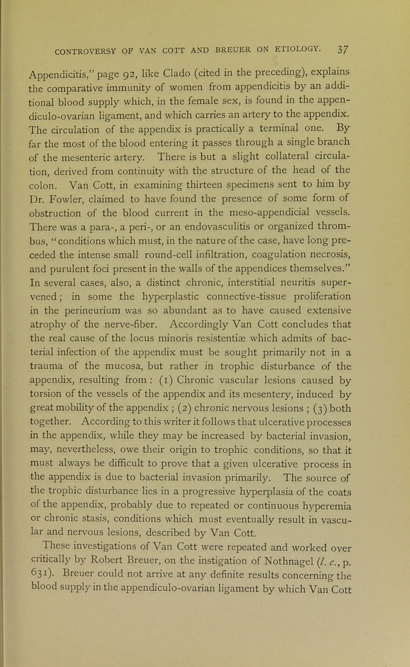 Appendicitis,” page 92, like Clado (cited in the preceding), explains the comparative immunity of women from appendicitis by an addi- tional blood supply which, in the female sex, is found in the appen- diculo-ovarian ligament, and which carries an artery to the appendix. The circulation of the appendix is practically a terminal one. By far the most of the blood entering it passes through a single branch of the mesenteric artery. There is but a slight collateral circula- tion, derived from continuity with the structure of the head of the colon. Van Cott, in examining thirteen specimens sent to him by Dr. Fowler, claimed to have found the presence of some form of obstruction of the blood current in the meso-appendicial vessels. There was a para-, a peri-, or an endovasculitis or organized throm- bus, “conditions which must, in the nature of the case, have long pre- ceded the intense small round-cell infiltration, coagulation necrosis, and purulent foci present in the walls of the appendices themselves.” In several cases, also, a distinct chronic, interstitial neuritis super- vened ; in some the hyperplastic connective-tissue proliferation in the perineurium was so abundant as to have caused extensive atrophy of the nerve-fiber. Accordingly Van Cott concludes that the real cause of the locus minoris resistentiae which admits of bac- terial infection of the appendix must be sought primarily not in a trauma of the mucosa, but rather in trophic disturbance of the appendix, resulting from : (1) Chronic vascular lesions caused by torsion of the vessels of the appendix and its mesentery, induced by great mobility of the appendix ; (2) chronic nervous lesions ; (3) both together. According to this writer it follows that ulcerative processes in the appendix, while they may be increased by bacterial invasion, may, nevertheless, owe their origin to trophic conditions, so that it must always be difficult to prove that a given ulcerative process in the appendix is due to bacterial invasion primarily. The source of the trophic disturbance lies in a progressive hyperplasia of the coats of the appendix, probably due to repeated or continuous hyperemia or chronic stasis, conditions which must eventually result in vascu- lar and nervous lesions, described by Van Cott. These investigations of Van Cott were repeated and worked over critically by Robert Breuer, on the instigation of Nothnagel (/. c., p. 631). Breuer could not arrive at any definite results concerning the blood supply in the appendiculo-ovarian ligament by which Van Cott