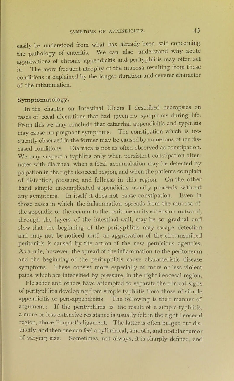 easily be understood from what has already been said concerning the pathology of enteritis. We can also understand why acute aggravations of chronic appendicitis and perityphlitis may often set in. The more frequent atrophy of the mucosa resulting from these conditions is explained by the longer duration and severer chaiacter of the inflammation. Symptomatology. In the chapter on Intestinal Ulcers I described necropsies on cases of cecal ulcerations that had given no symptoms during life. From this we may conclude that catarrhal appendicitis and typhlitis may cause no pregnant symptoms. The constipation which is fre- quently observed in the former may be caused by numerous other dis- eased conditions. Diarrhea is not as often observed as constipation. We may suspect a typhlitis only when persistent constipation alter- nates with diarrhea, when a fecal accumulation may be detected by palpation in the right ileocecal region, and when the patients complain of distention, pressure, and fullness in this region. On the other hand, simple uncomplicated appendicitis usually proceeds without any symptoms. In itself it does not cause constipation. Even in those cases in which the inflammation spreads from the mucosa of the appendix or the cecum to the peritoneum its extension outward, through the layers of the intestinal wall, may be so gradual and slow that the beginning of the perityphlitis may escape detection and may not be noticed until an aggravation of the circumscribed peritonitis is caused by the action of the new pernicious agencies. As a rule, however, the spread of the inflammation to the peritoneum and the beginning of the perityphlitis cause characteristic disease symptoms. These consist more especially of more or less violent pains, which are intensified by pressure, in the right ileocecal region. Fleischer and others have attempted to separate the clinical signs of perityphlitis developing from simple typhlitis from those of simple appendicitis or peri-appendicitis. The following is their manner of argument: If the perityphlitis is the result of a simple typhlitis, a more or less extensive resistance is usually felt in the right ileocecal region, above Poupart’s ligament. The latter is often bulged out dis- tinctly, and then one can feel a cylindrical, smooth, and nodular tumor of varying size. Sometimes, not always, it is sharply defined, and