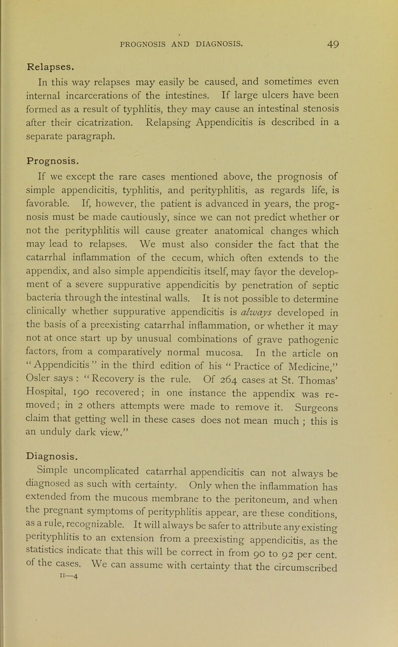 Relapses. In this way relapses may easily be caused, and sometimes even internal incarcerations of the intestines. If large ulcers have been formed as a result of typhlitis, they may cause an intestinal stenosis after their cicatrization. Relapsing Appendicitis is described in a separate paragraph. Prognosis. If we except the rare cases mentioned above, the prognosis of simple appendicitis, typhlitis, and perityphlitis, as regards life, is favorable. If, however, the patient is advanced in years, the prog- nosis must be made cautiously, since we can not predict whether or not the perityphlitis will cause greater anatomical changes which may lead to relapses. We must also consider the fact that the catarrhal inflammation of the cecum, which often extends to the appendix, and also simple appendicitis itself, may favor the develop- ment of a severe suppurative appendicitis by penetration of septic bacteria through the intestinal walls. It is not possible to determine clinically whether suppurative appendicitis is always developed in the basis of a preexisting catarrhal inflammation, or whether it may not at once start up by unusual combinations of grave pathogenic factors, from a comparatively normal mucosa. In the article on “ Appendicitis ” in the third edition of his “ Practice of Medicine,” Osier says : “ Recovery is the rule. Of 264 cases at St. Thomas’ Hospital, 190 recovered; in one instance the appendix was re- moved; in 2 others attempts were made to remove it. Surgeons claim that getting well in these cases does not mean much ; this is an unduly dark view.” Diagnosis. Simple uncomplicated catarrhal appendicitis can not always be diagnosed as such with certainty. Only when the inflammation has extended from the mucous membrane to the peritoneum, and when the pregnant symptoms of perityphlitis appear, are these conditions, as a rule, recognizable. It will always be safer to attribute any existing perityphlitis to an extension from a preexisting appendicitis, as the statistics indicate that this will be correct in from 90 to 92 per cent, of the cases. We can assume with certainty that the circumscribed 11—4